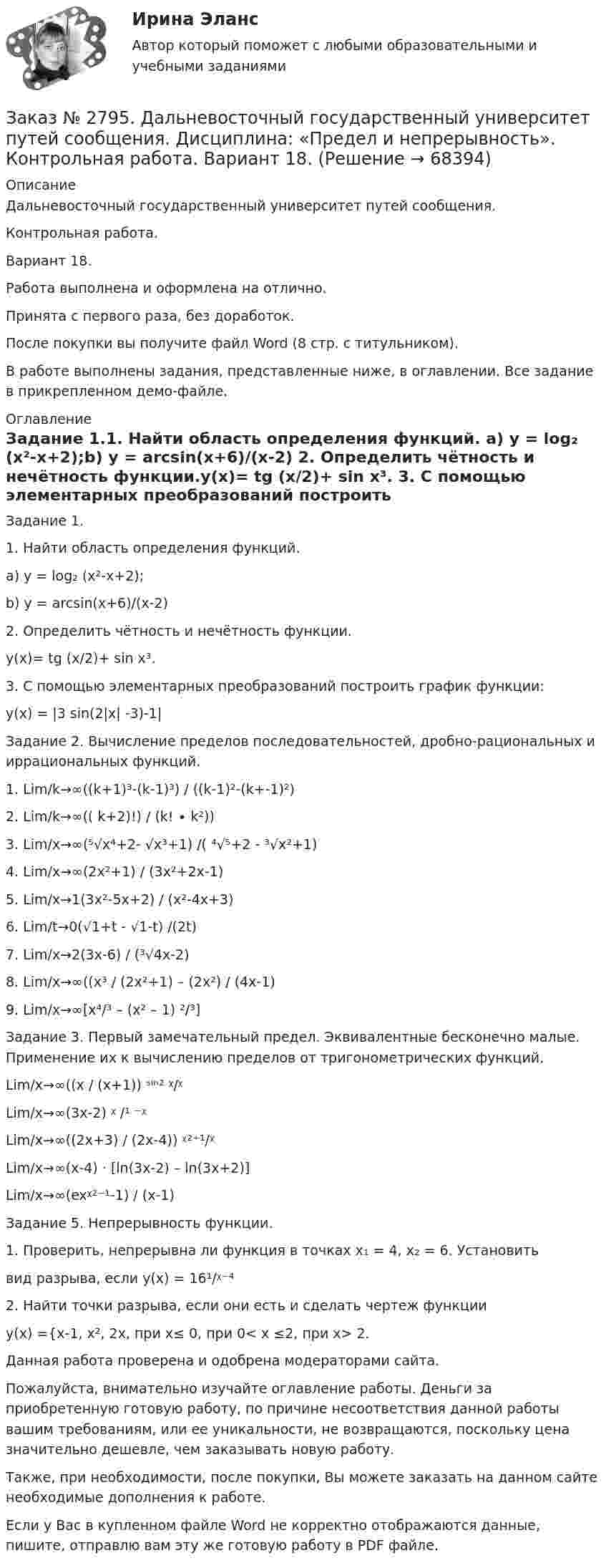     
            Описание
            Дальневосточный государственный университет путей сообщения.Контрольная работа.Вариант 18.Работа выполнена и оформлена на отлично.	Принята с первого раза, без доработок.После покупки вы получите файл Word (8 стр. с титульником). В работе выполнены задания, представленные ниже, в оглавлении. Все задание в прикрепленном демо-файле. 
            Оглавление
            Задание 1.1. Найти область определения функций. а) у = log₂ (x²-x+2);b) y = arcsin(х+6)/(х-2) 2. Определить чётность и нечётность функции.у(х)= tg (х/2)+ sin х³. 3. С помощью элементарных преобразований построить график функции:у(х) = |3 sin(2|х| -3)-1|Задание 2. Вычисление пределов последовательностей, дробно-рациональных и иррациональных функций.1.             Lim/k→∞((k+1)³-(k-1)³) / ((k-1)²-(k+-1)²) 2.             Lim/k→∞(( k+2)!) / (k! ∙ k²))3.             Lim/x→∞(⁵√x⁴+2- √x³+1) /( ⁴√⁵+2 - ³√x²+1)4.             Lim/x→∞(2x²+1) / (3x²+2x-1)5.             Lim/x→1(3x²-5x+2) / (x²-4x+3)6.             Lim/t→0(√1+t - √1-t) /(2t)7.             Lim/x→2(3x-6) / (³√4x-2)8.             Lim/x→∞((x³ / (2x²+1) – (2x²) / (4x-1)9.             Lim/x→∞[x⁴/³ – (x² – 1) ²/³] Задание 3. Первый замечательный предел. Эквивалентные бесконечно малые. Применение их к вычислению пределов от тригонометрических функций. Lim/x→∞((x / (x+1)) ˢⁱⁿ² ᵡ/ᵡ Lim/x→∞(3x-2) ᵡ /¹ ⁻ᵡLim/x→∞((2x+3) / (2x-4)) ᵡ²⁺¹/ᵡLim/x→∞(x-4) ⋅ [ln(3x-2) – ln(3x+2)]Lim/x→∞(exᵡ²⁻¹-1) / (x-1) Задание 5. Непрерывность функции.1. Проверить, непрерывна ли функция в точках x₁  = 4, x₂ = 6. Установитьвид разрыва, если y(x) = 16¹/ᵡ⁻⁴2. Найти точки разрыва, если они есть и сделать чертеж функцииу(х) ={х-1, х², 2х, при х≤ 0, при 0< х ≤2, при х> 2.  Данная работа проверена и одобрена модераторами сайта.  Пожалуйста, внимательно изучайте оглавление работы. Деньги за приобретенную готовую работу, по причине несоответствия данной работы вашим требованиям, или ее уникальности, не возвращаются, поскольку цена значительно дешевле, чем заказывать новую работу.Также, при необходимости, после покупки, Вы можете заказать на данном сайте необходимые дополнения к работе. Если у Вас в купленном файле Word не корректно отображаются данные, пишите, отправлю вам эту же готовую работу в PDF файле.   
            
            
            Заказ № 2794. Задачи по ЭкономикеЗаказ № 2795. Дальневосточный государственный университет путей сообщения. Дисциплина: «Предел и непрерывность». Контрольная работа. Вариант 18.Заказ № 2797. Финансово-экономический колледж. Дисциплина: «Документационное обеспечение логистических процессов». Практическая работа.Заказ № 2797. Финансово-экономический колледж. Практикум MS Access.Заказ № 2797. Финансово-экономический колледж. Практикум в 1С Управление торговлей.Заказ № 2797. Финансово-экономический колледж. Практикум. Работа в программе Microsoft Excel.Заказ № 2817. Чувашский государственный университет имени И.Н.Ульянова. Пояснительная записка ответов на вопросы. Заказ № 2785. Хабаровский государственный университет экономики и права. Контрольная работа по дисциплине «Финансы». Тема  7. Экономическое содержание и значение бюджета государстваЗаказ № 2789. Хабаровский государственный университет экономики и права. Контрольная работа. Дисциплина: Макроэкономическое планирование и прогнозированиеЗаказ № 2789. Хабаровский государственный университет экономики и права. Контрольная работа. Дисциплина: Методы оптимальных решений. Вариант 7Заказ № 2789. Хабаровский государственный университет экономики и права. Контрольная работа. Дисциплина: Статистика. Заказ № 2789. Хабаровский государственный университет экономики и права. Контрольная работа. Дисциплина: Финансовый учет и отчетность. Заказ № 2789. Хабаровский государственный университет экономики и права. Контрольная работа. Дисциплина: ЭконометрикаЗаказ № 2789. Хабаровский государственный университет экономики и права. Контрольная работа. Дисциплина: Экономика организации. 