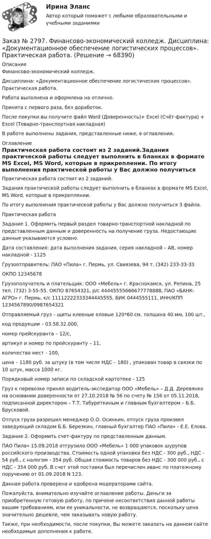      
            Описание
            Финансово-экономический колледж. Дисциплина: «Документационное обеспечение логистических процессов». Практическая работа.Работа выполнена и оформлена на отлично.                            Принята с первого раза, без доработок.После покупки вы получите файл Word (Доверенность)+ Excel (Счёт-фактура) + Excel (Товарно-транспортная накладная)В работе выполнены задания, представленные ниже, в оглавлении.  
            Оглавление
            Практическая работа состоит из 2 заданий.Задания практической работы следует выполнить в бланках в формате MS Excel, MS Word, которые в прикреплении. По итогу выполнения практической работы у Вас должно получиться 3 файла. Практическая работа Задание 1. Оформить первый раздел товарно-транспортной накладной по представленным данным и доверенность на получение груза. Недостающие данные указываются условно. Дата составления: дата выполнения задания, серия накладной – АВ, номер накладной - 1125Грузоотправитель: ПАО «Пила» г. Пермь, ул. Свиязева, 94 т. (342) 233-33-33ОКПО 12345678Грузополучатель и плательщик: ООО «Мебель» г. Краснокамск, ул. Репина, 25 тел. (732) 3-55-55. ОКПО 87654321, р/с 44445555666677778888, ПАО «БАНК-АГРО» г. Пермь, к/с 11112222333344445555, БИК 0444555111, ИНН/КПП 1234567890/0987654321Отправляемый груз – щиты клееные еловые 120*60 см, толщина 40 мм, 100 шт.,код продукции – 03.58.32.000,номер прейскуранта – 12/с,артикул и номер по прейскуранту – 11,количество мест - 100,цена – 1180 руб. за штуку (в том числе НДС – 180) , упакован товар в связки по 10 штук, масса 1000 кг.Порядковый номер записи по складской картотеке - 125Груз к перевозке принял водитель-экспедитор ООО «Мебель» – Д.Д. Деревянко на основании доверенности от 27.10.2018 № 56 по счету № 156 от 05.11.2018, подписанной директором – Т.Т. Табуреткиным и главным бухгалтером – Б.Б. Брусковой.Отпуск груза разрешил менеджер О.О. Осинкин, отпуск груза произвел заведующий складом Б.Б. Березкин, главный бухгалтер ПАО «Пила» - Е.Е. Елова.  Задание 2. Оформить счет-фактуру по представленным данным. ПАО Пила» 15.09.2018 отгрузило ООО «Мебель» 1 000 упаковок шурупов российского производства. Стоимость одной упаковки без НДС - 300 руб., НДС - 54 руб., с налогом - 354 руб. Общая стоимость товаров без НДС - 300 000 руб., с НДС - 354 000 руб. В счет этой поставки был перечислен аванс по платежному поручению от 01.09.2018 N 123.    Данная работа проверена и одобрена модераторами сайта.   Пожалуйста, внимательно изучайте оглавление работы. Деньги за приобретенную готовую работу, по причине несоответствия данной работы вашим требованиям, или ее уникальности, не возвращаются, поскольку цена значительно дешевле, чем заказывать новую работу.Также, при необходимости, после покупки, Вы можете заказать на данном сайте необходимые дополнения к работе.  
            
            
            Заказ № 2795. Дальневосточный государственный университет путей сообщения. Дисциплина: «Предел и непрерывность». Контрольная работа. Вариант 18.Заказ № 2797. Финансово-экономический колледж. Дисциплина: «Документационное обеспечение логистических процессов». Практическая работа.Заказ № 2797. Финансово-экономический колледж. Практикум MS Access.Заказ № 2797. Финансово-экономический колледж. Практикум в 1С Управление торговлей.Заказ № 2797. Финансово-экономический колледж. Практикум. Работа в программе Microsoft Excel.Заказ № 2817. Чувашский государственный университет имени И.Н.Ульянова. Пояснительная записка ответов на вопросы. Заказ № 2833. Дисциплина: «Статистика». Контрольная работа № 1. Вариант 6Заказ № 2789. Хабаровский государственный университет экономики и права. Контрольная работа. Дисциплина: Макроэкономическое планирование и прогнозированиеЗаказ № 2789. Хабаровский государственный университет экономики и права. Контрольная работа. Дисциплина: Методы оптимальных решений. Вариант 7Заказ № 2789. Хабаровский государственный университет экономики и права. Контрольная работа. Дисциплина: Статистика. Заказ № 2789. Хабаровский государственный университет экономики и права. Контрольная работа. Дисциплина: Финансовый учет и отчетность. Заказ № 2789. Хабаровский государственный университет экономики и права. Контрольная работа. Дисциплина: ЭконометрикаЗаказ № 2789. Хабаровский государственный университет экономики и права. Контрольная работа. Дисциплина: Экономика организации. Заказ № 2792. Задачи по Бухучету 