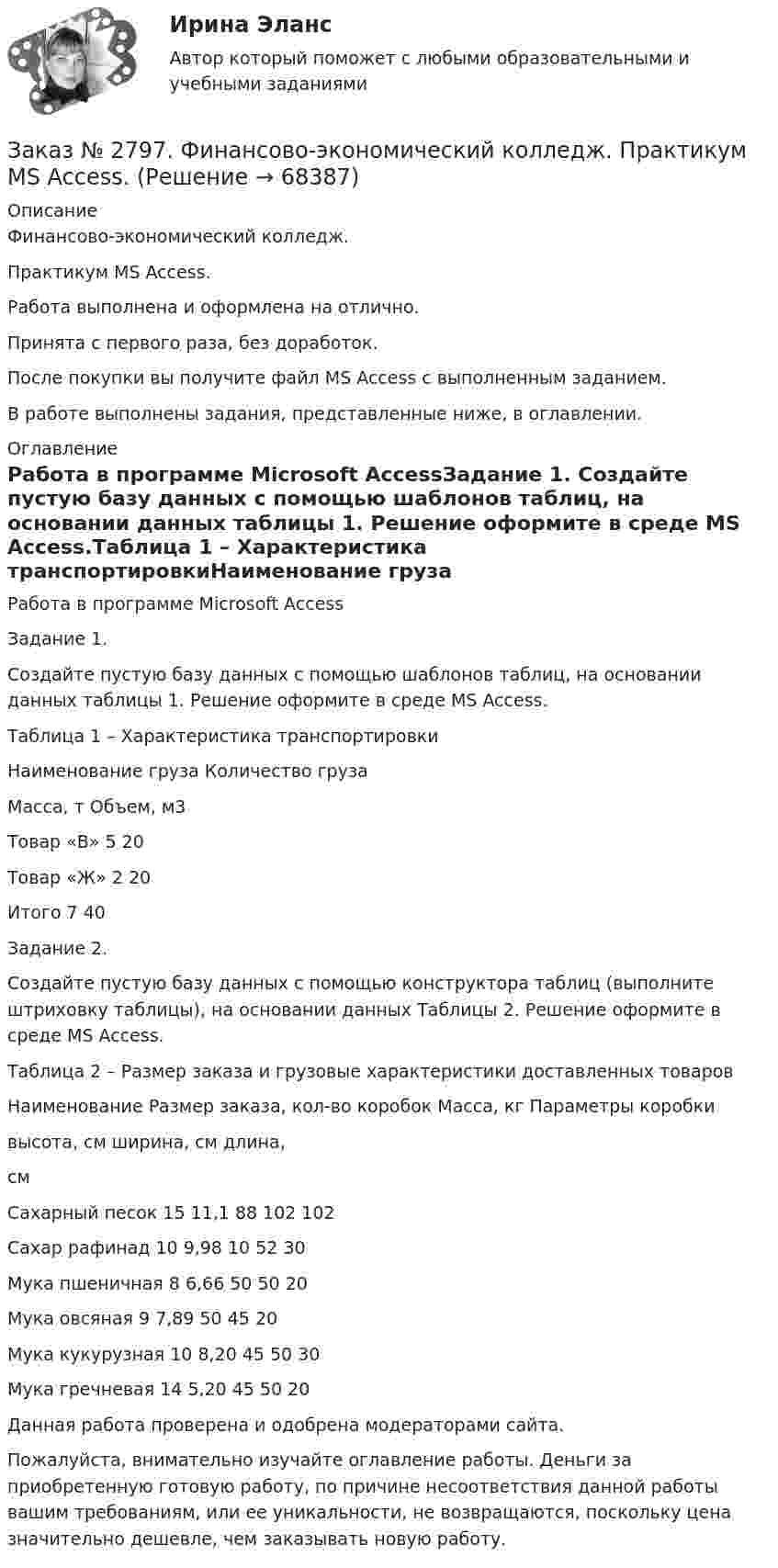      
            Описание
            Финансово-экономический колледж. Практикум MS Access.Работа выполнена и оформлена на отлично.                            Принята с первого раза, без доработок.После покупки вы получите файл MS Access с выполненным заданием.В работе выполнены задания, представленные ниже, в оглавлении.  
            Оглавление
            Работа в программе Microsoft AccessЗадание 1. Создайте пустую базу данных с помощью шаблонов таблиц, на основании данных таблицы 1. Решение оформите в среде MS Access.Таблица 1 – Характеристика транспортировкиНаименование груза     Количество груза         Масса, т     Объем, м3Товар «В» 5       20Товар «Ж» 2       20Итого         7       40 Задание 2.  Создайте пустую базу данных с помощью конструктора таблиц (выполните штриховку таблицы), на основании данных Таблицы 2. Решение оформите в среде MS Access.Таблица 2 – Размер заказа и грузовые характеристики доставленных товаровНаименование     Размер заказа, кол-во коробок        Масса, кг         Параметры коробки                            высота, см ширина, см длина,смСахарный песок  15     11,1  88     102   102Сахар рафинад    10     9,98  10     52     30Мука пшеничная 8       6,66  50     50     20Мука овсяная      9       7,89  50     45     20Мука кукурузная 10     8,20  45     50     30Мука гречневая  14     5,20  45     50     20 Данная работа проверена и одобрена модераторами сайта.  Пожалуйста, внимательно изучайте оглавление работы. Деньги за приобретенную готовую работу, по причине несоответствия данной работы вашим требованиям, или ее уникальности, не возвращаются, поскольку цена значительно дешевле, чем заказывать новую работу.  
            
            
            Заказ № 2797. Финансово-экономический колледж. Дисциплина: «Документационное обеспечение логистических процессов». Практическая работа.Заказ № 2797. Финансово-экономический колледж. Практикум MS Access.Заказ № 2797. Финансово-экономический колледж. Практикум в 1С Управление торговлей.Заказ № 2797. Финансово-экономический колледж. Практикум. Работа в программе Microsoft Excel.Заказ № 2817. Чувашский государственный университет имени И.Н.Ульянова. Пояснительная записка ответов на вопросы. Заказ № 2833. Дисциплина: «Статистика». Контрольная работа № 1. Вариант 6Заказ № 2833. Дисциплина: «Статистика». Контрольная работа № 2. Вариант 6Заказ № 2789. Хабаровский государственный университет экономики и права. Контрольная работа. Дисциплина: Методы оптимальных решений. Вариант 7Заказ № 2789. Хабаровский государственный университет экономики и права. Контрольная работа. Дисциплина: Статистика. Заказ № 2789. Хабаровский государственный университет экономики и права. Контрольная работа. Дисциплина: Финансовый учет и отчетность. Заказ № 2789. Хабаровский государственный университет экономики и права. Контрольная работа. Дисциплина: ЭконометрикаЗаказ № 2789. Хабаровский государственный университет экономики и права. Контрольная работа. Дисциплина: Экономика организации. Заказ № 2792. Задачи по Бухучету Заказ № 2794. Задачи по Экономике
