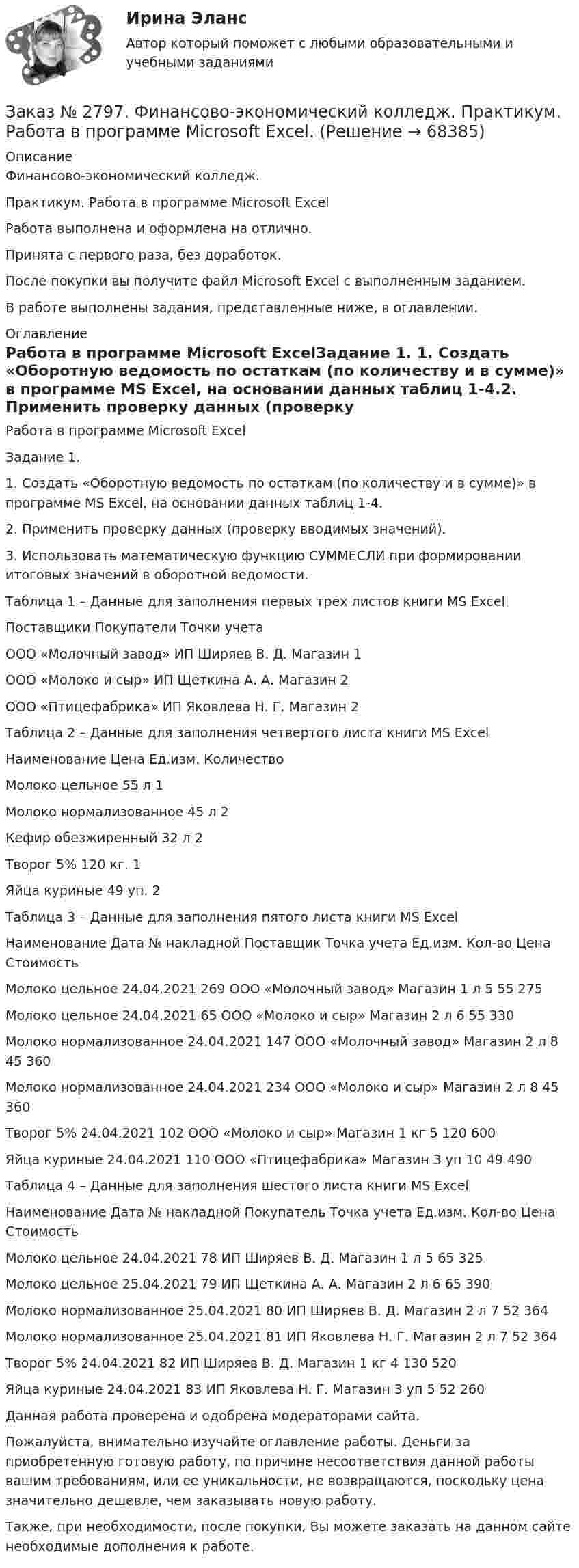      
            Описание
            Финансово-экономический колледж. Практикум. Работа в программе Microsoft ExcelРабота выполнена и оформлена на отлично.                            Принята с первого раза, без доработок.После покупки вы получите файл Microsoft Excel с выполненным заданием.В работе выполнены задания, представленные ниже, в оглавлении.  
            Оглавление
            Работа в программе Microsoft ExcelЗадание 1. 1. Создать «Оборотную ведомость по остаткам (по количеству и в сумме)» в программе MS Excel, на основании данных таблиц 1-4.2. Применить проверку данных (проверку вводимых значений).3. Использовать математическую функцию СУММЕСЛИ при формировании итоговых значений в оборотной ведомости.Таблица 1 – Данные для заполнения первых трех листов книги MS ExcelПоставщики        Покупатели         Точки учетаООО «Молочный завод»       ИП Ширяев В. Д. Магазин 1ООО «Молоко и сыр» ИП Щеткина А. А.       Магазин 2ООО «Птицефабрика» ИП Яковлева Н. Г.       Магазин 2 Таблица 2 – Данные для заполнения четвертого листа книги MS ExcelНаименование     Цена Ед.изм.      КоличествоМолоко цельное 55     л       1Молоко нормализованное     45     л       2Кефир обезжиренный   32     л       2Творог 5% 120   кг.     1Яйца куриные     49     уп.    2 Таблица 3 – Данные для заполнения пятого листа книги MS ExcelНаименование     Дата № накладной       Поставщик Точка учета         Ед.изм.      Кол-во       Цена СтоимостьМолоко цельное 24.04.2021 269   ООО «Молочный завод»         Магазин 1  л       5       55     275Молоко цельное 24.04.2021 65     ООО «Молоко и сыр»  Магазин 2       л       6       55     330Молоко нормализованное     24.04.2021 147   ООО «Молочный завод»        Магазин 2  л       8       45     360Молоко нормализованное     24.04.2021 234   ООО «Молоко и сыр» Магазин 2  л       8       45     360Творог 5% 24.04.2021 102   ООО «Молоко и сыр»  Магазин 1  кг         5       120   600Яйца куриные     24.04.2021 110   ООО «Птицефабрика» Магазин 3       уп     10     49     490 Таблица 4 – Данные для заполнения шестого листа книги MS ExcelНаименование     Дата № накладной       Покупатель         Точка учета Ед.изм.      Кол-во       Цена СтоимостьМолоко цельное 24.04.2021 78     ИП Ширяев В. Д. Магазин 1  л         5       65     325Молоко цельное 25.04.2021 79     ИП Щеткина А. А.       Магазин 2       л       6       65     390Молоко нормализованное     25.04.2021 80     ИП Ширяев В. Д.         Магазин 2  л       7       52     364Молоко нормализованное     25.04.2021 81     ИП Яковлева Н. Г.         Магазин 2  л       7       52     364Творог 5% 24.04.2021 82     ИП Ширяев В. Д. Магазин 1  кг      4         130   520Яйца куриные     24.04.2021 83     ИП Яковлева Н. Г.       Магазин 3       уп     5       52     260    Данная работа проверена и одобрена модераторами сайта.   Пожалуйста, внимательно изучайте оглавление работы. Деньги за приобретенную готовую работу, по причине несоответствия данной работы вашим требованиям, или ее уникальности, не возвращаются, поскольку цена значительно дешевле, чем заказывать новую работу.Также, при необходимости, после покупки, Вы можете заказать на данном сайте необходимые дополнения к работе.  
            
            
            Заказ № 2797. Финансово-экономический колледж. Практикум в 1С Управление торговлей.Заказ № 2797. Финансово-экономический колледж. Практикум. Работа в программе Microsoft Excel.Заказ № 2817. Чувашский государственный университет имени И.Н.Ульянова. Пояснительная записка ответов на вопросы. Заказ № 2833. Дисциплина: «Статистика». Контрольная работа № 1. Вариант 6Заказ № 2833. Дисциплина: «Статистика». Контрольная работа № 2. Вариант 6Заказ № 2833. Дисциплина: «Статистика». Контрольная работа № 3. Вариант 6Заказ № 2835. Дальневосточный государственный университет путей сообщения. Дисциплина: «Дифференциальное исчисление функции одной переменной». Контрольная работа. Вариант 18Заказ № 2789. Хабаровский государственный университет экономики и права. Контрольная работа. Дисциплина: Финансовый учет и отчетность. Заказ № 2789. Хабаровский государственный университет экономики и права. Контрольная работа. Дисциплина: ЭконометрикаЗаказ № 2789. Хабаровский государственный университет экономики и права. Контрольная работа. Дисциплина: Экономика организации. Заказ № 2792. Задачи по Бухучету Заказ № 2794. Задачи по ЭкономикеЗаказ № 2795. Дальневосточный государственный университет путей сообщения. Дисциплина: «Предел и непрерывность». Контрольная работа. Вариант 18.Заказ № 2797. Финансово-экономический колледж. Дисциплина: «Документационное обеспечение логистических процессов». Практическая работа.