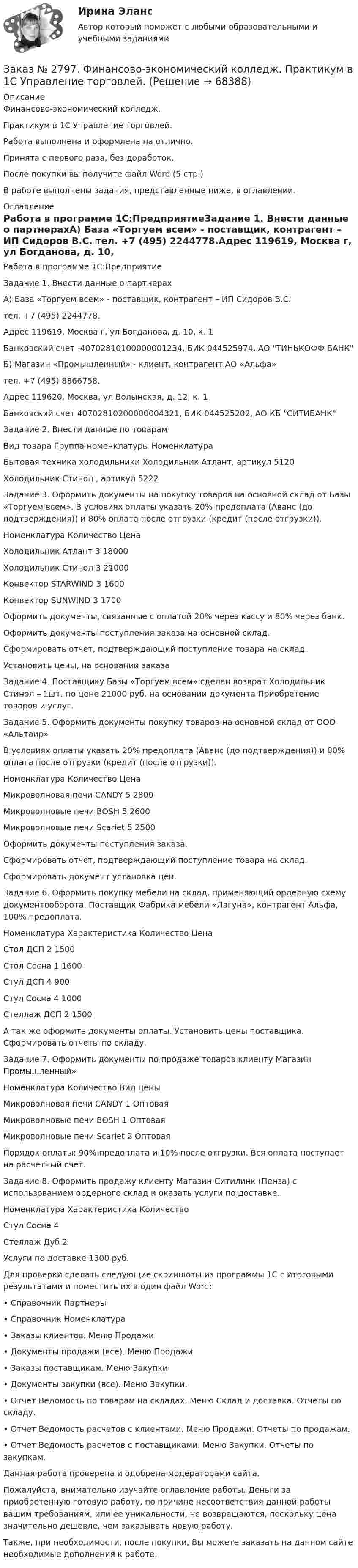      
            Описание
            Финансово-экономический колледж. Практикум в 1С Управление торговлей.Работа выполнена и оформлена на отлично.                            Принята с первого раза, без доработок.После покупки вы получите файл Word (5 стр.)В работе выполнены задания, представленные ниже, в оглавлении.  
            Оглавление
            Работа в программе 1С:ПредприятиеЗадание 1. Внести данные о партнерахА) База «Торгуем всем» - поставщик, контрагент – ИП Сидоров В.С. тел. +7 (495) 2244778.Адрес 119619, Москва г, ул Богданова, д. 10, к. 1Банковский счет -40702810100000001234, БИК 044525974, АО ТИНЬКОФФ БАНКБ) Магазин «Промышленный» - клиент, контрагент АО «Альфа»тел. +7 (495) 8866758.Адрес 119620, Москва, ул Волынская, д. 12, к. 1Банковский счет 40702810200000004321, БИК 044525202, АО КБ СИТИБАНК Задание 2. Внести данные по товарамВид товара Группа номенклатуры  НоменклатураБытовая техника холодильники     Холодильник Атлант, артикул 5120                   Холодильник Стинол , артикул 5222 Задание 3. Оформить документы на покупку товаров на основной склад от Базы «Торгуем всем». В условиях оплаты указать 20% предоплата (Аванс (до подтверждения)) и 80% оплата после отгрузки (кредит (после отгрузки)).Номенклатура     Количество ЦенаХолодильник Атлант   3       18000Холодильник Стинол   3       21000Конвектор STARWIND         3       1600Конвектор SUNWIND 3       1700Оформить документы, связанные с оплатой 20% через кассу и 80% через банк.Оформить документы поступления заказа на основной склад.Сформировать отчет, подтверждающий поступление товара на склад.Установить цены, на основании заказа  Задание 4. Поставщику Базы «Торгуем всем» сделан возврат Холодильник Стинол – 1шт. по цене 21000 руб. на основании документа Приобретение товаров и услуг.  Задание 5. Оформить документы покупку товаров на основной склад от ООО «Альтаир»В условиях оплаты указать 20% предоплата (Аванс (до подтверждения)) и 80% оплата после отгрузки (кредит (после отгрузки)).Номенклатура     Количество ЦенаМикроволновая печи CANDY        5       2800Микроволновые печи BOSH 5       2600Микроволновые печи Scarlet 5       2500Оформить документы поступления заказа.Сформировать отчет, подтверждающий поступление товара на склад.Сформировать документ установка цен.  Задание 6. Оформить покупку мебели на склад, применяющий ордерную схему документооборота. Поставщик Фабрика мебели «Лагуна», контрагент Альфа, 100% предоплата.Номенклатура     Характеристика  Количество ЦенаСтол ДСП 2       1500Стол Сосна         1       1600Стул ДСП 4       900Стул Сосна         4       1000Стеллаж    ДСП 2       1500А так же оформить документы оплаты. Установить цены поставщика. Сформировать отчеты по складу. Задание 7. Оформить документы по продаже товаров клиенту Магазин Промышленный»Номенклатура     Количество Вид ценыМикроволновая печи CANDY        1       ОптоваяМикроволновые печи BOSH 1       ОптоваяМикроволновые печи Scarlet 2       ОптоваяПорядок оплаты: 90% предоплата и 10% после отгрузки. Вся оплата поступает на расчетный счет. Задание 8. Оформить продажу клиенту Магазин Ситилинк (Пенза) с использованием ордерного склад и оказать услуги по доставке.Номенклатура     Характеристика  КоличествоСтул Сосна         4Стеллаж    Дуб  2Услуги по доставке 1300 руб. Для проверки сделать следующие скриншоты из программы 1С с итоговыми результатами и поместить их в один файл Word: •       Справочник Партнеры•       Справочник Номенклатура•       Заказы клиентов. Меню Продажи•       Документы продажи (все). Меню Продажи•       Заказы поставщикам. Меню Закупки•       Документы закупки (все). Меню Закупки.•       Отчет Ведомость по товарам на складах. Меню Склад и доставка. Отчеты по складу.•       Отчет Ведомость расчетов с клиентами. Меню Продажи. Отчеты по продажам.•       Отчет Ведомость расчетов с поставщиками. Меню Закупки. Отчеты по закупкам.   Данная работа проверена и одобрена модераторами сайта.   Пожалуйста, внимательно изучайте оглавление работы. Деньги за приобретенную готовую работу, по причине несоответствия данной работы вашим требованиям, или ее уникальности, не возвращаются, поскольку цена значительно дешевле, чем заказывать новую работу.Также, при необходимости, после покупки, Вы можете заказать на данном сайте необходимые дополнения к работе.   
            
            
            Заказ № 2797. Финансово-экономический колледж. Практикум MS Access.Заказ № 2797. Финансово-экономический колледж. Практикум в 1С Управление торговлей.Заказ № 2797. Финансово-экономический колледж. Практикум. Работа в программе Microsoft Excel.Заказ № 2817. Чувашский государственный университет имени И.Н.Ульянова. Пояснительная записка ответов на вопросы. Заказ № 2833. Дисциплина: «Статистика». Контрольная работа № 1. Вариант 6Заказ № 2833. Дисциплина: «Статистика». Контрольная работа № 2. Вариант 6Заказ № 2833. Дисциплина: «Статистика». Контрольная работа № 3. Вариант 6Заказ № 2789. Хабаровский государственный университет экономики и права. Контрольная работа. Дисциплина: Статистика. Заказ № 2789. Хабаровский государственный университет экономики и права. Контрольная работа. Дисциплина: Финансовый учет и отчетность. Заказ № 2789. Хабаровский государственный университет экономики и права. Контрольная работа. Дисциплина: ЭконометрикаЗаказ № 2789. Хабаровский государственный университет экономики и права. Контрольная работа. Дисциплина: Экономика организации. Заказ № 2792. Задачи по Бухучету Заказ № 2794. Задачи по ЭкономикеЗаказ № 2795. Дальневосточный государственный университет путей сообщения. Дисциплина: «Предел и непрерывность». Контрольная работа. Вариант 18.