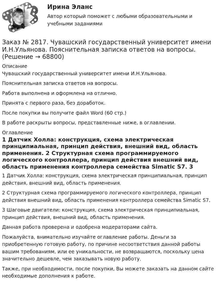      
            Описание
            Чувашский государственный университет имени И.Н.Ульянова. Пояснительная записка ответов на вопросы. Работа выполнена и оформлена на отлично.Принята с первого раза, без доработок.После покупки вы получите файл Word (60 стр.) В работе раскрыты вопросы, представленные ниже, в оглавлении.  
            Оглавление
             1               Датчик Холла: конструкция, схема электрическая принципиальная, принцип действия, внешний вид, область применения. 2 Структурная схема программируемого логического контроллера, принцип действия внешний вид, область применения контроллера семейства Simatic S7.   3 Шаговые двигатели: конструкция, схема электрическая принципиальная, принцип действия, внешний вид, область применения.           Данная работа проверена и одобрена модераторами сайта.  Пожалуйста, внимательно изучайте оглавление работы. Деньги за приобретенную готовую работу, по причине несоответствия данной работы вашим требованиям, или ее уникальности, не возвращаются, поскольку цена значительно дешевле, чем заказывать новую работу.Также, при необходимости, после покупки, Вы можете заказать на данном сайте необходимые дополнения к работе.  
            
            
            Заказ № 2797. Финансово-экономический колледж. Практикум. Работа в программе Microsoft Excel.Заказ № 2817. Чувашский государственный университет имени И.Н.Ульянова. Пояснительная записка ответов на вопросы. Заказ № 2833. Дисциплина: «Статистика». Контрольная работа № 1. Вариант 6Заказ № 2833. Дисциплина: «Статистика». Контрольная работа № 2. Вариант 6Заказ № 2833. Дисциплина: «Статистика». Контрольная работа № 3. Вариант 6Заказ № 2835. Дальневосточный государственный университет путей сообщения. Дисциплина: «Дифференциальное исчисление функции одной переменной». Контрольная работа. Вариант 18Заказ № 2841. Тема: Ч. Диккенс. Своеобразие творческой манеры писателя. Черты романтизма и реализма. Роман»Домби и сын». Обличение власти денег и эгоизма класса собственников в романе. Мистер Домби как воплощение типических черт английской буржуазии.Заказ № 2789. Хабаровский государственный университет экономики и права. Контрольная работа. Дисциплина: ЭконометрикаЗаказ № 2789. Хабаровский государственный университет экономики и права. Контрольная работа. Дисциплина: Экономика организации. Заказ № 2792. Задачи по Бухучету Заказ № 2794. Задачи по ЭкономикеЗаказ № 2795. Дальневосточный государственный университет путей сообщения. Дисциплина: «Предел и непрерывность». Контрольная работа. Вариант 18.Заказ № 2797. Финансово-экономический колледж. Дисциплина: «Документационное обеспечение логистических процессов». Практическая работа.Заказ № 2797. Финансово-экономический колледж. Практикум MS Access.