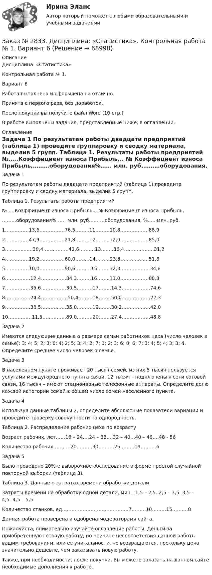      
            Описание
            Дисциплина: «Статистика». Контрольная работа № 1. Вариант 6Работа выполнена и оформлена на отлично.Принята с первого раза, без доработок.После покупки вы получите файл Word (10 стр.) В работе выполнены задания, представленные ниже, в оглавлении. 
            Оглавление
            Задача 1 По результатам работы двадцати предприятий (таблица 1) проведите группировку и сводку материала, выделив 5 групп. Таблица 1. Результаты работы предприятий№…..Коэффициент износа  Прибыль,.. № Коэффициент износа Прибыль,………оборудования%…… млн. руб.………оборудования, %..... млн. руб.  1……………13,6…………….76,5……...11………10,8………………88,92……………47,9…………….21,8………12……...12,0………………85,03……............30,4…………….42,6……….13…..…36,4………..……..31,24……………19,2…………….60,0………14………23,5……………...51,85……………10,0…………….90,6……….15……..32,3…………..…..34,86…………….12,4…………….84,3………16……..11,0………………88,87…………….35,6…………….30,5……….17……..14,3………………74,68…………….24,4……………..50,4………18……..50,0………………22,39…………….38,5…………….35,0……….19……..30,2………………42,010……………11,5……………89,0……….20……..27,4………………48,8 Задача 2Имеются следующие данные о размере семьи работников цеха (число человек в семье): 3; 4; 5; 2; 3; 6; 4; 2; 5; 3; 4; 2; 7; 3; 2; 3; 6; 8; 6; 7; 3; 4; 5; 4; 3; 3; 4. Определите среднее число человек в семье. Задача 3 В населенном пункте проживает 20 тысяч семей, из них 5 тысяч пользуется услугами междугороднего пункта связи, 12 тысяч – подключены к сети сотовой связи, 16 тысяч – имеют стационарные телефонные аппараты. Определите долю каждой категории семей в общем числе семей населенного пункта. Задача 4Используя данные таблицы 2, определите абсолютные показатели вариации и проведите проверку совокупности на однородность. Таблица 2. Распределение рабочих цеха по возрастуВозраст рабочих, лет……16 – 24….24 – 32….32 – 40…40 – 48….48 - 56Количество рабочих………..20……….30……….25………19……….6 Задача 5Было проведено 20%-е выборочное обследование в форме простой случайной повторной выборки (таблица 3). Таблица 3. Данные о затратах времени обработки детали Затраты времени на обработку одной детали, мин…1,5 – 2,5..2,5 – 3,5..3,5 – 4,5..4,5 – 5,5Количество станков, ед……………………………………7………10………15……….8     Данная работа проверена и одобрена модераторами сайта.   Пожалуйста, внимательно изучайте оглавление работы. Деньги за приобретенную готовую работу, по причине несоответствия данной работы вашим требованиям, или ее уникальности, не возвращаются, поскольку цена значительно дешевле, чем заказывать новую работу.Также, при необходимости, после покупки, Вы можете заказать на данном сайте необходимые дополнения к работе.   
            
            
            Заказ № 2817. Чувашский государственный университет имени И.Н.Ульянова. Пояснительная записка ответов на вопросы. Заказ № 2833. Дисциплина: «Статистика». Контрольная работа № 1. Вариант 6Заказ № 2833. Дисциплина: «Статистика». Контрольная работа № 2. Вариант 6Заказ № 2833. Дисциплина: «Статистика». Контрольная работа № 3. Вариант 6Заказ № 2835. Дальневосточный государственный университет путей сообщения. Дисциплина: «Дифференциальное исчисление функции одной переменной». Контрольная работа. Вариант 18Заказ № 2841. Тема: Ч. Диккенс. Своеобразие творческой манеры писателя. Черты романтизма и реализма. Роман»Домби и сын». Обличение власти денег и эгоизма класса собственников в романе. Мистер Домби как воплощение типических черт английской буржуазии.Заказ № 2842. «Дальневосточное мореходное  училище» ФГБОУ ВО «Дальрыбвтуз» Контрольная работа Дисциплина  «Охрана рыбных запасов, живых ресурсов моря и регулирование их промысла». Вопрос №2  Борьба с НННЗаказ № 2789. Хабаровский государственный университет экономики и права. Контрольная работа. Дисциплина: Экономика организации. Заказ № 2792. Задачи по Бухучету Заказ № 2794. Задачи по ЭкономикеЗаказ № 2795. Дальневосточный государственный университет путей сообщения. Дисциплина: «Предел и непрерывность». Контрольная работа. Вариант 18.Заказ № 2797. Финансово-экономический колледж. Дисциплина: «Документационное обеспечение логистических процессов». Практическая работа.Заказ № 2797. Финансово-экономический колледж. Практикум MS Access.Заказ № 2797. Финансово-экономический колледж. Практикум в 1С Управление торговлей.