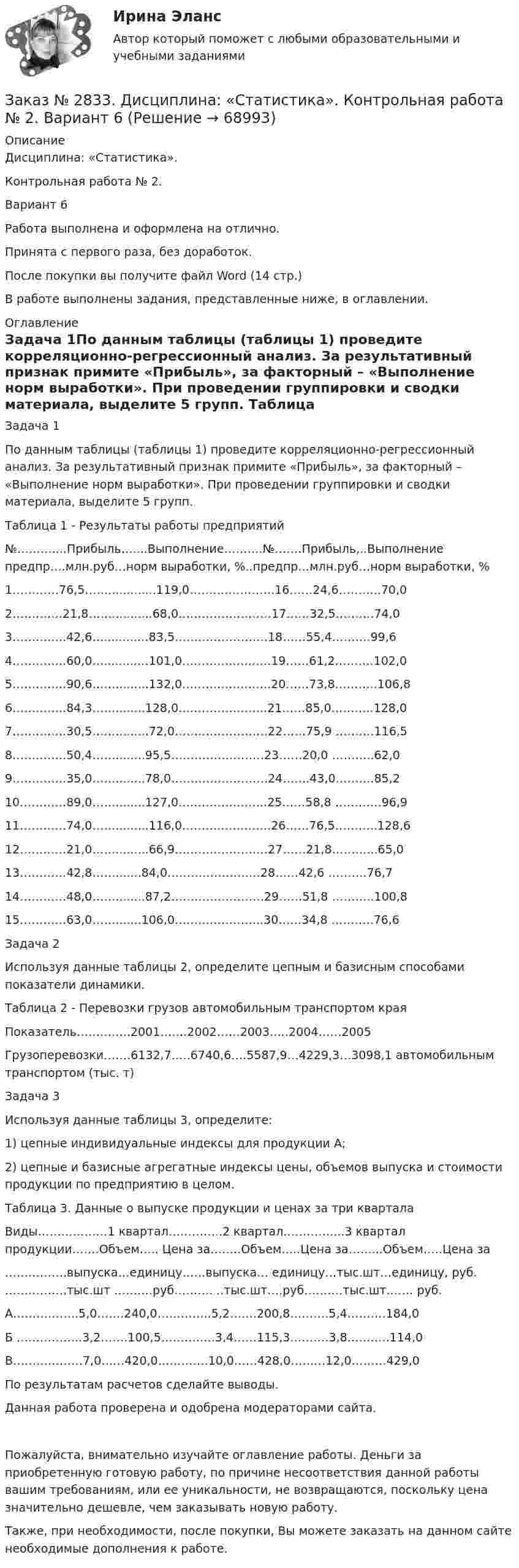      
            Описание
            Дисциплина: «Статистика». Контрольная работа № 2. Вариант 6Работа выполнена и оформлена на отлично.Принята с первого раза, без доработок.После покупки вы получите файл Word (14 стр.) В работе выполнены задания, представленные ниже, в оглавлении.  
            Оглавление
            Задача 1По данным таблицы (таблицы 1) проведите корреляционно-регрессионный анализ. За результативный признак примите «Прибыль», за факторный – «Выполнение норм выработки». При проведении группировки и сводки материала, выделите 5 групп. Таблица 1 - Результаты работы предприятий№………....Прибыль,…...Выполнение……….№…….Прибыль,..Выполнение предпр….млн.руб…норм выработки, %..предпр…млн.руб…норм выработки, %1…………76,5…….............119,0………………….16……24,6………..70,02………….21,8……...........68,0……………………17……32,5……….74,03…………..42,6….........…83,5……………………18……55,4……….99,64…………..60,0….........…101,0…………………..19……61,2……….102,05…………..90,6…….........132,0…………………..20……73,8………..106,86…………..84,3……........128,0…………………..21……85,0………..128,07…………..30,5…….........72,0……………………22……75,9 ……….116,58…………..50,4……........95,5……………………23……20,0 ………..62,09…………..35,0……........78,0…………………….24…….43,0……….85,210…………89,0……........127,0…………………..25……58,8 …………96,911…………74,0…….........116,0…………………..26……76,5………..128,612…………21,0…….........66,9……………………27……21,8………...65,013…………42,8…….......84,0……………………28……42,6 ……….76,714…………48,0……........87,2……………………29……51,8 ………..100,815…………63,0…….......106,0…………………..30……34,8 ………..76,6  Задача 2Используя данные таблицы 2, определите цепным и базисным способами показатели динамики. Таблица 2  - Перевозки грузов автомобильным транспортом краяПоказатель…………..2001…….2002……2003…..2004……2005Грузоперевозки…….6132,7…..6740,6….5587,9…4229,3…3098,1                                автомобильным                                                                                                                          транспортом (тыс. т)  Задача 3 Используя данные таблицы 3, определите: 1) цепные индивидуальные индексы для продукции А; 2) цепные и базисные агрегатные индексы цены, объемов выпуска и стоимости продукции по предприятию в целом. Таблица 3. Данные о выпуске продукции и ценах за три кварталаВиды………………1 квартал…………..2 квартал…………....3 квартал                                                                                                продукции…….Объем….. Цена за……..Объем…..Цена за……...Объем…..Цена за…………….выпуска…единицу……выпуска… единицу…тыс.шт…единицу, руб.                   …………….тыс.шт ……….руб………. ..тыс.шт….руб……….тыс.шт……. руб.А……………..5,0…….240,0…………..5,2…….200,8……….5,4……….184,0 Б ……………..3,2…….100,5…………..3,4……115,3……….3,8………..114,0В………………7,0……420,0………….10,0……428,0………12,0………429,0 По результатам расчетов сделайте выводы. Данная работа проверена и одобрена модераторами сайта. Пожалуйста, внимательно изучайте оглавление работы. Деньги за приобретенную готовую работу, по причине несоответствия данной работы вашим требованиям, или ее уникальности, не возвращаются, поскольку цена значительно дешевле, чем заказывать новую работу.Также, при необходимости, после покупки, Вы можете заказать на данном сайте необходимые дополнения к работе.  
            
            
            Заказ № 2833. Дисциплина: «Статистика». Контрольная работа № 1. Вариант 6Заказ № 2833. Дисциплина: «Статистика». Контрольная работа № 2. Вариант 6Заказ № 2833. Дисциплина: «Статистика». Контрольная работа № 3. Вариант 6Заказ № 2835. Дальневосточный государственный университет путей сообщения. Дисциплина: «Дифференциальное исчисление функции одной переменной». Контрольная работа. Вариант 18Заказ № 2841. Тема: Ч. Диккенс. Своеобразие творческой манеры писателя. Черты романтизма и реализма. Роман»Домби и сын». Обличение власти денег и эгоизма класса собственников в романе. Мистер Домби как воплощение типических черт английской буржуазии.Заказ № 2842. «Дальневосточное мореходное  училище» ФГБОУ ВО «Дальрыбвтуз» Контрольная работа Дисциплина  «Охрана рыбных запасов, живых ресурсов моря и регулирование их промысла». Вопрос №2  Борьба с НННЗаказ № 2842. «Дальневосточное мореходное  училище» (филиал) ФГБОУ ВО «Дальрыбвтуз». Контрольная работа по дисциплине  «Английский язык». Вариант № 2Заказ № 2792. Задачи по Бухучету Заказ № 2794. Задачи по ЭкономикеЗаказ № 2795. Дальневосточный государственный университет путей сообщения. Дисциплина: «Предел и непрерывность». Контрольная работа. Вариант 18.Заказ № 2797. Финансово-экономический колледж. Дисциплина: «Документационное обеспечение логистических процессов». Практическая работа.Заказ № 2797. Финансово-экономический колледж. Практикум MS Access.Заказ № 2797. Финансово-экономический колледж. Практикум в 1С Управление торговлей.Заказ № 2797. Финансово-экономический колледж. Практикум. Работа в программе Microsoft Excel.