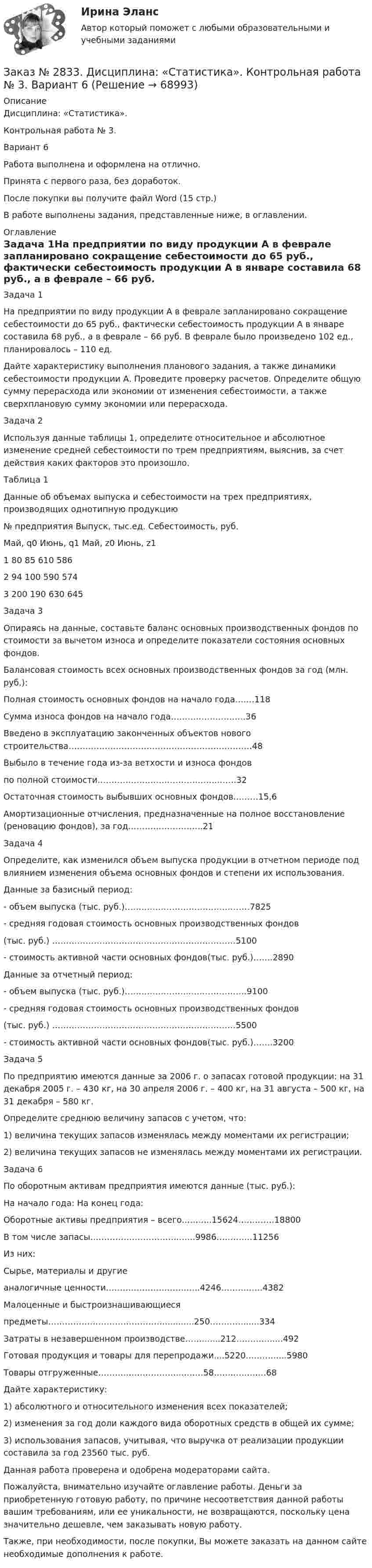      
            Описание
            Дисциплина: «Статистика». Контрольная работа № 3. Вариант 6Работа выполнена и оформлена на отлично.Принята с первого раза, без доработок.После покупки вы получите файл Word (15 стр.) В работе выполнены задания, представленные ниже, в оглавлении.  
            Оглавление
            Задача 1На предприятии по виду продукции А в феврале запланировано сокращение себестоимости до 65 руб., фактически себестоимость продукции А в январе составила 68 руб., а в феврале – 66 руб. В феврале было произведено 102 ед., планировалось – 110 ед. Дайте характеристику выполнения планового задания, а также динамики себестоимости продукции А. Проведите проверку расчетов. Определите общую сумму перерасхода или экономии от изменения себестоимости, а также сверхплановую сумму экономии или перерасхода. Задача 2 Используя данные таблицы 1, определите относительное и абсолютное изменение средней себестоимости по трем предприятиям, выяснив, за счет действия каких факторов это произошло. Таблица 1Данные об объемах выпуска и себестоимости на трех предприятиях, производящих однотипную продукцию№ предприятия       Выпуск, тыс.ед.       Себестоимость, руб.           Май, q0         Июнь, q1       Май, z0         Июнь, z11         80       85       610     5862         94       100     590     5743         200     190     630     645 Задача 3 Опираясь на данные, составьте баланс основных производственных фондов по стоимости за вычетом износа и определите показатели состояния основных фондов. Балансовая стоимость всех основных производственных фондов за год (млн. руб.): Полная стоимость основных фондов на начало года….…118 Сумма износа фондов на начало года……….……………..36 Введено в эксплуатацию законченных объектов нового строительства…………………………………………………………48 Выбыло в течение года из-за ветхости и износа фондов по полной стоимости…………………………………….…….32 Остаточная стоимость выбывших основных фондов………15,6 Амортизационные отчисления, предназначенные на полное восстановление (реновацию фондов), за год……………………...21Задача 4 Определите, как изменился объем выпуска продукции в отчетном периоде под влиянием изменения объема основных фондов и степени их использования. Данные за базисный период: - объем выпуска (тыс. руб.)………………………………………7825 - средняя годовая стоимость основных производственных фондов (тыс. руб.) …………………………………………………………5100 - стоимость активной части основных фондов(тыс. руб.)…….2890Данные за отчетный период: - объем выпуска (тыс. руб.)…………………..…………………9100 - средняя годовая стоимость основных производственных фондов (тыс. руб.) …………………………………………………………5500 - стоимость активной части основных фондов(тыс. руб.)…….3200Задача 5 По предприятию имеются данные за 2006 г. о запасах готовой продукции: на 31 декабря 2005 г. – 430 кг, на 30 апреля 2006 г. – 400 кг, на 31 августа – 500 кг, на 31 декабря – 580 кг. Определите среднюю величину запасов с учетом, что: 1) величина текущих запасов изменялась между моментами их регистрации; 2) величина текущих запасов не изменялась между моментами их регистрации. Задача 6 По оборотным активам предприятия имеются данные (тыс. руб.):        На начало года: На конец года: Оборотные активы предприятия – всего..……...15624………….18800 В том числе запасы…………………………...…..9986……….…11256 Из них: Сырье, материалы и другиеаналогичные ценности……………………..……..4246……….…..4382 Малоценные и быстроизнашивающиеся предметы……………………………………...........250…………......334 Затраты в незавершенном производстве…….......212………….....492 Готовая продукция и товары для перепродажи....5220…..……....5980Товары отгруженные……….………………..…..…58…….…..….…68Дайте характеристику: 1) абсолютного и относительного изменения всех показателей; 2) изменения за год доли каждого вида оборотных средств в общей их сумме; 3) использования запасов, учитывая, что выручка от реализации продукции составила за год 23560 тыс. руб.    Данная работа проверена и одобрена модераторами сайта.   Пожалуйста, внимательно изучайте оглавление работы. Деньги за приобретенную готовую работу, по причине несоответствия данной работы вашим требованиям, или ее уникальности, не возвращаются, поскольку цена значительно дешевле, чем заказывать новую работу.Также, при необходимости, после покупки, Вы можете заказать на данном сайте необходимые дополнения к работе.  
            
            
            Заказ № 2833. Дисциплина: «Статистика». Контрольная работа № 2. Вариант 6Заказ № 2833. Дисциплина: «Статистика». Контрольная работа № 3. Вариант 6Заказ № 2835. Дальневосточный государственный университет путей сообщения. Дисциплина: «Дифференциальное исчисление функции одной переменной». Контрольная работа. Вариант 18Заказ № 2841. Тема: Ч. Диккенс. Своеобразие творческой манеры писателя. Черты романтизма и реализма. Роман»Домби и сын». Обличение власти денег и эгоизма класса собственников в романе. Мистер Домби как воплощение типических черт английской буржуазии.Заказ № 2842. «Дальневосточное мореходное  училище» ФГБОУ ВО «Дальрыбвтуз» Контрольная работа Дисциплина  «Охрана рыбных запасов, живых ресурсов моря и регулирование их промысла». Вопрос №2  Борьба с НННЗаказ № 2842. «Дальневосточное мореходное  училище» (филиал) ФГБОУ ВО «Дальрыбвтуз». Контрольная работа по дисциплине  «Английский язык». Вариант № 2Заказ № 2842. «Дальневосточное мореходное  училище» (филиал) ФГБОУ ВО «Дальрыбвтуз». Контрольная работа по дисциплине  «Безопасность жизнедеятельности». Вариант № 7Заказ № 2794. Задачи по ЭкономикеЗаказ № 2795. Дальневосточный государственный университет путей сообщения. Дисциплина: «Предел и непрерывность». Контрольная работа. Вариант 18.Заказ № 2797. Финансово-экономический колледж. Дисциплина: «Документационное обеспечение логистических процессов». Практическая работа.Заказ № 2797. Финансово-экономический колледж. Практикум MS Access.Заказ № 2797. Финансово-экономический колледж. Практикум в 1С Управление торговлей.Заказ № 2797. Финансово-экономический колледж. Практикум. Работа в программе Microsoft Excel.Заказ № 2817. Чувашский государственный университет имени И.Н.Ульянова. Пояснительная записка ответов на вопросы. 