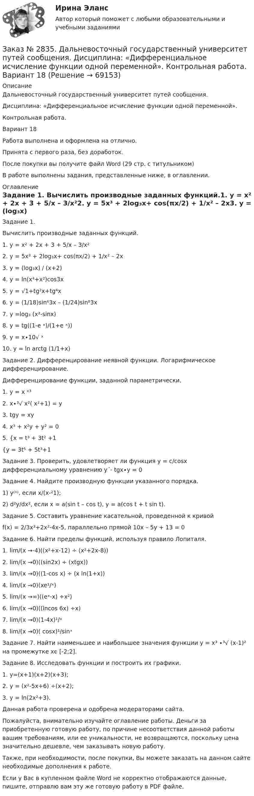      
            Описание
            Дальневосточный государственный университет путей сообщения. Дисциплина: «Дифференциальное исчисление функции одной переменной». Контрольная работа. Вариант 18Работа выполнена и оформлена на отлично.Принята с первого раза, без доработок.После покупки вы получите файл Word (29 стр. с титульником) В работе выполнены задания, представленные ниже, в оглавлении.  
            Оглавление
            Задание 1. Вычислить производные заданных функций.1.    y = x² + 2x + 3 + 5/x – 3/x²2.    y = 5x³ + 2log₃x+ cos(πx/2) + 1/x² – 2x3.     y = (log₃x) / (x+2)4.    y = ln(x⁴+x²)cos3x5.    y = √1+tg²x+tg⁴x6.    y = (1/18)sin⁶3x – (1/24)sin⁸3x7.    y =log₃ (x²-sinx)8.    y = tg((1-e ˣ)/(1+e ˣ))9.    y = x∙10√ ˣ10. y = ln arctg (1/1+x) Задание 2. Дифференцирование неявной функции. Логарифмическое дифференцирование.Дифференцирование функции, заданной параметрически.1.    y = x ˣ³2.    x∙³√ x²( x²+1) = y3.    tgy = xy4.    x³ + x²y + y² = 05.    {x = t³ + 3t² +1{y = 3t⁵ + 5t³+1  Задание 3. Проверить, удовлетворяет ли функция у = с/cosх дифференциальному уравнению  y´- tgx∙у = 0 Задание 4. Найдите производную функции указанного порядка.1)    у⁽ⁿ⁾, если х/(х-²1);2)    d²y/dx², если x = a(sin t – cos t), y = a(cos t + t sin t). Задание 5. Составить уравнение касательной, проведенной к кривойf(x) = 2/3x³+2x²-4x-5, параллельно прямой 10x – 5y + 13 = 0 Задание 6. Найти пределы функций, используя правило Лопиталя.1.    lim/(x →-4)((x²+x-12) ÷ (x²+2x-8))2.    lim/(x →0)((sin2x) ÷ (xtgx))3.    lim/(x →0)((1-cos x) ÷ (x ln(1+x))4.    lim/(x →0)(xe¹/ˣ)5.    lim/(x →∞)((eˣ-x) ÷x²)6.    lim/(x →0)((lncos 6x) ÷x)7.    lim/(x →0)(1-4x)¹/ˣ8.    lim/(x →0)( cosx)¹/sinˣЗадание 7. Найти наименьшее и наибольшее значения функции y = x³ ∙³√ (x-1)² на промежутке xϵ [-2;2].Задание 8. Исследовать функции и построить их графики.1. y=(x+1)(x+2)(x+3); 2. y = (x²-5x+6) ÷(x+2);  3. y = ln(2x²+3).     Данная работа проверена и одобрена модераторами сайта.   Пожалуйста, внимательно изучайте оглавление работы. Деньги за приобретенную готовую работу, по причине несоответствия данной работы вашим требованиям, или ее уникальности, не возвращаются, поскольку цена значительно дешевле, чем заказывать новую работу.Также, при необходимости, после покупки, Вы можете заказать на данном сайте необходимые дополнения к работе.Если у Вас в купленном файле Word не корректно отображаются данные, пишите, отправлю вам эту же готовую работу в PDF файле.   
            
            
            Заказ № 2833. Дисциплина: «Статистика». Контрольная работа № 3. Вариант 6Заказ № 2835. Дальневосточный государственный университет путей сообщения. Дисциплина: «Дифференциальное исчисление функции одной переменной». Контрольная работа. Вариант 18Заказ № 2841. Тема: Ч. Диккенс. Своеобразие творческой манеры писателя. Черты романтизма и реализма. Роман»Домби и сын». Обличение власти денег и эгоизма класса собственников в романе. Мистер Домби как воплощение типических черт английской буржуазии.Заказ № 2842. «Дальневосточное мореходное  училище» ФГБОУ ВО «Дальрыбвтуз» Контрольная работа Дисциплина  «Охрана рыбных запасов, живых ресурсов моря и регулирование их промысла». Вопрос №2  Борьба с НННЗаказ № 2842. «Дальневосточное мореходное  училище» (филиал) ФГБОУ ВО «Дальрыбвтуз». Контрольная работа по дисциплине  «Английский язык». Вариант № 2Заказ № 2842. «Дальневосточное мореходное  училище» (филиал) ФГБОУ ВО «Дальрыбвтуз». Контрольная работа по дисциплине  «Безопасность жизнедеятельности». Вариант № 7Заказ № 2842. «Дальневосточное мореходное  училище» (филиал) ФГБОУ ВО «Дальрыбвтуз». Контрольная работа по дисциплине  «Правовое обеспечение  профессиональной деятельности». Вариант №7Заказ № 2795. Дальневосточный государственный университет путей сообщения. Дисциплина: «Предел и непрерывность». Контрольная работа. Вариант 18.Заказ № 2797. Финансово-экономический колледж. Дисциплина: «Документационное обеспечение логистических процессов». Практическая работа.Заказ № 2797. Финансово-экономический колледж. Практикум MS Access.Заказ № 2797. Финансово-экономический колледж. Практикум в 1С Управление торговлей.Заказ № 2797. Финансово-экономический колледж. Практикум. Работа в программе Microsoft Excel.Заказ № 2817. Чувашский государственный университет имени И.Н.Ульянова. Пояснительная записка ответов на вопросы. Заказ № 2833. Дисциплина: «Статистика». Контрольная работа № 1. Вариант 6