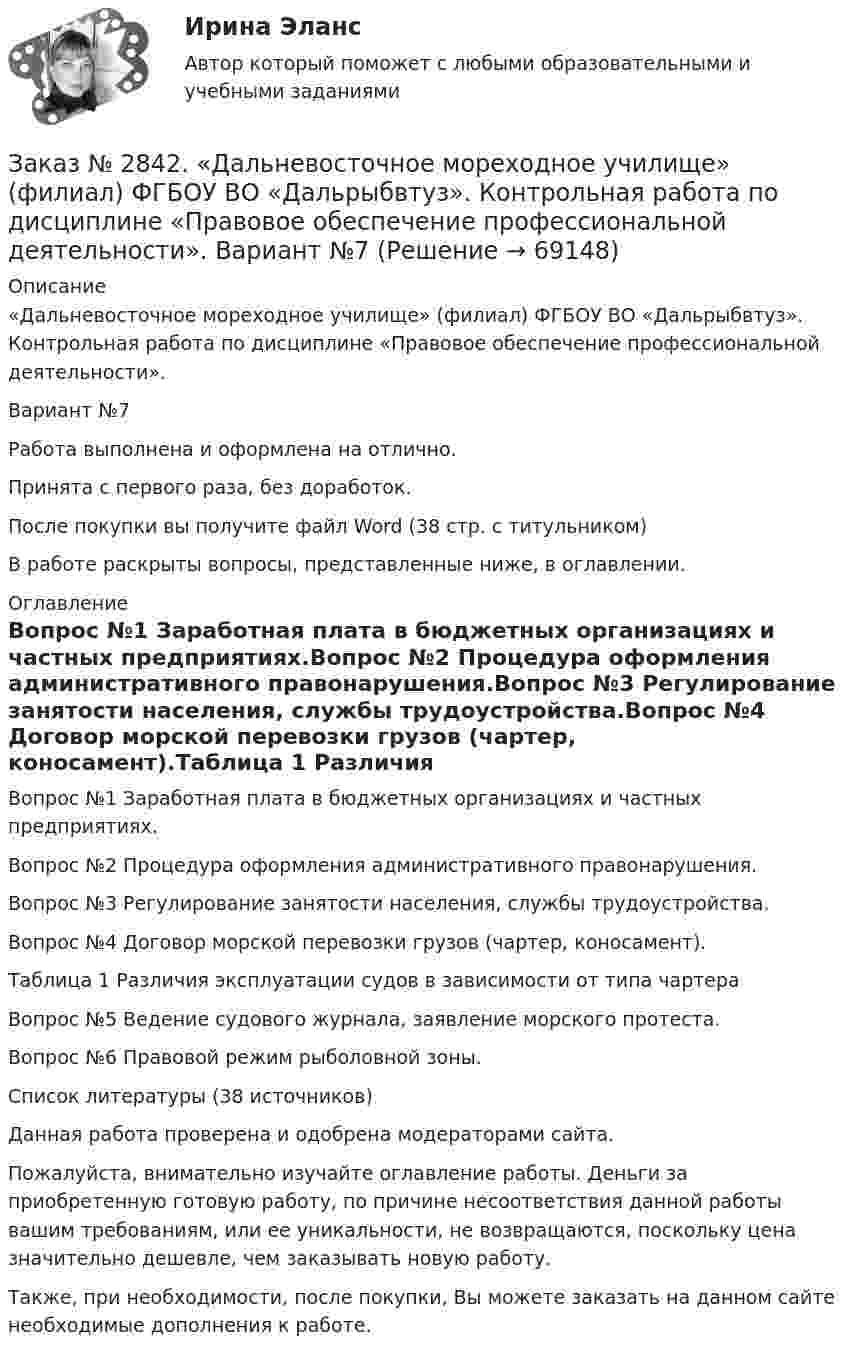      
            Описание
            «Дальневосточное мореходное училище» (филиал) ФГБОУ ВО «Дальрыбвтуз». Контрольная работа по дисциплине «Правовое обеспечение профессиональной деятельности». Вариант №7Работа выполнена и оформлена на отлично.Принята с первого раза, без доработок.После покупки вы получите файл Word (38 стр. с титульником) В работе раскрыты вопросы, представленные ниже, в оглавлении.  
            Оглавление
            Вопрос №1 Заработная плата в бюджетных организациях и частных предприятиях.Вопрос №2 Процедура оформления административного правонарушения.Вопрос №3 Регулирование занятости населения, службы трудоустройства.Вопрос №4 Договор морской перевозки грузов (чартер, коносамент).Таблица 1 Различия эксплуатации судов в зависимости от типа чартераВопрос №5 Ведение судового журнала, заявление морского протеста.Вопрос №6 Правовой режим рыболовной зоны.Список литературы  (38 источников)    Данная работа проверена и одобрена модераторами сайта.   Пожалуйста, внимательно изучайте оглавление работы. Деньги за приобретенную готовую работу, по причине несоответствия данной работы вашим требованиям, или ее уникальности, не возвращаются, поскольку цена значительно дешевле, чем заказывать новую работу.Также, при необходимости, после покупки, Вы можете заказать на данном сайте необходимые дополнения к работе.   
            
            
            Заказ № 2842. «Дальневосточное мореходное  училище» (филиал) ФГБОУ ВО «Дальрыбвтуз». Контрольная работа по дисциплине  «Безопасность жизнедеятельности». Вариант № 7Заказ № 2842. «Дальневосточное мореходное  училище» (филиал) ФГБОУ ВО «Дальрыбвтуз». Контрольная работа по дисциплине  «Правовое обеспечение  профессиональной деятельности». Вариант №7Заказ № 2842. «Дальневосточное мореходное  училище» (филиал) ФГБОУ ВО «Дальрыбвтуз». Контрольная работа по дисциплине  «Эксплуатация орудий промышленного лова». Заказ № 2842. «Дальневосточное мореходное  училище» (филиал) ФГБОУ ВО «Дальрыбвтуз». Контрольная работа по дисциплине  «Эксплуатация промысловых машин, механизмов и устройств» «Расчёт деталей, узлов и механизмов орудий промышленного рыболовства»Заказ № 2843.Дисциплина: «Математический анализ». Контрольная работа. Вариант 5.Заказ № 2843.Дисциплина: «Параметры режимов сети». Задача. Вариант 5.Заказ № 2843. Задача выбор ТТ и ТН. Вариант 5.Заказ № 2817. Чувашский государственный университет имени И.Н.Ульянова. Пояснительная записка ответов на вопросы. Заказ № 2833. Дисциплина: «Статистика». Контрольная работа № 1. Вариант 6Заказ № 2833. Дисциплина: «Статистика». Контрольная работа № 2. Вариант 6Заказ № 2833. Дисциплина: «Статистика». Контрольная работа № 3. Вариант 6Заказ № 2835. Дальневосточный государственный университет путей сообщения. Дисциплина: «Дифференциальное исчисление функции одной переменной». Контрольная работа. Вариант 18Заказ № 2841. Тема: Ч. Диккенс. Своеобразие творческой манеры писателя. Черты романтизма и реализма. Роман»Домби и сын». Обличение власти денег и эгоизма класса собственников в романе. Мистер Домби как воплощение типических черт английской буржуазии.Заказ № 2842. «Дальневосточное мореходное  училище» ФГБОУ ВО «Дальрыбвтуз» Контрольная работа Дисциплина  «Охрана рыбных запасов, живых ресурсов моря и регулирование их промысла». Вопрос №2  Борьба с ННН