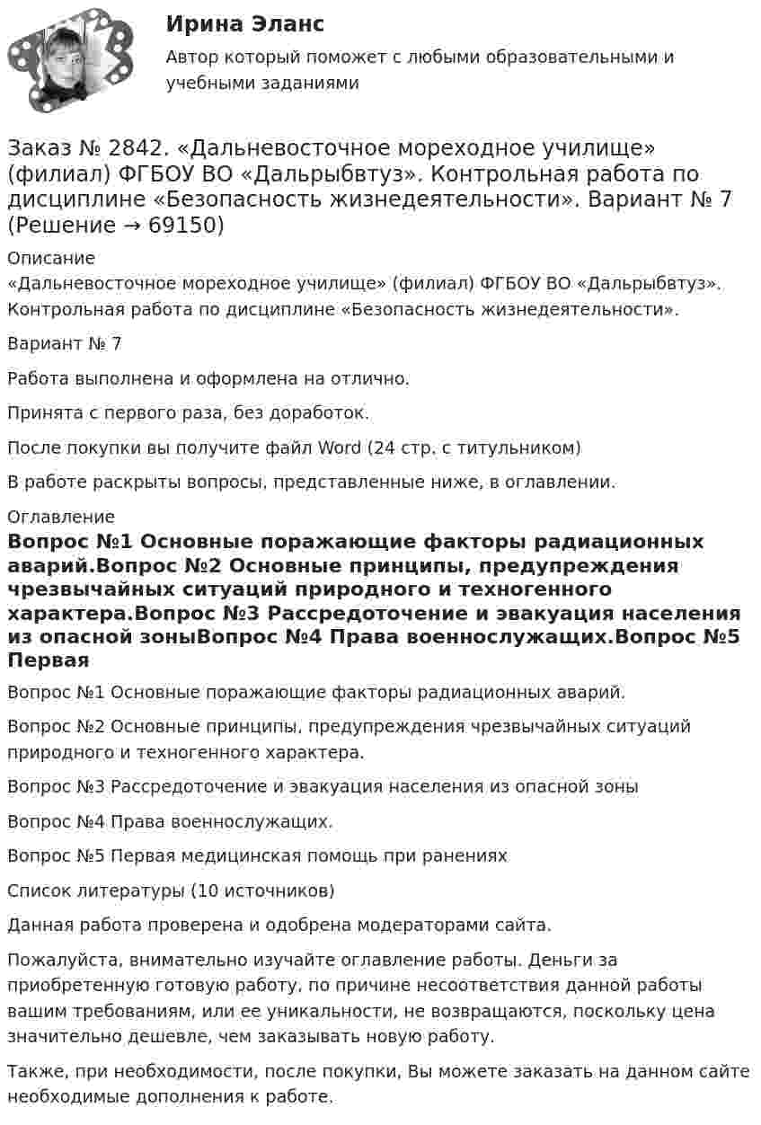      
            Описание
            «Дальневосточное мореходное училище» (филиал) ФГБОУ ВО «Дальрыбвтуз». Контрольная работа по дисциплине «Безопасность жизнедеятельности».Вариант № 7Работа выполнена и оформлена на отлично.Принята с первого раза, без доработок.После покупки вы получите файл Word (24 стр. с титульником)В работе раскрыты вопросы, представленные ниже, в оглавлении. 
            Оглавление
            Вопрос №1 Основные поражающие факторы радиационных аварий.Вопрос №2 Основные принципы, предупреждения чрезвычайных ситуаций природного и техногенного характера.Вопрос №3 Рассредоточение и эвакуация населения из опасной зоныВопрос №4 Права военнослужащих.Вопрос №5 Первая медицинская помощь при раненияхСписок литературы (10 источников)    Данная работа проверена и одобрена модераторами сайта.   Пожалуйста, внимательно изучайте оглавление работы. Деньги за приобретенную готовую работу, по причине несоответствия данной работы вашим требованиям, или ее уникальности, не возвращаются, поскольку цена значительно дешевле, чем заказывать новую работу.Также, при необходимости, после покупки, Вы можете заказать на данном сайте необходимые дополнения к работе.   
            
            
            Заказ № 2842. «Дальневосточное мореходное  училище» (филиал) ФГБОУ ВО «Дальрыбвтуз». Контрольная работа по дисциплине  «Английский язык». Вариант № 2Заказ № 2842. «Дальневосточное мореходное  училище» (филиал) ФГБОУ ВО «Дальрыбвтуз». Контрольная работа по дисциплине  «Безопасность жизнедеятельности». Вариант № 7Заказ № 2842. «Дальневосточное мореходное  училище» (филиал) ФГБОУ ВО «Дальрыбвтуз». Контрольная работа по дисциплине  «Правовое обеспечение  профессиональной деятельности». Вариант №7Заказ № 2842. «Дальневосточное мореходное  училище» (филиал) ФГБОУ ВО «Дальрыбвтуз». Контрольная работа по дисциплине  «Эксплуатация орудий промышленного лова». Заказ № 2842. «Дальневосточное мореходное  училище» (филиал) ФГБОУ ВО «Дальрыбвтуз». Контрольная работа по дисциплине  «Эксплуатация промысловых машин, механизмов и устройств» «Расчёт деталей, узлов и механизмов орудий промышленного рыболовства»Заказ № 2843.Дисциплина: «Математический анализ». Контрольная работа. Вариант 5.Заказ № 2843.Дисциплина: «Параметры режимов сети». Задача. Вариант 5.Заказ № 2797. Финансово-экономический колледж. Практикум. Работа в программе Microsoft Excel.Заказ № 2817. Чувашский государственный университет имени И.Н.Ульянова. Пояснительная записка ответов на вопросы. Заказ № 2833. Дисциплина: «Статистика». Контрольная работа № 1. Вариант 6Заказ № 2833. Дисциплина: «Статистика». Контрольная работа № 2. Вариант 6Заказ № 2833. Дисциплина: «Статистика». Контрольная работа № 3. Вариант 6Заказ № 2835. Дальневосточный государственный университет путей сообщения. Дисциплина: «Дифференциальное исчисление функции одной переменной». Контрольная работа. Вариант 18Заказ № 2841. Тема: Ч. Диккенс. Своеобразие творческой манеры писателя. Черты романтизма и реализма. Роман»Домби и сын». Обличение власти денег и эгоизма класса собственников в романе. Мистер Домби как воплощение типических черт английской буржуазии.