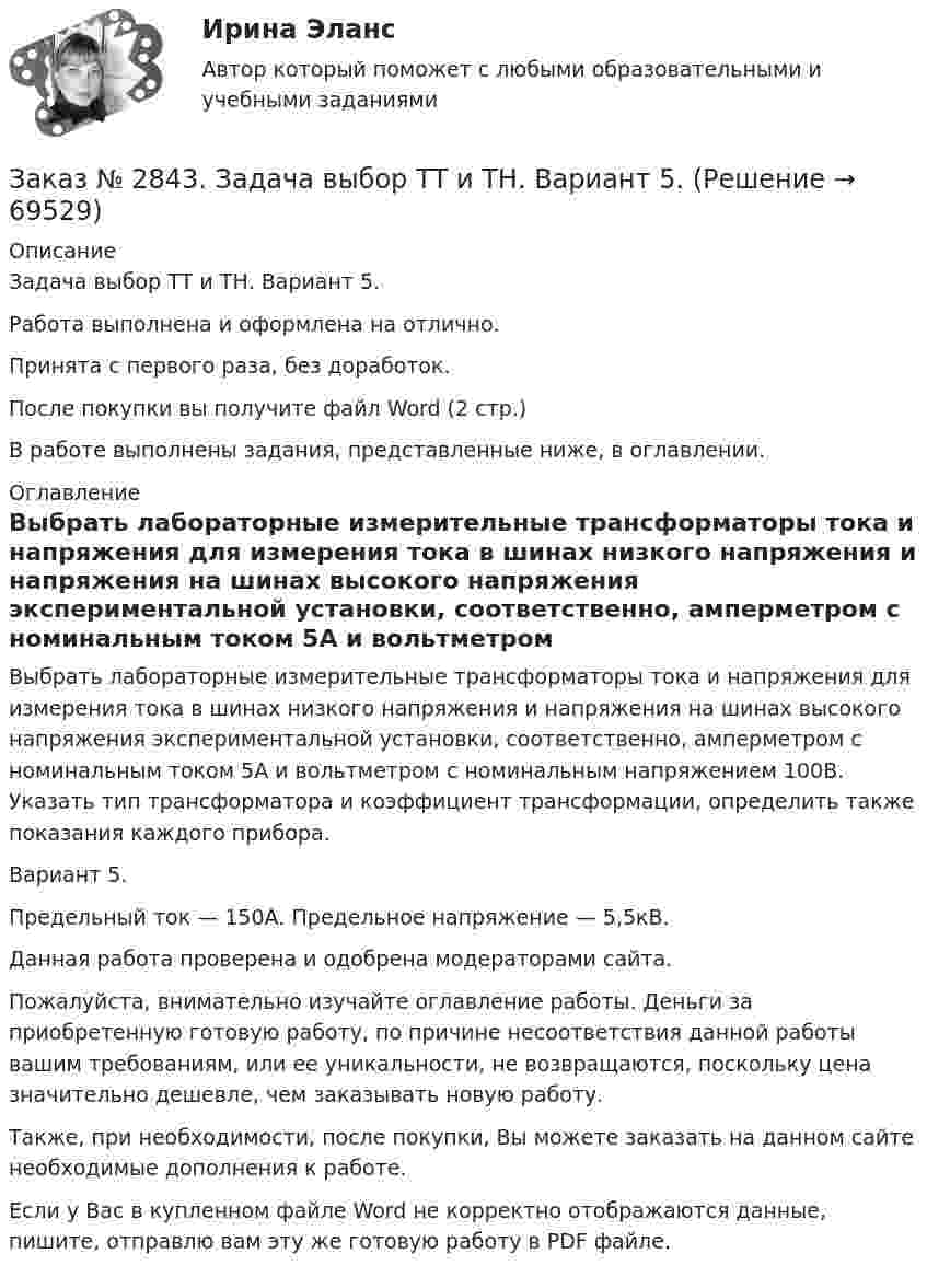     
            Описание
            Задача выбор ТТ и ТН. Вариант 5.Работа выполнена и оформлена на отлично.Принята с первого раза, без доработок.После покупки вы получите файл Word (2 стр.) В работе выполнены задания, представленные ниже, в оглавлении.  
            Оглавление
            Выбрать лабораторные измерительные трансформаторы тока и напряжения для измерения тока в шинах низкого напряжения и напряжения на шинах высокого напряжения экспериментальной установки, соответственно, амперметром с номинальным током 5А и вольтметром с номинальным напряжением 100В. Указать тип трансформатора и коэффициент трансформации, определить также показания каждого прибора.Вариант 5.Предельный ток — 150А. Предельное напряжение — 5,5кВ. Данная работа проверена и одобрена модераторами сайта.Пожалуйста, внимательно изучайте оглавление работы. Деньги за приобретенную готовую работу, по причине несоответствия данной работы вашим требованиям, или ее уникальности, не возвращаются, поскольку цена значительно дешевле, чем заказывать новую работу.Также, при необходимости, после покупки, Вы можете заказать на данном сайте необходимые дополнения к работе.   Если у Вас в купленном файле Word не корректно отображаются данные, пишите, отправлю вам эту же готовую работу в PDF файле.   
            
            
            Заказ № 2843.Дисциплина: «Параметры режимов сети». Задача. Вариант 5.Заказ № 2843. Задача выбор ТТ и ТН. Вариант 5.Заказ № 2846. Московский городской открытый колледж. Контрольная работа по дисциплине: Английский язык. Заказ № 2846. Московский городской открытый колледж. Контрольная работа по дисциплине: Литература. Заказ № 2846. Московский городской открытый колледж. Контрольная работа по дисциплине: Математика. Вариант 1Заказ № 2846. Московский городской открытый колледж. Контрольная работа по дисциплине: Русский язык и культура речи. Вариант – 2.Заказ № 2846. Московский городской открытый колледж. Контрольная работа по дисциплине: Русский язык с методикой преподавания. Вариант – 1.Заказ № 2841. Тема: Ч. Диккенс. Своеобразие творческой манеры писателя. Черты романтизма и реализма. Роман»Домби и сын». Обличение власти денег и эгоизма класса собственников в романе. Мистер Домби как воплощение типических черт английской буржуазии.Заказ № 2842. «Дальневосточное мореходное  училище» ФГБОУ ВО «Дальрыбвтуз» Контрольная работа Дисциплина  «Охрана рыбных запасов, живых ресурсов моря и регулирование их промысла». Вопрос №2  Борьба с НННЗаказ № 2842. «Дальневосточное мореходное  училище» (филиал) ФГБОУ ВО «Дальрыбвтуз». Контрольная работа по дисциплине  «Английский язык». Вариант № 2Заказ № 2842. «Дальневосточное мореходное  училище» (филиал) ФГБОУ ВО «Дальрыбвтуз». Контрольная работа по дисциплине  «Безопасность жизнедеятельности». Вариант № 7Заказ № 2842. «Дальневосточное мореходное  училище» (филиал) ФГБОУ ВО «Дальрыбвтуз». Контрольная работа по дисциплине  «Правовое обеспечение  профессиональной деятельности». Вариант №7Заказ № 2842. «Дальневосточное мореходное  училище» (филиал) ФГБОУ ВО «Дальрыбвтуз». Контрольная работа по дисциплине  «Эксплуатация орудий промышленного лова». Заказ № 2842. «Дальневосточное мореходное  училище» (филиал) ФГБОУ ВО «Дальрыбвтуз». Контрольная работа по дисциплине  «Эксплуатация промысловых машин, механизмов и устройств» «Расчёт деталей, узлов и механизмов орудий промышленного рыболовства»