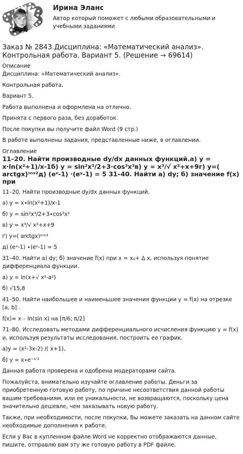      
            Описание
            Дисциплина: «Математический анализ». Контрольная работа. Вариант 5.Работа выполнена и оформлена на отлично.Принята с первого раза, без доработок.После покупки вы получите файл Word (9 стр.) В работе выполнены задания, представленные ниже, в оглавлении.  
            Оглавление
            11–20. Найти производные dy/dx данных функций.a) y = x∙ln(x²+1)/x-1б) y = sin²x³/2+3∙cos²x³в) y = x³/√ x²+x+9г) y=( arctgx)ᶦⁿˣ²д) (eˣ-1) ∙(eʸ-1) = 5 31–40. Найти а) dy; б) значение f(x) при x = x₀+ Δ x, используя понятие дифференциала функции.a) y = ln(x+√ x²-a²)б) √15,8 41–50. Найти наибольшее и наименьшее значения функции y = f(x) на отрезке [a, b] .f(x)= x – ln(sin x) на [π/6; π/2] 71–80. Исследовать методами дифференциального исчисления функцию y = f(x) и, используя результаты исследования, построить ее график.а)y = (x²-3x-2) /( x+1),б) y = x∙e⁻ˣ′² Данная работа проверена и одобрена модераторами сайта.  Пожалуйста, внимательно изучайте оглавление работы. Деньги за приобретенную готовую работу, по причине несоответствия данной работы вашим требованиям, или ее уникальности, не возвращаются, поскольку цена значительно дешевле, чем заказывать новую работу.Также, при необходимости, после покупки, Вы можете заказать на данном сайте необходимые дополнения к работе.   Если у Вас в купленном файле Word не корректно отображаются данные, пишите, отправлю вам эту же готовую работу в PDF файле.   
            
            
            Заказ № 2842. «Дальневосточное мореходное  училище» (филиал) ФГБОУ ВО «Дальрыбвтуз». Контрольная работа по дисциплине  «Эксплуатация промысловых машин, механизмов и устройств» «Расчёт деталей, узлов и механизмов орудий промышленного рыболовства»Заказ № 2843.Дисциплина: «Математический анализ». Контрольная работа. Вариант 5.Заказ № 2843.Дисциплина: «Параметры режимов сети». Задача. Вариант 5.Заказ № 2843. Задача выбор ТТ и ТН. Вариант 5.Заказ № 2846. Московский городской открытый колледж. Контрольная работа по дисциплине: Английский язык. Заказ № 2846. Московский городской открытый колледж. Контрольная работа по дисциплине: Литература. Заказ № 2846. Московский городской открытый колледж. Контрольная работа по дисциплине: Математика. Вариант 1Заказ № 2833. Дисциплина: «Статистика». Контрольная работа № 3. Вариант 6Заказ № 2835. Дальневосточный государственный университет путей сообщения. Дисциплина: «Дифференциальное исчисление функции одной переменной». Контрольная работа. Вариант 18Заказ № 2841. Тема: Ч. Диккенс. Своеобразие творческой манеры писателя. Черты романтизма и реализма. Роман»Домби и сын». Обличение власти денег и эгоизма класса собственников в романе. Мистер Домби как воплощение типических черт английской буржуазии.Заказ № 2842. «Дальневосточное мореходное  училище» ФГБОУ ВО «Дальрыбвтуз» Контрольная работа Дисциплина  «Охрана рыбных запасов, живых ресурсов моря и регулирование их промысла». Вопрос №2  Борьба с НННЗаказ № 2842. «Дальневосточное мореходное  училище» (филиал) ФГБОУ ВО «Дальрыбвтуз». Контрольная работа по дисциплине  «Английский язык». Вариант № 2Заказ № 2842. «Дальневосточное мореходное  училище» (филиал) ФГБОУ ВО «Дальрыбвтуз». Контрольная работа по дисциплине  «Безопасность жизнедеятельности». Вариант № 7Заказ № 2842. «Дальневосточное мореходное  училище» (филиал) ФГБОУ ВО «Дальрыбвтуз». Контрольная работа по дисциплине  «Правовое обеспечение  профессиональной деятельности». Вариант №7