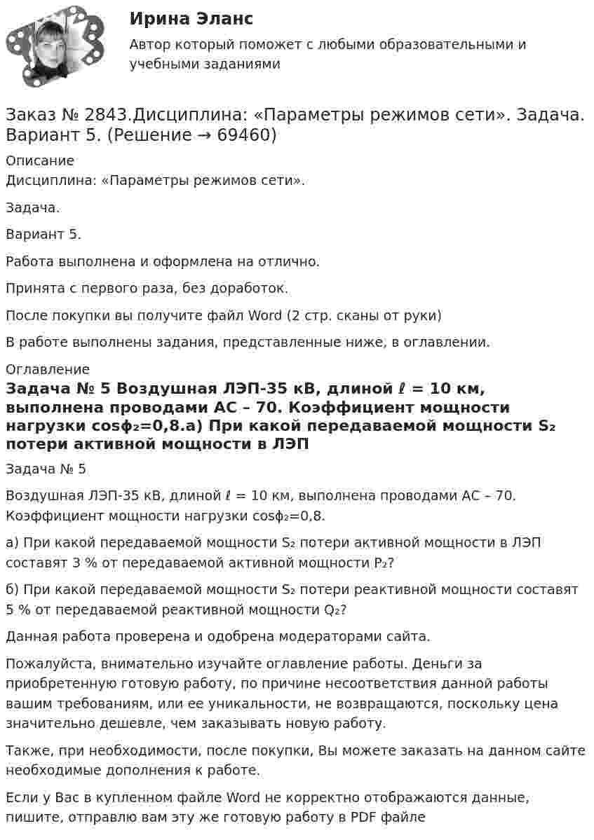      
            Описание
            Дисциплина: «Параметры режимов сети». Задача. Вариант 5.Работа выполнена и оформлена на отлично.Принята с первого раза, без доработок.После покупки вы получите файл Word (2 стр. сканы от руки) В работе выполнены задания, представленные ниже, в оглавлении.  
            Оглавление
            Задача № 5 Воздушная ЛЭП-35 кВ, длиной ℓ = 10 км, выполнена проводами АС – 70. Коэффициент мощности нагрузки cosϕ₂=0,8.а) При какой передаваемой мощности S₂ потери активной мощности в ЛЭП составят 3 % от передаваемой активной мощности Р₂?б) При какой передаваемой мощности S₂ потери реактивной мощности составят 5 % от передаваемой реактивной мощности Q₂? Данная работа проверена и одобрена модераторами сайта.Пожалуйста, внимательно изучайте оглавление работы. Деньги за приобретенную готовую работу, по причине несоответствия данной работы вашим требованиям, или ее уникальности, не возвращаются, поскольку цена значительно дешевле, чем заказывать новую работу.Также, при необходимости, после покупки, Вы можете заказать на данном сайте необходимые дополнения к работе.   Если у Вас в купленном файле Word не корректно отображаются данные, пишите, отправлю вам эту же готовую работу в PDF файле  
            
            
            Заказ № 2843.Дисциплина: «Математический анализ». Контрольная работа. Вариант 5.Заказ № 2843.Дисциплина: «Параметры режимов сети». Задача. Вариант 5.Заказ № 2843. Задача выбор ТТ и ТН. Вариант 5.Заказ № 2846. Московский городской открытый колледж. Контрольная работа по дисциплине: Английский язык. Заказ № 2846. Московский городской открытый колледж. Контрольная работа по дисциплине: Литература. Заказ № 2846. Московский городской открытый колледж. Контрольная работа по дисциплине: Математика. Вариант 1Заказ № 2846. Московский городской открытый колледж. Контрольная работа по дисциплине: Русский язык и культура речи. Вариант – 2.Заказ № 2835. Дальневосточный государственный университет путей сообщения. Дисциплина: «Дифференциальное исчисление функции одной переменной». Контрольная работа. Вариант 18Заказ № 2841. Тема: Ч. Диккенс. Своеобразие творческой манеры писателя. Черты романтизма и реализма. Роман»Домби и сын». Обличение власти денег и эгоизма класса собственников в романе. Мистер Домби как воплощение типических черт английской буржуазии.Заказ № 2842. «Дальневосточное мореходное  училище» ФГБОУ ВО «Дальрыбвтуз» Контрольная работа Дисциплина  «Охрана рыбных запасов, живых ресурсов моря и регулирование их промысла». Вопрос №2  Борьба с НННЗаказ № 2842. «Дальневосточное мореходное  училище» (филиал) ФГБОУ ВО «Дальрыбвтуз». Контрольная работа по дисциплине  «Английский язык». Вариант № 2Заказ № 2842. «Дальневосточное мореходное  училище» (филиал) ФГБОУ ВО «Дальрыбвтуз». Контрольная работа по дисциплине  «Безопасность жизнедеятельности». Вариант № 7Заказ № 2842. «Дальневосточное мореходное  училище» (филиал) ФГБОУ ВО «Дальрыбвтуз». Контрольная работа по дисциплине  «Правовое обеспечение  профессиональной деятельности». Вариант №7Заказ № 2842. «Дальневосточное мореходное  училище» (филиал) ФГБОУ ВО «Дальрыбвтуз». Контрольная работа по дисциплине  «Эксплуатация орудий промышленного лова». 
