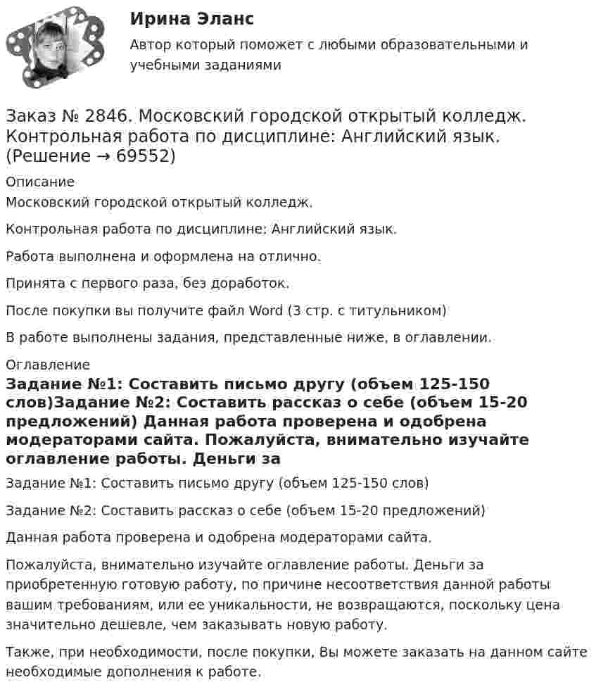      
            Описание
            Московский городской открытый колледж. Контрольная работа по дисциплине: Английский язык.Работа выполнена и оформлена на отлично.Принята с первого раза, без доработок.После покупки вы получите файл Word (3 стр. с титульником) В работе выполнены задания, представленные ниже, в оглавлении.  
            Оглавление
            Задание №1: Составить письмо другу (объем 125-150 слов)Задание №2: Составить рассказ о себе (объем 15-20 предложений)   Данная работа проверена и одобрена модераторами сайта. Пожалуйста, внимательно изучайте оглавление работы. Деньги за приобретенную готовую работу, по причине несоответствия данной работы вашим требованиям, или ее уникальности, не возвращаются, поскольку цена значительно дешевле, чем заказывать новую работу.Также, при необходимости, после покупки, Вы можете заказать на данном сайте необходимые дополнения к работе.  
            
            
            Заказ № 2843. Задача выбор ТТ и ТН. Вариант 5.Заказ № 2846. Московский городской открытый колледж. Контрольная работа по дисциплине: Английский язык. Заказ № 2846. Московский городской открытый колледж. Контрольная работа по дисциплине: Литература. Заказ № 2846. Московский городской открытый колледж. Контрольная работа по дисциплине: Математика. Вариант 1Заказ № 2846. Московский городской открытый колледж. Контрольная работа по дисциплине: Русский язык и культура речи. Вариант – 2.Заказ № 2846. Московский городской открытый колледж. Контрольная работа по дисциплине: Русский язык с методикой преподавания. Вариант – 1.Заказ № 2847. Дальневосточный институт дополнительного профессионального образования. Аттестационная работа по итогам профессиональной переподготовки по программе «Тренер по физической культуре и спорту». Тема: Менеджмент физической культуры и спортаЗаказ № 2842. «Дальневосточное мореходное  училище» ФГБОУ ВО «Дальрыбвтуз» Контрольная работа Дисциплина  «Охрана рыбных запасов, живых ресурсов моря и регулирование их промысла». Вопрос №2  Борьба с НННЗаказ № 2842. «Дальневосточное мореходное  училище» (филиал) ФГБОУ ВО «Дальрыбвтуз». Контрольная работа по дисциплине  «Английский язык». Вариант № 2Заказ № 2842. «Дальневосточное мореходное  училище» (филиал) ФГБОУ ВО «Дальрыбвтуз». Контрольная работа по дисциплине  «Безопасность жизнедеятельности». Вариант № 7Заказ № 2842. «Дальневосточное мореходное  училище» (филиал) ФГБОУ ВО «Дальрыбвтуз». Контрольная работа по дисциплине  «Правовое обеспечение  профессиональной деятельности». Вариант №7Заказ № 2842. «Дальневосточное мореходное  училище» (филиал) ФГБОУ ВО «Дальрыбвтуз». Контрольная работа по дисциплине  «Эксплуатация орудий промышленного лова». Заказ № 2842. «Дальневосточное мореходное  училище» (филиал) ФГБОУ ВО «Дальрыбвтуз». Контрольная работа по дисциплине  «Эксплуатация промысловых машин, механизмов и устройств» «Расчёт деталей, узлов и механизмов орудий промышленного рыболовства»Заказ № 2843.Дисциплина: «Математический анализ». Контрольная работа. Вариант 5.