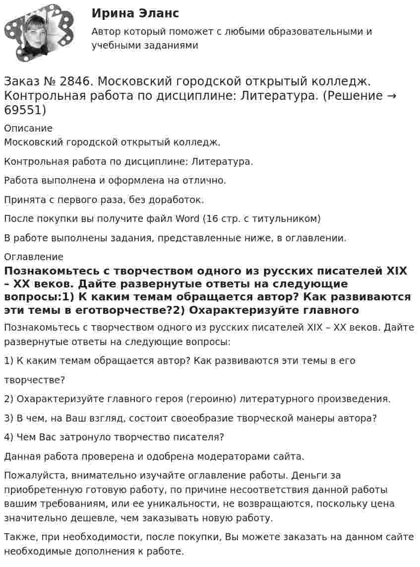      
            Описание
            Московский городской открытый колледж. Контрольная работа по дисциплине: Литература.Работа выполнена и оформлена на отлично.Принята с первого раза, без доработок.После покупки вы получите файл Word (16 стр. с титульником) В работе выполнены задания, представленные ниже, в оглавлении.  
            Оглавление
            Познакомьтесь с творчеством одного из русских писателей ХⅠХ – ХХ веков. Дайте развернутые ответы на следующие вопросы:1) К каким темам обращается автор? Как развиваются эти темы в еготворчестве?2) Охарактеризуйте главного героя (героиню) литературного произведения.3) В чем, на Ваш взгляд, состоит своеобразие творческой манеры автора?4) Чем Вас затронуло творчество писателя?   Данная работа проверена и одобрена модераторами сайта. Пожалуйста, внимательно изучайте оглавление работы. Деньги за приобретенную готовую работу, по причине несоответствия данной работы вашим требованиям, или ее уникальности, не возвращаются, поскольку цена значительно дешевле, чем заказывать новую работу.Также, при необходимости, после покупки, Вы можете заказать на данном сайте необходимые дополнения к работе.  
            
            
            Заказ № 2846. Московский городской открытый колледж. Контрольная работа по дисциплине: Английский язык. Заказ № 2846. Московский городской открытый колледж. Контрольная работа по дисциплине: Литература. Заказ № 2846. Московский городской открытый колледж. Контрольная работа по дисциплине: Математика. Вариант 1Заказ № 2846. Московский городской открытый колледж. Контрольная работа по дисциплине: Русский язык и культура речи. Вариант – 2.Заказ № 2846. Московский городской открытый колледж. Контрольная работа по дисциплине: Русский язык с методикой преподавания. Вариант – 1.Заказ № 2847. Дальневосточный институт дополнительного профессионального образования. Аттестационная работа по итогам профессиональной переподготовки по программе «Тренер по физической культуре и спорту». Тема: Менеджмент физической культуры и спортаЗаказ № 2847. Дальневосточный институт дополнительного профессионального образования. Аттестационная работа по итогам профессиональной переподготовки по программе «Тренер по физической культуре и спорту». Тема: Спортивные сооруженияЗаказ № 2842. «Дальневосточное мореходное  училище» (филиал) ФГБОУ ВО «Дальрыбвтуз». Контрольная работа по дисциплине  «Английский язык». Вариант № 2Заказ № 2842. «Дальневосточное мореходное  училище» (филиал) ФГБОУ ВО «Дальрыбвтуз». Контрольная работа по дисциплине  «Безопасность жизнедеятельности». Вариант № 7Заказ № 2842. «Дальневосточное мореходное  училище» (филиал) ФГБОУ ВО «Дальрыбвтуз». Контрольная работа по дисциплине  «Правовое обеспечение  профессиональной деятельности». Вариант №7Заказ № 2842. «Дальневосточное мореходное  училище» (филиал) ФГБОУ ВО «Дальрыбвтуз». Контрольная работа по дисциплине  «Эксплуатация орудий промышленного лова». Заказ № 2842. «Дальневосточное мореходное  училище» (филиал) ФГБОУ ВО «Дальрыбвтуз». Контрольная работа по дисциплине  «Эксплуатация промысловых машин, механизмов и устройств» «Расчёт деталей, узлов и механизмов орудий промышленного рыболовства»Заказ № 2843.Дисциплина: «Математический анализ». Контрольная работа. Вариант 5.Заказ № 2843.Дисциплина: «Параметры режимов сети». Задача. Вариант 5.