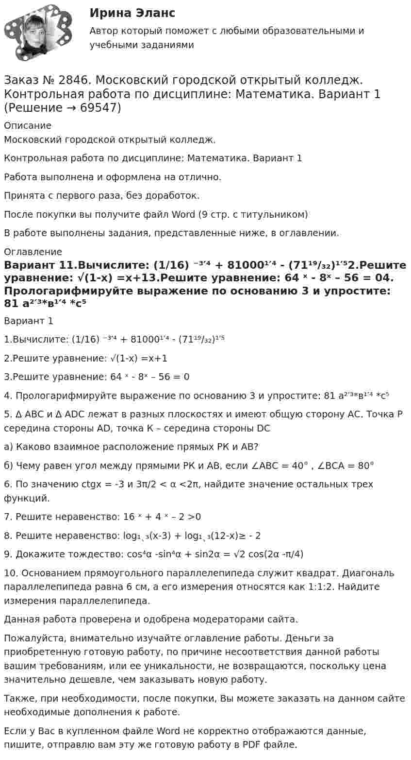      
            Описание
            Московский городской открытый колледж. Контрольная работа по дисциплине: Математика. Вариант 1Работа выполнена и оформлена на отлично.Принята с первого раза, без доработок.После покупки вы получите файл Word (9 стр. с титульником) В работе выполнены задания, представленные ниже, в оглавлении.  
            Оглавление
                                      Вариант 11.Вычислите: (1/16) ⁻³′⁴ + 81000¹′⁴ - (71¹⁹/₃₂)¹′⁵2.Решите уравнение: √(1-х) =х+13.Решите уравнение: 64 ˣ - 8ˣ – 56 = 04. Прологарифмируйте выражение по основанию 3 и упростите: 81 а²′³*в¹′⁴ *с⁵ 5. ∆ АВС и ∆ АDС лежат в разных плоскостях и имеют общую сторону АС. Точка Р середина стороны АD, точка К – середина стороны DС а) Каково взаимное расположение прямых РК и АВ? б) Чему равен угол между прямыми РК и АВ, если ∠АВС = 40° , ∠ВСА = 80° 6. По значению сtgx = -3 и 3π/2 < α <2π, найдите значение остальных трех функций.7. Решите неравенство: 16 ˣ + 4 ˣ – 2 >08. Решите неравенство: log₁ˎ₃(х-3) + log₁ˎ₃(12-х)≥ - 29. Докажите тождество: соs⁴α -sin⁴α + sin2α = √2 cos(2α -π/4)10. Основанием прямоугольного параллелепипеда служит квадрат. Диагональ параллелепипеда равна 6 см, а его измерения относятся как 1:1:2. Найдите измерения параллелепипеда.  Данная работа проверена и одобрена модераторами сайта. Пожалуйста, внимательно изучайте оглавление работы. Деньги за приобретенную готовую работу, по причине несоответствия данной работы вашим требованиям, или ее уникальности, не возвращаются, поскольку цена значительно дешевле, чем заказывать новую работу.Также, при необходимости, после покупки, Вы можете заказать на данном сайте необходимые дополнения к работе.  Если у Вас в купленном файле Word не корректно отображаются данные, пишите, отправлю вам эту же готовую работу в PDF файле.   
            
            
            Заказ № 2846. Московский городской открытый колледж. Контрольная работа по дисциплине: Литература. Заказ № 2846. Московский городской открытый колледж. Контрольная работа по дисциплине: Математика. Вариант 1Заказ № 2846. Московский городской открытый колледж. Контрольная работа по дисциплине: Русский язык и культура речи. Вариант – 2.Заказ № 2846. Московский городской открытый колледж. Контрольная работа по дисциплине: Русский язык с методикой преподавания. Вариант – 1.Заказ № 2847. Дальневосточный институт дополнительного профессионального образования. Аттестационная работа по итогам профессиональной переподготовки по программе «Тренер по физической культуре и спорту». Тема: Менеджмент физической культуры и спортаЗаказ № 2847. Дальневосточный институт дополнительного профессионального образования. Аттестационная работа по итогам профессиональной переподготовки по программе «Тренер по физической культуре и спорту». Тема: Спортивные сооруженияЗаказ № 2853. Сибирский институт бизнеса и информационных технологий. Письменная работа. Дисциплина: Информационно-коммуникационные технологии часть 2. Тема: «Криптографические стандарты DES и ГОСТ 28147-89»Заказ № 2842. «Дальневосточное мореходное  училище» (филиал) ФГБОУ ВО «Дальрыбвтуз». Контрольная работа по дисциплине  «Безопасность жизнедеятельности». Вариант № 7Заказ № 2842. «Дальневосточное мореходное  училище» (филиал) ФГБОУ ВО «Дальрыбвтуз». Контрольная работа по дисциплине  «Правовое обеспечение  профессиональной деятельности». Вариант №7Заказ № 2842. «Дальневосточное мореходное  училище» (филиал) ФГБОУ ВО «Дальрыбвтуз». Контрольная работа по дисциплине  «Эксплуатация орудий промышленного лова». Заказ № 2842. «Дальневосточное мореходное  училище» (филиал) ФГБОУ ВО «Дальрыбвтуз». Контрольная работа по дисциплине  «Эксплуатация промысловых машин, механизмов и устройств» «Расчёт деталей, узлов и механизмов орудий промышленного рыболовства»Заказ № 2843.Дисциплина: «Математический анализ». Контрольная работа. Вариант 5.Заказ № 2843.Дисциплина: «Параметры режимов сети». Задача. Вариант 5.Заказ № 2843. Задача выбор ТТ и ТН. Вариант 5.