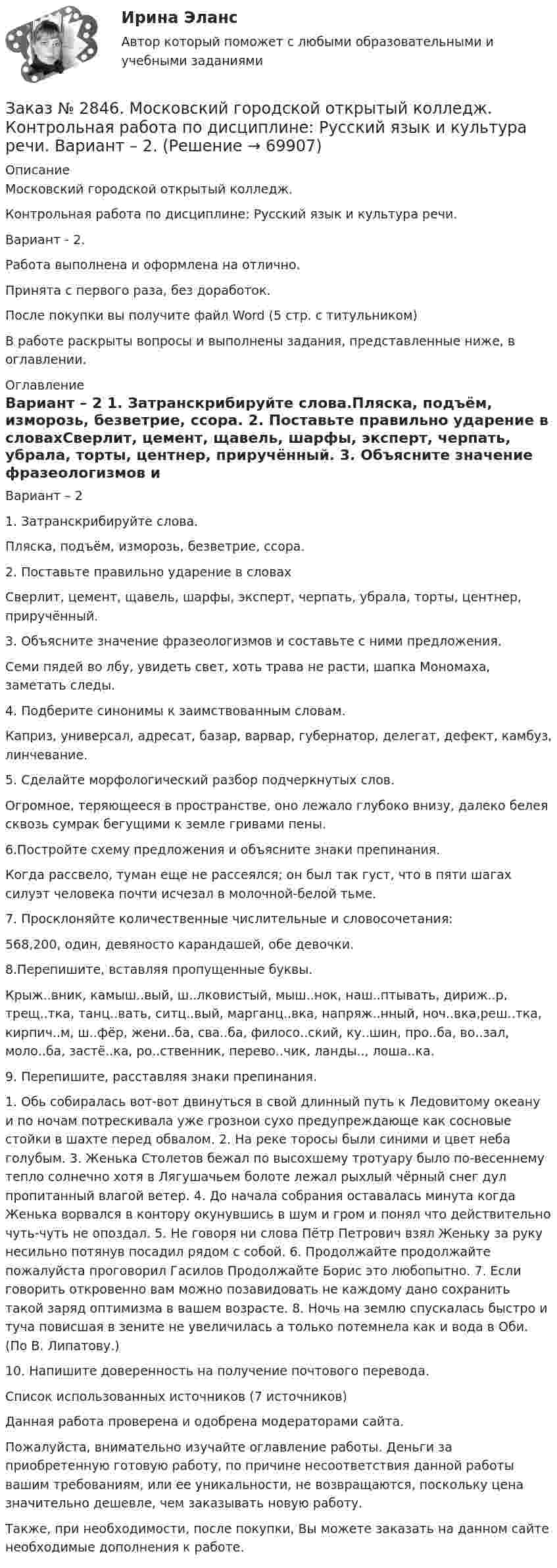      
            Описание
            Московский городской открытый колледж. Контрольная работа по дисциплине: Русский язык и культура речи. Вариант - 2.Работа выполнена и оформлена на отлично.Принята с первого раза, без доработок.После покупки вы получите файл Word (5 стр. с титульником) В работе раскрыты вопросы и выполнены задания, представленные ниже, в оглавлении.  
            Оглавление
            Вариант – 2 1. Затранскрибируйте слова.Пляска, подъём, изморозь, безветрие, ссора. 2. Поставьте правильно ударение в словахСверлит, цемент, щавель, шарфы, эксперт, черпать, убрала, торты, центнер, приручённый. 3. Объясните значение фразеологизмов и составьте с ними предложения.Семи пядей во лбу, увидеть свет, хоть трава не расти, шапка Мономаха, заметать следы. 4. Подберите синонимы к заимствованным словам.Каприз, универсал, адресат, базар, варвар, губернатор, делегат, дефект, камбуз,  линчевание. 5. Сделайте морфологический разбор подчеркнутых слов.Огромное, теряющееся в пространстве, оно лежало глубоко внизу, далеко белея сквозь сумрак бегущими к земле гривами пены. 6.Постройте схему предложения и объясните знаки препинания.Когда рассвело, туман еще не рассеялся; он был так густ, что в пяти шагах силуэт человека почти исчезал в молочной-белой тьме. 7. Просклоняйте количественные числительные и словосочетания:568,200, один, девяносто карандашей, обе девочки. 8.Перепишите, вставляя пропущенные буквы.Крыж..вник, камыш..вый, ш..лковистый, мыш..нок, наш..птывать, дириж..р, трещ..тка, танц..вать, ситц..вый, марганц..вка, напряж..нный, ноч..вка,реш..тка, кирпич..м, ш..фёр, жени..ба, сва..ба, филосо..ский, ку..шин, про..ба, во..зал, моло..ба, застё..ка, ро..ственник, перево..чик, ланды.., лоша..ка. 9. Перепишите, расставляя знаки препинания.1. Обь собиралась вот-вот двинуться в свой длинный путь к Ледовитому океану и по ночам потрескивала уже грознои сухо предупреждающе как сосновые стойки в шахте перед обвалом. 2. На реке торосы были синими и цвет неба голубым. 3. Женька Столетов бежал по высохшему тротуару было по-весеннему тепло солнечно хотя в Лягушачьем болоте лежал рыхлый чёрный снег дул пропитанный влагой ветер. 4. До начала собрания оставалась минута когда Женька ворвался в контору окунувшись в шум и гром и понял что действительно чуть-чуть не опоздал. 5. Не говоря ни слова Пётр Петрович взял Женьку за руку несильно потянув посадил рядом с собой. 6. Продолжайте продолжайте пожалуйста проговорил Гасилов Продолжайте Борис это любопытно. 7. Если говорить откровенно вам можно позавидовать не каждому дано сохранить такой заряд оптимизма в вашем возрасте. 8. Ночь на землю спускалась быстро и туча повисшая в зените не увеличилась а только потемнела как и вода в Оби. (По В. Липатову.) 10. Напишите доверенность на получение почтового перевода. Список использованных источников  (7 источников)  Данная работа проверена и одобрена модераторами сайта. Пожалуйста, внимательно изучайте оглавление работы. Деньги за приобретенную готовую работу, по причине несоответствия данной работы вашим требованиям, или ее уникальности, не возвращаются, поскольку цена значительно дешевле, чем заказывать новую работу.Также, при необходимости, после покупки, Вы можете заказать на данном сайте необходимые дополнения к работе.  
            
            
            Заказ № 2846. Московский городской открытый колледж. Контрольная работа по дисциплине: Математика. Вариант 1Заказ № 2846. Московский городской открытый колледж. Контрольная работа по дисциплине: Русский язык и культура речи. Вариант – 2.Заказ № 2846. Московский городской открытый колледж. Контрольная работа по дисциплине: Русский язык с методикой преподавания. Вариант – 1.Заказ № 2847. Дальневосточный институт дополнительного профессионального образования. Аттестационная работа по итогам профессиональной переподготовки по программе «Тренер по физической культуре и спорту». Тема: Менеджмент физической культуры и спортаЗаказ № 2847. Дальневосточный институт дополнительного профессионального образования. Аттестационная работа по итогам профессиональной переподготовки по программе «Тренер по физической культуре и спорту». Тема: Спортивные сооруженияЗаказ № 2853. Сибирский институт бизнеса и информационных технологий. Письменная работа. Дисциплина: Информационно-коммуникационные технологии часть 2. Тема: «Криптографические стандарты DES и ГОСТ 28147-89»Заказ № 2853. Сибирский институт бизнеса и информационных технологий. Письменная работа. Дисциплина: Логика. Тема № 1 «Истоки логики: «греческое чудо»Заказ № 2842. «Дальневосточное мореходное  училище» (филиал) ФГБОУ ВО «Дальрыбвтуз». Контрольная работа по дисциплине  «Правовое обеспечение  профессиональной деятельности». Вариант №7Заказ № 2842. «Дальневосточное мореходное  училище» (филиал) ФГБОУ ВО «Дальрыбвтуз». Контрольная работа по дисциплине  «Эксплуатация орудий промышленного лова». Заказ № 2842. «Дальневосточное мореходное  училище» (филиал) ФГБОУ ВО «Дальрыбвтуз». Контрольная работа по дисциплине  «Эксплуатация промысловых машин, механизмов и устройств» «Расчёт деталей, узлов и механизмов орудий промышленного рыболовства»Заказ № 2843.Дисциплина: «Математический анализ». Контрольная работа. Вариант 5.Заказ № 2843.Дисциплина: «Параметры режимов сети». Задача. Вариант 5.Заказ № 2843. Задача выбор ТТ и ТН. Вариант 5.Заказ № 2846. Московский городской открытый колледж. Контрольная работа по дисциплине: Английский язык. 
