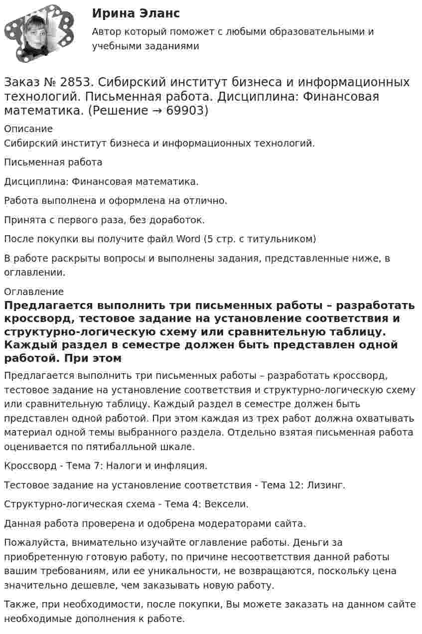      
            Описание
            Сибирский институт бизнеса и информационных технологий. Письменная работа Дисциплина: Финансовая математика.Работа выполнена и оформлена на отлично.Принята с первого раза, без доработок.После покупки вы получите файл Word (5 стр. с титульником) В работе раскрыты вопросы и выполнены задания, представленные ниже, в оглавлении.   
            Оглавление
            Предлагается выполнить три письменных работы – разработать кроссворд, тестовое задание на установление соответствия и структурно-логическую схему или сравнительную таблицу. Каждый раздел в семестре должен быть представлен одной работой. При этом каждая из трех работ должна охватывать материал одной темы выбранного раздела. Отдельно взятая письменная работа оценивается по пятибалльной шкале. Кроссворд - Тема 7: Налоги и инфляция.Тестовое задание на установление соответствия - Тема 12: Лизинг.Структурно-логическая схема - Тема 4: Вексели.   Данная работа проверена и одобрена модераторами сайта. Пожалуйста, внимательно изучайте оглавление работы. Деньги за приобретенную готовую работу, по причине несоответствия данной работы вашим требованиям, или ее уникальности, не возвращаются, поскольку цена значительно дешевле, чем заказывать новую работу.Также, при необходимости, после покупки, Вы можете заказать на данном сайте необходимые дополнения к работе.  
            
            
            Заказ № 2853. Сибирский институт бизнеса и информационных технологий. Письменная работа. Дисциплина: Профессиональная этика. Тема № 8 «Этикет экономиста: этические и нравственные основы формирования».Заказ № 2853. Сибирский институт бизнеса и информационных технологий. Письменная работа. Дисциплина: Финансовая математика.Заказ № 2853. Сибирский институт бизнеса и информационных технологий. Практическая работа. Дисциплина: Финансовая математика.Заказ № 2853. Сибирский институт бизнеса и информационных технологий. Практическая работа (Кейс-задание). Дисциплина: Финансовая математика.Заказ № 2853. Сибирский институт бизнеса и информационных технологий. Учебно - воспитательный семинар № 1. Выполнение практического задания (заполнение анкеты).Заказ № 2854. Московский финансово-промышленный университет «Синергия». Общепсихологический практикум № 1.Заказ № 2854. Московский финансово-промышленный университет «Синергия». Общепсихологический практикум № 2.Заказ № 2846. Московский городской открытый колледж. Контрольная работа по дисциплине: Математика. Вариант 1Заказ № 2846. Московский городской открытый колледж. Контрольная работа по дисциплине: Русский язык и культура речи. Вариант – 2.Заказ № 2846. Московский городской открытый колледж. Контрольная работа по дисциплине: Русский язык с методикой преподавания. Вариант – 1.Заказ № 2847. Дальневосточный институт дополнительного профессионального образования. Аттестационная работа по итогам профессиональной переподготовки по программе «Тренер по физической культуре и спорту». Тема: Менеджмент физической культуры и спортаЗаказ № 2847. Дальневосточный институт дополнительного профессионального образования. Аттестационная работа по итогам профессиональной переподготовки по программе «Тренер по физической культуре и спорту». Тема: Спортивные сооруженияЗаказ № 2853. Сибирский институт бизнеса и информационных технологий. Письменная работа. Дисциплина: Информационно-коммуникационные технологии часть 2. Тема: «Криптографические стандарты DES и ГОСТ 28147-89»Заказ № 2853. Сибирский институт бизнеса и информационных технологий. Письменная работа. Дисциплина: Логика. Тема № 1 «Истоки логики: «греческое чудо»