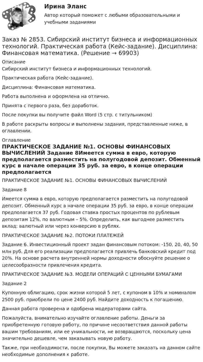      
            Описание
            Сибирский институт бизнеса и информационных технологий. Практическая работа (Кейс-задание). Дисциплина: Финансовая математика.Работа выполнена и оформлена на отлично.Принята с первого раза, без доработок.После покупки вы получите файл Word (5 стр. с титульником) В работе раскрыты вопросы и выполнены задания, представленные ниже, в оглавлении.  
            Оглавление
            ПРАКТИЧЕСКОЕ ЗАДАНИЕ №1. ОСНОВЫ ФИНАНСОВЫХ ВЫЧИСЛЕНИЙ Задание 8Имеется сумма в евро, которую предполагается разместить на полугодовой депозит. Обменный курс в начале операции 35 руб. за евро, в конце операции предполагается 37 руб. Годовая ставка простых процентов по рублевым депозитам 12%, по валютным – 5%. Определить, как выгоднее разместить вклад: валютный или через конверсию в рублях. ПРАКТИЧЕСКОЕ ЗАДАНИЕ №2. ПОТОКИ ПЛАТЕЖЕЙ Задание 6. Инвестиционный проект задан финансовым потоком: -150, 20, 40, 50 млн руб. Для его реализации предполагается привлечь банковский кредит под 20%. На основе расчета внутренней нормы доходности обоснуйте решение о целесообразности привлечения кредита. ПРАКТИЧЕСКОЕ ЗАДАНИЕ №3. МОДЕЛИ ОПЕРАЦИЙ С ЦЕННЫМИ БУМАГАМИЗадание 2Купонную облигацию, срок жизни которой 5 лет, с купоном в 10% и номиналом 2500 руб. приобрели по цене 2400 руб. Найдите доходность к погашению.   Данная работа проверена и одобрена модераторами сайта. Пожалуйста, внимательно изучайте оглавление работы. Деньги за приобретенную готовую работу, по причине несоответствия данной работы вашим требованиям, или ее уникальности, не возвращаются, поскольку цена значительно дешевле, чем заказывать новую работу.Также, при необходимости, после покупки, Вы можете заказать на данном сайте необходимые дополнения к работе.  
            
            
            Заказ № 2853. Сибирский институт бизнеса и информационных технологий. Практическая работа. Дисциплина: Финансовая математика.Заказ № 2853. Сибирский институт бизнеса и информационных технологий. Практическая работа (Кейс-задание). Дисциплина: Финансовая математика.Заказ № 2853. Сибирский институт бизнеса и информационных технологий. Учебно - воспитательный семинар № 1. Выполнение практического задания (заполнение анкеты).Заказ № 2854. Московский финансово-промышленный университет «Синергия». Общепсихологический практикум № 1.Заказ № 2854. Московский финансово-промышленный университет «Синергия». Общепсихологический практикум № 2.Заказ № 2870. Ответы на вопросы.Заказ № 2876. Конспекты 15 (пятнадцати) уроков для младших школьниковЗаказ № 2846. Московский городской открытый колледж. Контрольная работа по дисциплине: Русский язык с методикой преподавания. Вариант – 1.Заказ № 2847. Дальневосточный институт дополнительного профессионального образования. Аттестационная работа по итогам профессиональной переподготовки по программе «Тренер по физической культуре и спорту». Тема: Менеджмент физической культуры и спортаЗаказ № 2847. Дальневосточный институт дополнительного профессионального образования. Аттестационная работа по итогам профессиональной переподготовки по программе «Тренер по физической культуре и спорту». Тема: Спортивные сооруженияЗаказ № 2853. Сибирский институт бизнеса и информационных технологий. Письменная работа. Дисциплина: Информационно-коммуникационные технологии часть 2. Тема: «Криптографические стандарты DES и ГОСТ 28147-89»Заказ № 2853. Сибирский институт бизнеса и информационных технологий. Письменная работа. Дисциплина: Логика. Тема № 1 «Истоки логики: «греческое чудо»Заказ № 2853. Сибирский институт бизнеса и информационных технологий. Письменная работа. Дисциплина: Профессиональная этика. Тема № 10 «Нравственная культура экономиста: этические и нравственные основы формирования антикоррупционного поведения».Заказ № 2853. Сибирский институт бизнеса и информационных технологий. Письменная работа. Дисциплина: Профессиональная этика. Тема № 8 «Этикет экономиста: этические и нравственные основы формирования».