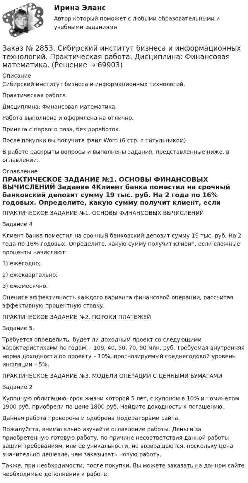      
            Описание
            Сибирский институт бизнеса и информационных технологий. Практическая работа. Дисциплина: Финансовая математика.Работа выполнена и оформлена на отлично.Принята с первого раза, без доработок.После покупки вы получите файл Word (6 стр. с титульником) В работе раскрыты вопросы и выполнены задания, представленные ниже, в оглавлении.  
            Оглавление
            ПРАКТИЧЕСКОЕ ЗАДАНИЕ №1. ОСНОВЫ ФИНАНСОВЫХ ВЫЧИСЛЕНИЙ Задание 4Клиент банка поместил на срочный банковский депозит сумму 19 тыс. руб. На 2 года по 16% годовых. Определите, какую сумму получит клиент, если сложные проценты начисляют:1) ежегодно;2) ежеквартально;3) ежемесячно.Оцените эффективность каждого варианта финансовой операции, рассчитав эффективную процентную ставку.ПРАКТИЧЕСКОЕ ЗАДАНИЕ №2. ПОТОКИ ПЛАТЕЖЕЙ Задание 5.Требуется определить, будет ли доходным проект со следующими характеристиками по годам: - 109, 40, 50, 70, 90 млн. руб. Требуемая внутренняя норма доходности по проекту – 10%, прогнозируемый среднегодовой уровень инфляции – 5%.ПРАКТИЧЕСКОЕ ЗАДАНИЕ №3. МОДЕЛИ ОПЕРАЦИЙ С ЦЕННЫМИ БУМАГАМИ Задание 2Купонную облигацию, срок жизни которой 5 лет, с купоном в 10% и номиналом 1900 руб. приобрели по цене 1800 руб. Найдите доходность к погашению.  Данная работа проверена и одобрена модераторами сайта. Пожалуйста, внимательно изучайте оглавление работы. Деньги за приобретенную готовую работу, по причине несоответствия данной работы вашим требованиям, или ее уникальности, не возвращаются, поскольку цена значительно дешевле, чем заказывать новую работу.Также, при необходимости, после покупки, Вы можете заказать на данном сайте необходимые дополнения к работе.  
            
            
            Заказ № 2853. Сибирский институт бизнеса и информационных технологий. Письменная работа. Дисциплина: Финансовая математика.Заказ № 2853. Сибирский институт бизнеса и информационных технологий. Практическая работа. Дисциплина: Финансовая математика.Заказ № 2853. Сибирский институт бизнеса и информационных технологий. Практическая работа (Кейс-задание). Дисциплина: Финансовая математика.Заказ № 2853. Сибирский институт бизнеса и информационных технологий. Учебно - воспитательный семинар № 1. Выполнение практического задания (заполнение анкеты).Заказ № 2854. Московский финансово-промышленный университет «Синергия». Общепсихологический практикум № 1.Заказ № 2854. Московский финансово-промышленный университет «Синергия». Общепсихологический практикум № 2.Заказ № 2870. Ответы на вопросы.Заказ № 2846. Московский городской открытый колледж. Контрольная работа по дисциплине: Русский язык и культура речи. Вариант – 2.Заказ № 2846. Московский городской открытый колледж. Контрольная работа по дисциплине: Русский язык с методикой преподавания. Вариант – 1.Заказ № 2847. Дальневосточный институт дополнительного профессионального образования. Аттестационная работа по итогам профессиональной переподготовки по программе «Тренер по физической культуре и спорту». Тема: Менеджмент физической культуры и спортаЗаказ № 2847. Дальневосточный институт дополнительного профессионального образования. Аттестационная работа по итогам профессиональной переподготовки по программе «Тренер по физической культуре и спорту». Тема: Спортивные сооруженияЗаказ № 2853. Сибирский институт бизнеса и информационных технологий. Письменная работа. Дисциплина: Информационно-коммуникационные технологии часть 2. Тема: «Криптографические стандарты DES и ГОСТ 28147-89»Заказ № 2853. Сибирский институт бизнеса и информационных технологий. Письменная работа. Дисциплина: Логика. Тема № 1 «Истоки логики: «греческое чудо»Заказ № 2853. Сибирский институт бизнеса и информационных технологий. Письменная работа. Дисциплина: Профессиональная этика. Тема № 10 «Нравственная культура экономиста: этические и нравственные основы формирования антикоррупционного поведения».