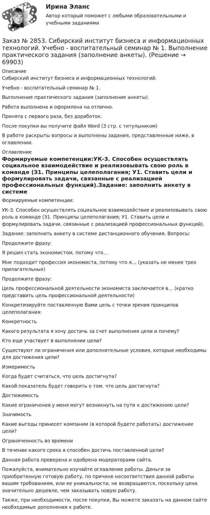      
            Описание
            Сибирский институт бизнеса и информационных технологий. Учебно - воспитательный семинар № 1. Выполнение практического задания (заполнение анкеты).Работа выполнена и оформлена на отлично.Принята с первого раза, без доработок.После покупки вы получите файл Word (3 стр. с титульником) В работе раскрыты вопросы и выполнены задания, представленные ниже, в оглавлении.  
            Оглавление
            Формируемые компетенции:УК-3. Способен осуществлять социальное взаимодействие и реализовывать свою роль в команде (З1. Принципы целеполагания; У1. Ставить цели и формулировать задачи, связанные с реализацией профессиональных функций).Задание: заполнить анкету в системе дистанционного обучения. Вопросы:Продолжите фразу:Я решил стать экономистом, потому что…Мне подходит профессия экономиста, потому что я… (указать не менее трех прилагательных)Продолжите фразу:Цель профессиональной деятельности экономиста заключается в… (кратко представить цель профессиональной деятельности)Конкретизируйте поставленную Вами цель с точки зрения принципов целеполагания:КонкретностьКакого результата я хочу достичь за счет выполнения цели и почему?Кто еще участвует в выполнении цели?Существуют       ли       ограничения или    дополнительные      условия, которые необходимы для достижения цели?ИзмеримостьКогда будет считаться, что цель достигнута?Какой показатель будет говорить о том, что цель достигнута?ДостижимостьКакие      ограничения у         меня  могут возникнуть   на       пути   к достижению цели?ЗначимостьКакие выгоды принесет компании (в которой будете работать) достижение цели?Ограниченность во времениВ течение какого срока я способен достичь поставленной цели?  Данная работа проверена и одобрена модераторами сайта. Пожалуйста, внимательно изучайте оглавление работы. Деньги за приобретенную готовую работу, по причине несоответствия данной работы вашим требованиям, или ее уникальности, не возвращаются, поскольку цена значительно дешевле, чем заказывать новую работу.Также, при необходимости, после покупки, Вы можете заказать на данном сайте необходимые дополнения к работе.   
            
            
            Заказ № 2853. Сибирский институт бизнеса и информационных технологий. Практическая работа (Кейс-задание). Дисциплина: Финансовая математика.Заказ № 2853. Сибирский институт бизнеса и информационных технологий. Учебно - воспитательный семинар № 1. Выполнение практического задания (заполнение анкеты).Заказ № 2854. Московский финансово-промышленный университет «Синергия». Общепсихологический практикум № 1.Заказ № 2854. Московский финансово-промышленный университет «Синергия». Общепсихологический практикум № 2.Заказ № 2870. Ответы на вопросы.Заказ № 2876. Конспекты 15 (пятнадцати) уроков для младших школьниковЗаказ № 2878. Техникум экономики и предпринимательства. Информационные технологии в профессиональной деятельности. Практическая работа № 4Заказ № 2847. Дальневосточный институт дополнительного профессионального образования. Аттестационная работа по итогам профессиональной переподготовки по программе «Тренер по физической культуре и спорту». Тема: Менеджмент физической культуры и спортаЗаказ № 2847. Дальневосточный институт дополнительного профессионального образования. Аттестационная работа по итогам профессиональной переподготовки по программе «Тренер по физической культуре и спорту». Тема: Спортивные сооруженияЗаказ № 2853. Сибирский институт бизнеса и информационных технологий. Письменная работа. Дисциплина: Информационно-коммуникационные технологии часть 2. Тема: «Криптографические стандарты DES и ГОСТ 28147-89»Заказ № 2853. Сибирский институт бизнеса и информационных технологий. Письменная работа. Дисциплина: Логика. Тема № 1 «Истоки логики: «греческое чудо»Заказ № 2853. Сибирский институт бизнеса и информационных технологий. Письменная работа. Дисциплина: Профессиональная этика. Тема № 10 «Нравственная культура экономиста: этические и нравственные основы формирования антикоррупционного поведения».Заказ № 2853. Сибирский институт бизнеса и информационных технологий. Письменная работа. Дисциплина: Профессиональная этика. Тема № 8 «Этикет экономиста: этические и нравственные основы формирования».Заказ № 2853. Сибирский институт бизнеса и информационных технологий. Письменная работа. Дисциплина: Финансовая математика.