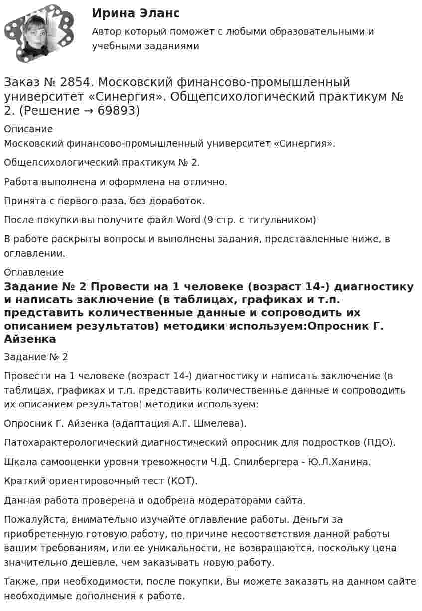      
            Описание
            Московский финансово-промышленный университет «Синергия». Общепсихологический практикум № 2.Работа выполнена и оформлена на отлично.Принята с первого раза, без доработок.После покупки вы получите файл Word (9 стр. с титульником)В работе раскрыты вопросы и выполнены задания, представленные ниже, в оглавлении.  
            Оглавление
            Задание № 2 Провести на 1 человеке (возраст 14-) диагностику и написать заключение (в таблицах, графиках и т.п. представить количественные данные и сопроводить их описанием результатов) методики используем:Опросник Г. Айзенка (адаптация А.Г. Шмелева).Патохарактерологический диагностический опросник для подростков (ПДО).Шкала самооценки уровня тревожности Ч.Д. Спилбергера - Ю.Л.Ханина.Краткий ориентировочный тест (КОТ).   Данная работа проверена и одобрена модераторами сайта. Пожалуйста, внимательно изучайте оглавление работы. Деньги за приобретенную готовую работу, по причине несоответствия данной работы вашим требованиям, или ее уникальности, не возвращаются, поскольку цена значительно дешевле, чем заказывать новую работу.Также, при необходимости, после покупки, Вы можете заказать на данном сайте необходимые дополнения к работе.  
            
            
            Заказ № 2854. Московский финансово-промышленный университет «Синергия». Общепсихологический практикум № 1.Заказ № 2854. Московский финансово-промышленный университет «Синергия». Общепсихологический практикум № 2.Заказ № 2870. Ответы на вопросы.Заказ № 2876. Конспекты 15 (пятнадцати) уроков для младших школьниковЗаказ № 2878. Техникум экономики и предпринимательства. Информационные технологии в профессиональной деятельности. Практическая работа № 4Заказ № 2888. Дальневосточный юридический институт Министерства внутренних дел Российской Федерации. Контрольная работа по дисциплине: История государства и права России. Тема № 41 Образование чрезвычайных органов власти и управления в 1917-1922 г.Заказ № 2890. Ответы на вопросы по лекции. Психология. Характеристика наблюдения и его видов.Заказ № 2853. Сибирский институт бизнеса и информационных технологий. Письменная работа. Дисциплина: Информационно-коммуникационные технологии часть 2. Тема: «Криптографические стандарты DES и ГОСТ 28147-89»Заказ № 2853. Сибирский институт бизнеса и информационных технологий. Письменная работа. Дисциплина: Логика. Тема № 1 «Истоки логики: «греческое чудо»Заказ № 2853. Сибирский институт бизнеса и информационных технологий. Письменная работа. Дисциплина: Профессиональная этика. Тема № 10 «Нравственная культура экономиста: этические и нравственные основы формирования антикоррупционного поведения».Заказ № 2853. Сибирский институт бизнеса и информационных технологий. Письменная работа. Дисциплина: Профессиональная этика. Тема № 8 «Этикет экономиста: этические и нравственные основы формирования».Заказ № 2853. Сибирский институт бизнеса и информационных технологий. Письменная работа. Дисциплина: Финансовая математика.Заказ № 2853. Сибирский институт бизнеса и информационных технологий. Практическая работа. Дисциплина: Финансовая математика.Заказ № 2853. Сибирский институт бизнеса и информационных технологий. Практическая работа (Кейс-задание). Дисциплина: Финансовая математика.