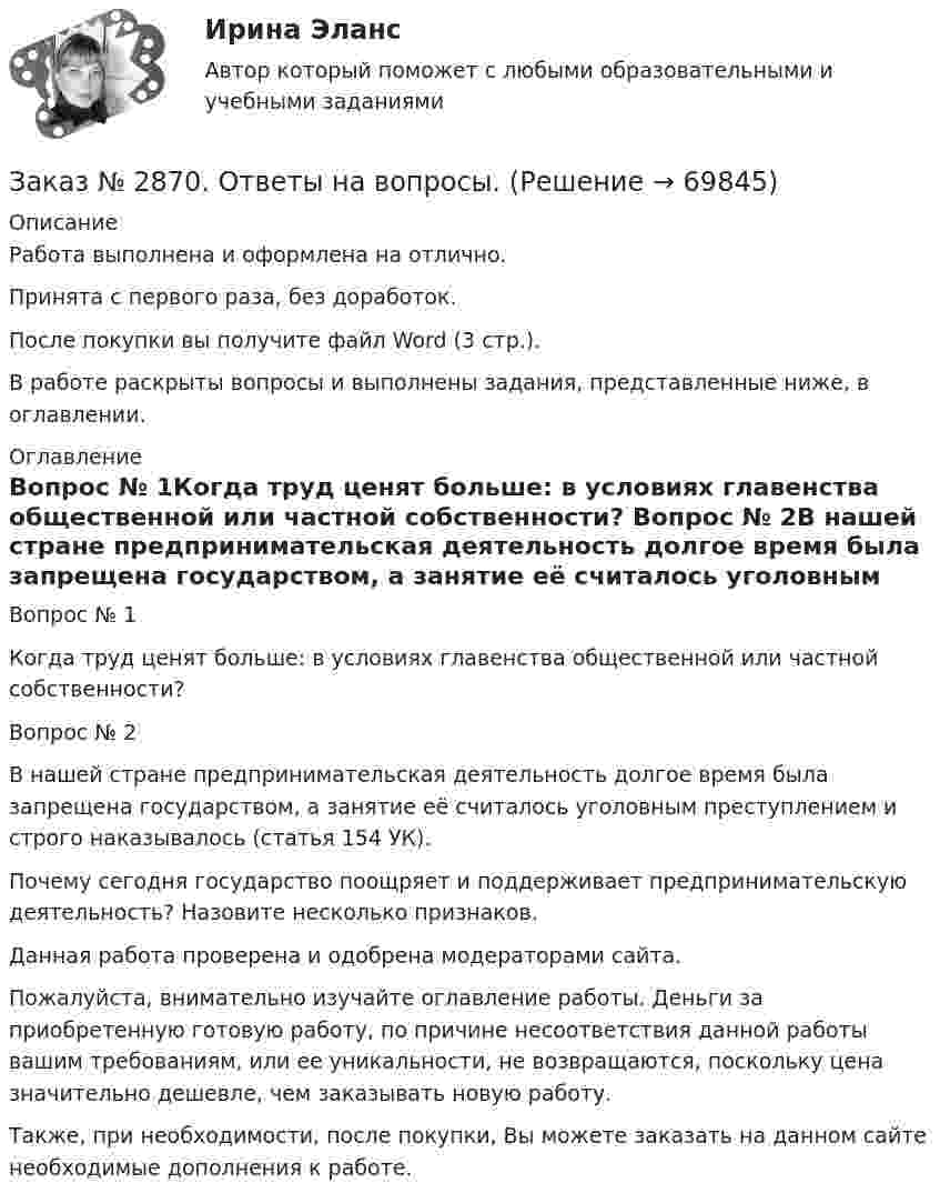      
            Описание
            Работа выполнена и оформлена на отлично.Принята с первого раза, без доработок.После покупки вы получите файл Word (3 стр.).В работе раскрыты вопросы и выполнены задания, представленные ниже, в оглавлении.  
            Оглавление
            Вопрос № 1Когда труд ценят больше: в условиях главенства общественной или частной собственности? Вопрос № 2В нашей стране предпринимательская деятельность долгое время была запрещена государством, а занятие её считалось уголовным преступлением и строго наказывалось (статья 154 УК). Почему сегодня государство поощряет и поддерживает предпринимательскую деятельность? Назовите несколько признаков.  Данная работа проверена и одобрена модераторами сайта. Пожалуйста, внимательно изучайте оглавление работы. Деньги за приобретенную готовую работу, по причине несоответствия данной работы вашим требованиям, или ее уникальности, не возвращаются, поскольку цена значительно дешевле, чем заказывать новую работу.Также, при необходимости, после покупки, Вы можете заказать на данном сайте необходимые дополнения к работе.   
            
            
            Заказ № 2854. Московский финансово-промышленный университет «Синергия». Общепсихологический практикум № 2.Заказ № 2870. Ответы на вопросы.Заказ № 2876. Конспекты 15 (пятнадцати) уроков для младших школьниковЗаказ № 2878. Техникум экономики и предпринимательства. Информационные технологии в профессиональной деятельности. Практическая работа № 4Заказ № 2888. Дальневосточный юридический институт Министерства внутренних дел Российской Федерации. Контрольная работа по дисциплине: История государства и права России. Тема № 41 Образование чрезвычайных органов власти и управления в 1917-1922 г.Заказ № 2890. Ответы на вопросы по лекции. Психология. Характеристика наблюдения и его видов.Заказ № 2893. Советско-Гаванский промышленно-технологический техникум. Контрольная работа по Истории. Вариант № 2.Заказ № 2853. Сибирский институт бизнеса и информационных технологий. Письменная работа. Дисциплина: Логика. Тема № 1 «Истоки логики: «греческое чудо»Заказ № 2853. Сибирский институт бизнеса и информационных технологий. Письменная работа. Дисциплина: Профессиональная этика. Тема № 10 «Нравственная культура экономиста: этические и нравственные основы формирования антикоррупционного поведения».Заказ № 2853. Сибирский институт бизнеса и информационных технологий. Письменная работа. Дисциплина: Профессиональная этика. Тема № 8 «Этикет экономиста: этические и нравственные основы формирования».Заказ № 2853. Сибирский институт бизнеса и информационных технологий. Письменная работа. Дисциплина: Финансовая математика.Заказ № 2853. Сибирский институт бизнеса и информационных технологий. Практическая работа. Дисциплина: Финансовая математика.Заказ № 2853. Сибирский институт бизнеса и информационных технологий. Практическая работа (Кейс-задание). Дисциплина: Финансовая математика.Заказ № 2853. Сибирский институт бизнеса и информационных технологий. Учебно - воспитательный семинар № 1. Выполнение практического задания (заполнение анкеты).