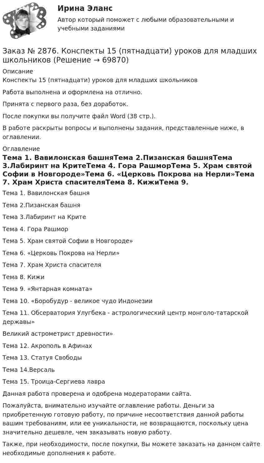      
            Описание
            Конспекты 15 (пятнадцати) уроков для младших школьников Работа выполнена и оформлена на отлично.Принята с первого раза, без доработок.После покупки вы получите файл Word (38 стр.).В работе раскрыты вопросы и выполнены задания, представленные ниже, в оглавлении.  
            Оглавление
            Тема 1. Вавилонская башняТема 2.Пизанская башняТема 3.Лабиринт на КритеТема 4. Гора РашморТема 5. Храм святой Софии в Новгороде»Тема 6. «Церковь Покрова на Нерли»Тема 7. Храм Христа спасителяТема 8. КижиТема 9. «Янтарная комната»Тема 10. «Боробудур - великое чудо ИндонезииТема 11. Обсерватория Улугбека - астрологический центр монголо-татарской державы»Великий астрометрист древности»Тема 12. Акрополь в АфинахТема 13. Статуя СвободыТема 14.ВерсальТема 15. Троица-Сергиева лавра  Данная работа проверена и одобрена модераторами сайта. Пожалуйста, внимательно изучайте оглавление работы. Деньги за приобретенную готовую работу, по причине несоответствия данной работы вашим требованиям, или ее уникальности, не возвращаются, поскольку цена значительно дешевле, чем заказывать новую работу.Также, при необходимости, после покупки, Вы можете заказать на данном сайте необходимые дополнения к работе.  
            
            
            Заказ № 2870. Ответы на вопросы.Заказ № 2876. Конспекты 15 (пятнадцати) уроков для младших школьниковЗаказ № 2878. Техникум экономики и предпринимательства. Информационные технологии в профессиональной деятельности. Практическая работа № 4Заказ № 2888. Дальневосточный юридический институт Министерства внутренних дел Российской Федерации. Контрольная работа по дисциплине: История государства и права России. Тема № 41 Образование чрезвычайных органов власти и управления в 1917-1922 г.Заказ № 2890. Ответы на вопросы по лекции. Психология. Характеристика наблюдения и его видов.Заказ № 2893. Советско-Гаванский промышленно-технологический техникум. Контрольная работа по Истории. Вариант № 2.Заказ № 2896. Северо-Восточный федеральный университет имени М.К. Аммосова. Практические занятия по русскому языку.Заказ № 2853. Сибирский институт бизнеса и информационных технологий. Письменная работа. Дисциплина: Профессиональная этика. Тема № 10 «Нравственная культура экономиста: этические и нравственные основы формирования антикоррупционного поведения».Заказ № 2853. Сибирский институт бизнеса и информационных технологий. Письменная работа. Дисциплина: Профессиональная этика. Тема № 8 «Этикет экономиста: этические и нравственные основы формирования».Заказ № 2853. Сибирский институт бизнеса и информационных технологий. Письменная работа. Дисциплина: Финансовая математика.Заказ № 2853. Сибирский институт бизнеса и информационных технологий. Практическая работа. Дисциплина: Финансовая математика.Заказ № 2853. Сибирский институт бизнеса и информационных технологий. Практическая работа (Кейс-задание). Дисциплина: Финансовая математика.Заказ № 2853. Сибирский институт бизнеса и информационных технологий. Учебно - воспитательный семинар № 1. Выполнение практического задания (заполнение анкеты).Заказ № 2854. Московский финансово-промышленный университет «Синергия». Общепсихологический практикум № 1.