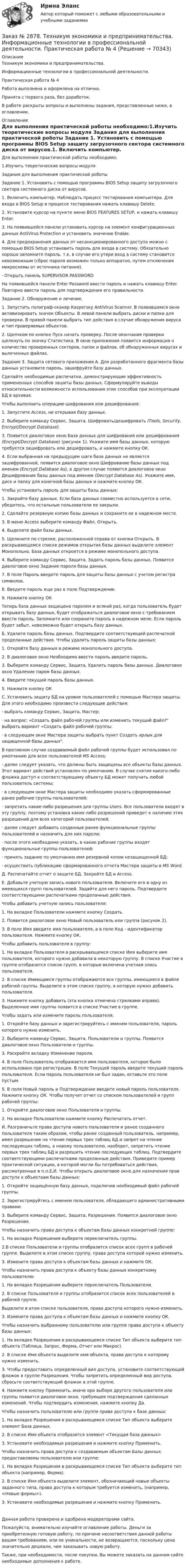      
            Описание
            Техникум экономики и предпринимательства. Информационные технологии в профессиональной деятельности. Практическая работа № 4Работа выполнена и оформлена на отлично.Принята с первого раза, без доработок.В работе раскрыты вопросы и выполнены задания, представленные ниже, в оглавлении.  
            Оглавление
            	Для выполнения практической работы необходимо:1.Изучить теоретические вопросы модуля	Задания для выполнения практической роботы Задание 1. Установить с помощью программы ВIOS Setup защиту загрузочного сектора системного диска от вирусов.1. Включить компьютер. Наблюдать процесс тестирования компьютера. Для входа в ВIOS Setup в процессе тестирования нажать клавишу Delete.2. Установите курсор на пункте  меню ВIOS FEATURES SETUP, и нажать клавишу Enter.3.  На появившейся панели установить курсор на элемент конфигурационных данных Аnti­Virus Protection и установить значение ЕnаЫе.4.  Для предохранения данных от несанкционированного доступа можно с помощью BIOS Setup установить пароль для входа в систему. Обязательно хорошо запомните пароль. т.к. в случае его утери вход в систему становится невозможным (сброс пароля возможен только аппаратно, путем отключения микросхемы от источника питания).·  Открыть панель SUPERVISOR PASSWORDНа появившейся панели Enter Password  ввести пароль и нажать клавишу Enter. Повторно ввести пароль для подтверждения его правильности.Задание 2. Обнаружение и лечение.1. Запустить полиграф-сканер Каsрегsку Аnti­Virus Scanner. В появившемся окне активизировать значок Объекты. В левой панели выбрать диски и папки для проверки. В правой панели выбрать тип действия в случае обнаружения вируса и тип проверяемых объектов.2.   Щелчком по кнопке Пуск начать проверку. После окончания проверки щелкнуть по значку Статистика. В окне приложения появится информация о количестве проверенных секторов, папок и файлов, об обнаруженных вирусах и вылеченных файлах.Задание 3. Защита сетевого приложения А. Для разработанного фрагмента базы данных  установите пароль, зашифруйте базу данных.  Сделайте необходимые распечатки, демонстрирующие эффективность примененных способов зашиты базы данных. Сформулируйте выводы относительности возможности использования этих способов при эксплуатации БД в архивах.Чтобы выполнить операцию шифрования или дешифрования:	1. Запустите Access, не открывая базу данных.	2.        Выберите команду Сервис, Защита, Шифровать/дешифровать        (Тools, Secuгity,  Encrypt/Decrypt Database).	3. Появится диалоговое окно База данных для шифрования или дешифрования (Encrypt/Decrypt Database) (рисунок 1). Укажите имя базы данных, которую требуется зашифровать или дешифровать, и нажмите кнопку ОК.	4. Если выбранная на предыдущем шаге база данных не является зашифрованной, появится диалоговое окно Шифрование базы данных под именем (Encrypt Database Аs), в другом случае появится диалоговое окно Дешифрование базы данных под именем (Decrypt Database Аs). Укажите имя, диск и папку для конечной базы данных и нажмите кнопку ОК.Чтобы установить пароль для защиты базы данных:	1. Закройте базу данных. Если база данных совместно используется в сети, убедитесь, что остальные пользователи ее закрыли.	2.  Сделайте резервную копию базы данных и сохраните ее в надежном месте.З. В меню Ассеss выберите команду Файл, Открыть.	4. Выделите файл базы данных.	5. Щелкните по стрелке, расположенной справа от кнопки Открыть. В раскрывающемся списке режимов открытия базы данных выделите элемент Монопольно. База данных откроется в режиме монопольного доступа.	4. Выберите команду Сервис, Защита, Задать пароль базы данных. Появится диалоговое окно Задание пароля базы данных.	7. В поле Пароль введите пароль для защиты базы данных с учетом регистра символов.	8. Введите пароль еще раз в поле Подтверждение.	9. Нажмите кнопку ОКТеперь база данных защищена паролем и всякий раз, когда пользователь будет открывать базу данных, будет отображаться диалоговое окно с требованием ввести пароль. Запомните или сохраните пароль в надежном меле. Если пароль будет забыт, невозможно будет открыть базу данных.Б. Удалите пароль базы данных. Подтвердите соответствующей распечаткой проделанные действия. Чтобы удалить пароль защиты базы данных:	1.  Откройте базу данных в режиме монопольного доступа.	2.  В диалоговое окно Необходимо ввести пароль введите пароль.	3. Выберите команду Сервис, Защита, Удалить пароль базы данных. Диалоговое окно Удаление паром базы данных.	4. Введите текущий пароль базы данных.	5. Нажмите кнопку ОКС. Установить защиту БД на уровне пользователей с помощью Мастера защиты. Для этого необходимо произвести следующие действия:· выбрать команду Сервис, Защита, Мастер;·    на вопрос: «Создать файл рабочей группы или изменить текущий файл? выбрать вариант «Создать файл рабочей группы:·  в следующем окне Мастера защиты выбрать пункт Создать ярлык для защищенной базы данных.В противном случае создаваемый файл рабочей группы будет использовал по умолчанию для всех пользователей MS Ассеss;·  далее следует указать, что должны быть защищены все объекты базы данных. Этот вариант действий установлен по умолчанию. В случае снятия какого-либо флажка доступ к соответствующему объекту БД может получить любой пользователь системы;·    в следующем окне Мастера защиты необходимо указать сформированные ранее рабочие группы пользователей;·  запретить какие-либо разрешения для группы Users. Все пользователи входят в эту группу, поэтому установка каких-либо разрешений приведет к наличию этих разрешений для всех категорий пользователей;·    далее следует добавить созданные ранее функциональные группы пользователей и назначить для них пароли;· после этого необходимо указать, в какие рабочие группы входят   функциональные    группы пользователей:·    принять задание по умолчанию имя резервной копии незащищенной БД;· осуществить публикацию сформированного отчета Мастера защиты в МS Word.Д. Распечатайте отчет о защите БД. Закройте БД и Ассеss.Е. Добавьте учетную запись нового пользователя.  Включите его в одну из имеющихся групп пользователей. Задайте для него пароль. Подтвердите соответствующими распечатками проделанные действия.Чтобы добавить учетную запись пользователя:	1. На вкладке Пользователи нажмите кнопку Создать.	2. Появится диалоговое окно Новый пользователь или группа (рисунок 2).З. В поле Имя введите имя пользователя, а в поле Код - идентификатор пользователя. Нажмите кнопку ОК.Чтобы добавить пользователя в группу:	1. На вкладке Пользователя в раскрывающемся списке Имя выберите имя пользователя, которого нужно добавила в некоторую группу. В списке Участие в группе отобразится список групп, в которые включена учетная злись пользователя.	2. В списке Имеющиеся группы отображаются все группы, имеющиеся в файле рабочей группы. Выделите в этом списке группу, в которую нужно добавить пользователя.З. Нажмите кнопку добавить (эта кнопка отмечена стрелками вправо). Выделенное имя группы появится в списке Участие в группе.Чтобы задать или измените пароль пользователя:1. Откройте базу данных и зарегистрируйтесь с именем пользователя, пароль которого нужно изменить. 2. Выберите команду Сервис, Защита, Пользователи и группы. Появится диалоговое окно Пользователи и группы.З. Раскройте вкладку Изменение пароля.4. В поле Пользователь отображается имя пользователя, которое было использовано при регистрации. В поле Текущей пароль введите текущий пароль пользователя. Если пароль пользователя не был задан, оставьте это поле пустым.5. В поля Новый пароль и Подтверждение введите новый пароль пользователя. Нажмите кнопку ОК. Чтобы получит отчет со списком пользователей и групп рабочей группы:1. Откройте диалоговое окно Пользователя и группы.2. На вкладке Пользователи нажмите кнопку Распечатать отчет.И. Разграничьте права доступа нового пользователя и ранее созданного пользователя таким образом, чтобы ранее созданный пользователь. например, имел разрешение на чтение первых трех таблиц БД и запрет на чтение последующих таблиц, а новому пользователю, наоборот, запретить чтение первых трех таблиц БД и разрешить чтение последующих таблиц. Подтвердите соответствующими распечатками проделанные действия. Приведите пример практической ситуации, в которой могли бы потребоваться действия, рассмотренные в п.п.Е,И. Чтобы открыть диалоговое окно для назначения прав доступа к объектаам базы данных:	1. Откройте защищённую базу данных, подключив необходимый файл рабочей группы.	2. Зарегистрируйтесь с именем пользователя, обладающего административными правами.З. Выберите команду Сервис, Защита, Разрешения. Появится диалоговое окно Разрешения.Чтобы назначить права доступа к объектам базы данных конкретной группе:1. На вкладке Разрешения выберите переключатель группы.2.В списке Пользователи и группы отобразится список всех групп в рабочей группе. Выделите в этом списке группу, права доступа которой нужно изменить.З. Измените права доступа к объектам базы данных и нажмите ОК.Чтобы назначить права доступа к объекту базы данных конкретному пользователю:	1. На вкладке Разрешения выберите переключатель Пользователи.	2. В списке Пользователя и группы отобразится список всех пользователей в рабочей группе.Выделите в атом списке пользователя, права доступа которого нужно изменить.З. Измените права доступа к объектам базы данных и нажмите кнопку ОК.Чтобы назначить выбранному пользователю или группе права доступа к объекту базы данных:	1. На вкладке Разрешения в раскрывающемся списке Тип объекта выберите тип объекта (Таблица, Запрос, Форма, Отчет или Макрос).	2. В списке Имя объекта выделите имя объекта, права доступа к которому нужно изменить.З. Чтобы предоставить определенный вил доступа, установите соответствующий флажок в группе Разрешения. Чтобы запретить определенный вид доступа, сбросьте соответствующий флажок в этой группе.4. Нажмите кнопку Применить. иначе ори выборе другого пользователя или группы появится диалоговое окно, требующее подтверждения сделанных изменений. Чтобы подтвердить изменения, нажмите кнопку Да.Чтобы назначить пользователю или группе права доступа к базе данных:1. На вкладке Разрешения в раскрывающемся списке Тип объекта выберите элемент База данных.2. В списке Имя объекта отобразится элемент <Текущая база данных>3. Установите необходимые разрешения и нажмите кнопку Применить.Чтобы назначить права доступа к создаваемым объектам Базы данных, предоставляемы пользователю или группе:	1. На вкладке Разрешения в раскрывающемся списке Тип объекта выберите тип объекта (например, Форма).	2.  В списке Имя объекта выделите элемент, обозначающий новые объекты заданного типа, права доступа к которым требуется изменить, (например, <Новые формы>).З. Установите необходимые разрешения и нажмите кнопку Применить.Данная работа проверена и одобрена модераторами сайта. Пожалуйста, внимательно изучайте оглавление работы. Деньги за приобретенную готовую работу, по причине несоответствия данной работы вашим требованиям, или ее уникальности, не возвращаются, поскольку цена значительно дешевле, чем заказывать новую работу.Также, при необходимости, после покупки, Вы можете заказать на данном сайте необходимые дополнения к работе.  
            
            
            Заказ № 2876. Конспекты 15 (пятнадцати) уроков для младших школьниковЗаказ № 2878. Техникум экономики и предпринимательства. Информационные технологии в профессиональной деятельности. Практическая работа № 4Заказ № 2888. Дальневосточный юридический институт Министерства внутренних дел Российской Федерации. Контрольная работа по дисциплине: История государства и права России. Тема № 41 Образование чрезвычайных органов власти и управления в 1917-1922 г.Заказ № 2890. Ответы на вопросы по лекции. Психология. Характеристика наблюдения и его видов.Заказ № 2893. Советско-Гаванский промышленно-технологический техникум. Контрольная работа по Истории. Вариант № 2.Заказ № 2896. Северо-Восточный федеральный университет имени М.К. Аммосова. Практические занятия по русскому языку.Заказ № 2918. Задача.Заказ № 2853. Сибирский институт бизнеса и информационных технологий. Письменная работа. Дисциплина: Профессиональная этика. Тема № 8 «Этикет экономиста: этические и нравственные основы формирования».Заказ № 2853. Сибирский институт бизнеса и информационных технологий. Письменная работа. Дисциплина: Финансовая математика.Заказ № 2853. Сибирский институт бизнеса и информационных технологий. Практическая работа. Дисциплина: Финансовая математика.Заказ № 2853. Сибирский институт бизнеса и информационных технологий. Практическая работа (Кейс-задание). Дисциплина: Финансовая математика.Заказ № 2853. Сибирский институт бизнеса и информационных технологий. Учебно - воспитательный семинар № 1. Выполнение практического задания (заполнение анкеты).Заказ № 2854. Московский финансово-промышленный университет «Синергия». Общепсихологический практикум № 1.Заказ № 2854. Московский финансово-промышленный университет «Синергия». Общепсихологический практикум № 2.