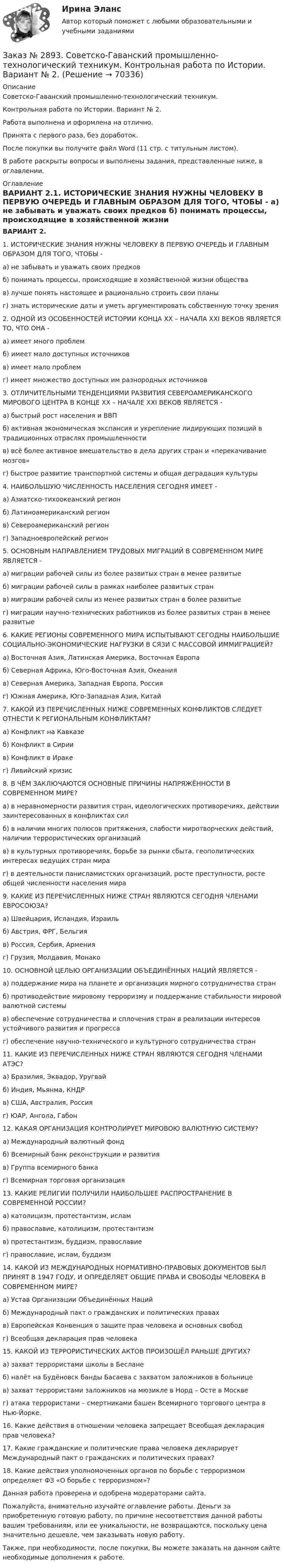      
            Описание
            Советско-Гаванский промышленно-технологический техникум.Контрольная работа по Истории. Вариант № 2.Работа выполнена и оформлена на отлично.Принята с первого раза, без доработок.После покупки вы получите файл Word (11 стр. с титульным листом).В работе раскрыты вопросы и выполнены задания, представленные ниже, в оглавлении.   
            Оглавление
             ВАРИАНТ 2.1. ИСТОРИЧЕСКИЕ ЗНАНИЯ НУЖНЫ ЧЕЛОВЕКУ В ПЕРВУЮ ОЧЕРЕДЬ И ГЛАВНЫМ ОБРАЗОМ  ДЛЯ ТОГО, ЧТОБЫ -	а) не забывать и уважать своих предков	б) понимать процессы, происходящие в хозяйственной жизни общества	в) лучше понять настоящее и рационально строить свои планы	г) знать исторические даты и уметь аргументировать собственную точку зрения 2. ОДНОЙ ИЗ ОСОБЕННОСТЕЙ ИСТОРИИ КОНЦА ХХ – НАЧАЛА ХХI ВЕКОВ ЯВЛЯЕТСЯ ТО, ЧТО ОНА -	а) имеет много проблем	б) имеет мало доступных источников	в) имеет мало проблем 	г) имеет множество доступных им разнородных источников  3. ОТЛИЧИТЕЛЬНЫМИ ТЕНДЕНЦИЯМИ РАЗВИТИЯ СЕВЕРОАМЕРИКАНСКОГО МИРОВОГО ЦЕНТРА В КОНЦЕ ХХ – НАЧАЛЕ ХХI ВЕКОВ ЯВЛЯЕТСЯ -	а) быстрый рост населения и ВВП	б) активная экономическая экспансия и укрепление лидирующих позиций в традиционных отраслях промышленности	в) всё более активное вмешательство в дела других стран и «перекачивание мозгов»	г) быстрое развитие транспортной системы и общая деградация культуры 4. НАИБОЛЬШУЮ ЧИСЛЕННОСТЬ НАСЕЛЕНИЯ СЕГОДНЯ ИМЕЕТ -	а) Азиатско-тихоокеанский регион	б) Латиноамериканский регион	в) Североамериканский регион	г) Западноевропейский регион 5. ОСНОВНЫМ НАПРАВЛЕНИЕМ ТРУДОВЫХ МИГРАЦИЙ В СОВРЕМЕННОМ МИРЕ ЯВЛЯЕТСЯ -	а) миграции рабочей силы из более развитых стран в менее развитые	б) миграции рабочей силы в рамках наиболее развитых стран	в) миграции рабочей силы из менее развитых стран в более развитые 	г) миграции научно-технических работников из более развитых стран в менее развитые  6. КАКИЕ РЕГИОНЫ СОВРЕМЕННОГО МИРА ИСПЫТЫВАЮТ СЕГОДНЫ НАИБОЛЬШИЕ СОЦИАЛЬНО-ЭКОНОМИЧЕСКИЕ НАГРУЗКИ В СЯЗИ С МАССОВОЙ ИММИГРАЦИЕЙ?	а) Восточная Азия, Латинская Америка, Восточная Европа	б) Северная Африка, Юго-Восточная Азия, Океания	в) Северная Америка, Западная Европа, Россия	г) Южная Америка, Юго-Западная Азия, Китай 7. КАКОЙ ИЗ ПЕРЕЧИСЛЕННЫХ НИЖЕ СОВРЕМЕННЫХ КОНФЛИКТОВ СЛЕДУЕТ ОТНЕСТИ К РЕГИОНАЛЬНЫМ КОНФЛИКТАМ?	а) Конфликт на Кавказе	б) Конфликт в Сирии	в) Конфликт в Ираке	г) Ливийский кризис 8. В ЧЁМ ЗАКЛЮЧАЮТСЯ ОСНОВНЫЕ ПРИЧИНЫ НАПРЯЖЁННОСТИ В СОВРЕМЕННОМ МИРЕ?	а) в неравномерности развития стран, идеологических противоречиях, действии заинтересованных в конфликтах сил	б) в наличии многих полюсов притяжения, слабости миротворческих действий, наличии террористических организаций	в) в культурных противоречиях, борьбе за рынки сбыта, геополитических интересах ведущих стран мира	г) в деятельности панисламистских организаций, росте преступности, росте общей численности населения мира 9. КАКИЕ ИЗ ПЕРЕЧИСЛЕННЫХ НИЖЕ СТРАН ЯВЛЯЮТСЯ СЕГОДНЯ ЧЛЕНАМИ ЕВРОСОЮЗА?	а) Швейцария, Исландия, Израиль	б) Австрия, ФРГ, Бельгия	в) Россия, Сербия, Армения	г) Грузия, Молдавия, Монако 10. ОСНОВНОЙ ЦЕЛЬЮ ОРГАНИЗАЦИИ ОБЪЕДИНЁННЫХ НАЦИЙ ЯВЛЯЕТСЯ -	а) поддержание мира на планете и организация мирного сотрудничества стран	б) противодействие мировому терроризму и поддержание стабильности мировой         валютной системы	в) обеспечение сотрудничества и сплочения стран в реализации интересов устойчивого развития и прогресса	г) обеспечение научно-технического и культурного сотрудничества стран  11. КАКИЕ ИЗ ПЕРЕЧИСЛЕННЫХ НИЖЕ СТРАН ЯВЛЯЮТСЯ СЕГОДНЯ ЧЛЕНАМИ АТЭС?	а) Бразилия, Эквадор, Уругвай	б) Индия, Мьянма, КНДР	в) США, Австралия, Россия	г) ЮАР, Ангола, Габон 12. КАКАЯ ОРГАНИЗАЦИЯ КОНТРОЛИРУЕТ МИРОВОЮ ВАЛЮТНУЮ СИСТЕМУ? 	а) Международный валютный фонд	б) Всемирный банк реконструкции и развития	в) Группа всемирного банка	г) Всемирная торговая организация 13. КАКИЕ РЕЛИГИИ ПОЛУЧИЛИ НАИБОЛЬШЕЕ РАСПРОСТРАНЕНИЕ В СОВРЕМЕННОЙ РОССИИ? 	а) католицизм, протестантизм, ислам	б) православие, католицизм, протестантизм	в) протестантизм, буддизм, православие	г) православие, ислам, буддизм 14. КАКОЙ ИЗ МЕЖДУНАРОДНЫХ НОРМАТИВНО-ПРАВОВЫХ ДОКУМЕНТОВ БЫЛ ПРИНЯТ В 1947 ГОДУ, И ОПРЕДЕЛЯЕТ ОБЩИЕ ПРАВА И СВОБОДЫ ЧЕЛОВЕКА В СОВРЕМЕННОМ МИРЕ?	а) Устав Организации Объединённых Наций	б) Международный пакт о гражданских и политических правах	в) Европейская Конвенция о защите прав человека и основных свобод	г) Всеобщая декларация прав человека 15. КАКОЙ ИЗ ТЕРРОРИСТИЧЕСКИХ АКТОВ ПРОИЗОШЁЛ РАНЬШЕ ДРУГИХ?	а) захват террористами школы в Беслане	б) налёт на Будёновск банды Басаева с захватом заложников в больнице	в) захват террористами заложников на мюзикле в Норд – Осте в Москве	г) атака террористами – смертниками башен Всемирного торгового центра в Нью-Йорке.16. Какие действия в отношении человека запрещает Всеобщая декларация прав человека?17.  Какие гражданские и политические права человека декларирует Международный пакт о гражданских и политических правах?18.  Какие действия уполномоченных органов по борьбе с терроризмом определяет ФЗ «О борьбе с терроризмом»?Данная работа проверена и одобрена модераторами сайта. Пожалуйста, внимательно изучайте оглавление работы. Деньги за приобретенную готовую работу, по причине несоответствия данной работы вашим требованиям, или ее уникальности, не возвращаются, поскольку цена значительно дешевле, чем заказывать новую работу.Также, при необходимости, после покупки, Вы можете заказать на данном сайте необходимые дополнения к работе.  
            
            
            Заказ № 2890. Ответы на вопросы по лекции. Психология. Характеристика наблюдения и его видов.Заказ № 2893. Советско-Гаванский промышленно-технологический техникум. Контрольная работа по Истории. Вариант № 2.Заказ № 2896. Северо-Восточный федеральный университет имени М.К. Аммосова. Практические занятия по русскому языку.Заказ № 2918. Задача.Заказ № 2921. Международный открытый колледж. Дополнительное задание по дисциплине «Бухгалтерская технология проведения и оформления инвентаризации». Заказ № 2921. Международный открытый колледж. Практическая работа № 1 по дисциплине «Бухгалтерская технология проведения и оформления инвентаризации». Тема 1. Основные понятия, требования и порядок проведения инвентаризации.Заказ № 2921. Международный открытый колледж. Практическая работа № 2 по дисциплине «Бухгалтерская технология проведения и оформления инвентаризации». Тема 2. Инвентаризация основных средств.Заказ № 2853. Сибирский институт бизнеса и информационных технологий. Практическая работа (Кейс-задание). Дисциплина: Финансовая математика.Заказ № 2853. Сибирский институт бизнеса и информационных технологий. Учебно - воспитательный семинар № 1. Выполнение практического задания (заполнение анкеты).Заказ № 2854. Московский финансово-промышленный университет «Синергия». Общепсихологический практикум № 1.Заказ № 2854. Московский финансово-промышленный университет «Синергия». Общепсихологический практикум № 2.Заказ № 2870. Ответы на вопросы.Заказ № 2876. Конспекты 15 (пятнадцати) уроков для младших школьниковЗаказ № 2878. Техникум экономики и предпринимательства. Информационные технологии в профессиональной деятельности. Практическая работа № 4