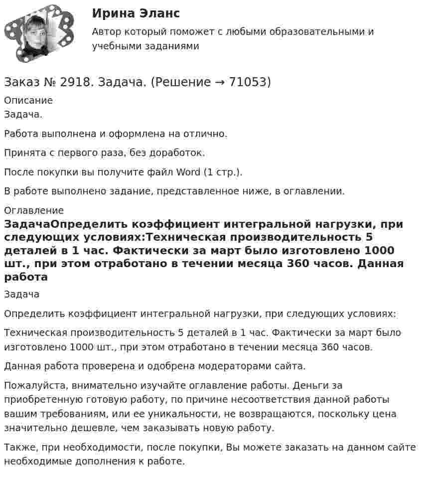      
            Описание
            Задача.Работа выполнена и оформлена на отлично.Принята с первого раза, без доработок.После покупки вы получите файл Word (1 стр.). В работе выполнено задание, представленное ниже, в оглавлении.  
            Оглавление
            ЗадачаОпределить коэффициент интегральной нагрузки, при следующих условиях:Техническая производительность 5 деталей в 1 час. Фактически за март было изготовлено 1000 шт., при этом отработано в течении месяца 360 часов.    Данная работа проверена и одобрена модераторами сайта. Пожалуйста, внимательно изучайте оглавление работы. Деньги за приобретенную готовую работу, по причине несоответствия данной работы вашим требованиям, или ее уникальности, не возвращаются, поскольку цена значительно дешевле, чем заказывать новую работу.Также, при необходимости, после покупки, Вы можете заказать на данном сайте необходимые дополнения к работе.  
            
            
            Заказ № 2896. Северо-Восточный федеральный университет имени М.К. Аммосова. Практические занятия по русскому языку.Заказ № 2918. Задача.Заказ № 2921. Международный открытый колледж. Дополнительное задание по дисциплине «Бухгалтерская технология проведения и оформления инвентаризации». Заказ № 2921. Международный открытый колледж. Практическая работа № 1 по дисциплине «Бухгалтерская технология проведения и оформления инвентаризации». Тема 1. Основные понятия, требования и порядок проведения инвентаризации.Заказ № 2921. Международный открытый колледж. Практическая работа № 2 по дисциплине «Бухгалтерская технология проведения и оформления инвентаризации». Тема 2. Инвентаризация основных средств.Заказ № 2921. Международный открытый колледж. Практическая работа № 3 по дисциплине «Бухгалтерская технология проведения и оформления инвентаризации». Тема 3. Инвентаризация нематериальных активов.Заказ № 2928. Дошкольная педагогика. Задание по БотаникеЗаказ № 2854. Московский финансово-промышленный университет «Синергия». Общепсихологический практикум № 1.Заказ № 2854. Московский финансово-промышленный университет «Синергия». Общепсихологический практикум № 2.Заказ № 2870. Ответы на вопросы.Заказ № 2876. Конспекты 15 (пятнадцати) уроков для младших школьниковЗаказ № 2878. Техникум экономики и предпринимательства. Информационные технологии в профессиональной деятельности. Практическая работа № 4Заказ № 2888. Дальневосточный юридический институт Министерства внутренних дел Российской Федерации. Контрольная работа по дисциплине: История государства и права России. Тема № 41 Образование чрезвычайных органов власти и управления в 1917-1922 г.Заказ № 2890. Ответы на вопросы по лекции. Психология. Характеристика наблюдения и его видов.