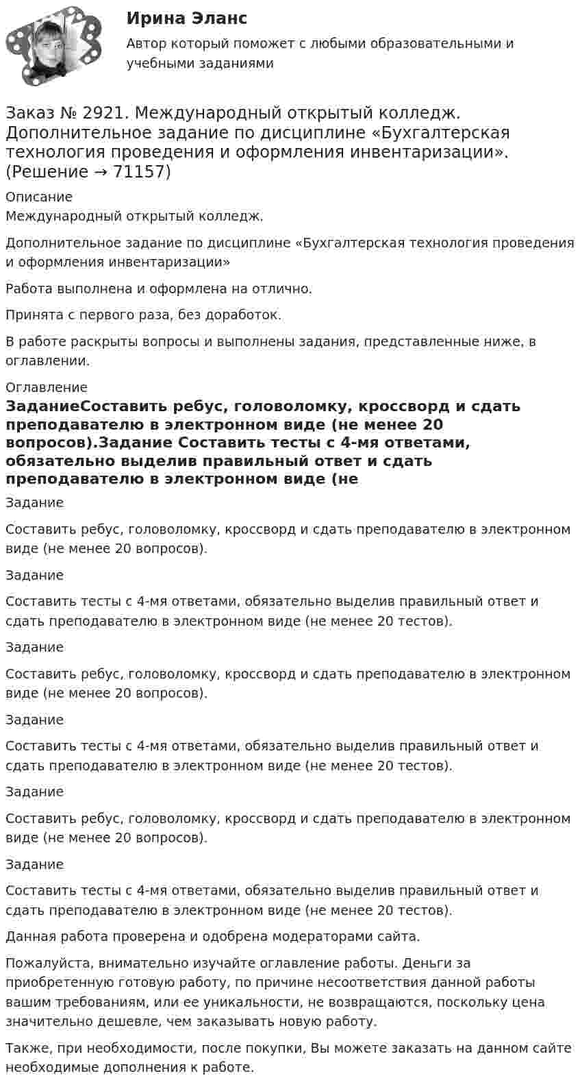     
            Описание
            Международный открытый колледж. Дополнительное задание по дисциплине «Бухгалтерская технология проведения и оформления инвентаризации» Работа выполнена и оформлена на отлично.Принята с первого раза, без доработок.В работе раскрыты вопросы и выполнены задания, представленные ниже, в оглавлении.  
            Оглавление
            ЗаданиеСоставить ребус, головоломку, кроссворд и сдать преподавателю в электронном виде (не менее 20 вопросов).Задание Составить тесты с 4-мя ответами, обязательно выделив правильный ответ и сдать преподавателю в электронном виде (не менее 20 тестов).Задание Составить ребус, головоломку, кроссворд и сдать преподавателю в электронном виде (не менее 20 вопросов).Задание Составить тесты с 4-мя ответами, обязательно выделив правильный ответ и сдать преподавателю в электронном виде (не менее 20 тестов).Задание Составить ребус, головоломку, кроссворд и сдать преподавателю в электронном виде (не менее 20 вопросов).Задание Составить тесты с 4-мя ответами, обязательно выделив правильный ответ и сдать преподавателю в электронном виде (не менее 20 тестов). Данная работа проверена и одобрена модераторами сайта. Пожалуйста, внимательно изучайте оглавление работы. Деньги за приобретенную готовую работу, по причине несоответствия данной работы вашим требованиям, или ее уникальности, не возвращаются, поскольку цена значительно дешевле, чем заказывать новую работу.Также, при необходимости, после покупки, Вы можете заказать на данном сайте необходимые дополнения к работе.  
            
            
            Заказ № 2918. Задача.Заказ № 2921. Международный открытый колледж. Дополнительное задание по дисциплине «Бухгалтерская технология проведения и оформления инвентаризации». Заказ № 2921. Международный открытый колледж. Практическая работа № 1 по дисциплине «Бухгалтерская технология проведения и оформления инвентаризации». Тема 1. Основные понятия, требования и порядок проведения инвентаризации.Заказ № 2921. Международный открытый колледж. Практическая работа № 2 по дисциплине «Бухгалтерская технология проведения и оформления инвентаризации». Тема 2. Инвентаризация основных средств.Заказ № 2921. Международный открытый колледж. Практическая работа № 3 по дисциплине «Бухгалтерская технология проведения и оформления инвентаризации». Тема 3. Инвентаризация нематериальных активов.Заказ № 2928. Дошкольная педагогика. Задание по БотаникеЗаказ № 2930. Хабаровский техникум городской инфраструктуры и промышленного производства. Инженерная графика. Контрольная работа. Вариант № 11.Заказ № 2854. Московский финансово-промышленный университет «Синергия». Общепсихологический практикум № 2.Заказ № 2870. Ответы на вопросы.Заказ № 2876. Конспекты 15 (пятнадцати) уроков для младших школьниковЗаказ № 2878. Техникум экономики и предпринимательства. Информационные технологии в профессиональной деятельности. Практическая работа № 4Заказ № 2888. Дальневосточный юридический институт Министерства внутренних дел Российской Федерации. Контрольная работа по дисциплине: История государства и права России. Тема № 41 Образование чрезвычайных органов власти и управления в 1917-1922 г.Заказ № 2890. Ответы на вопросы по лекции. Психология. Характеристика наблюдения и его видов.Заказ № 2893. Советско-Гаванский промышленно-технологический техникум. Контрольная работа по Истории. Вариант № 2.