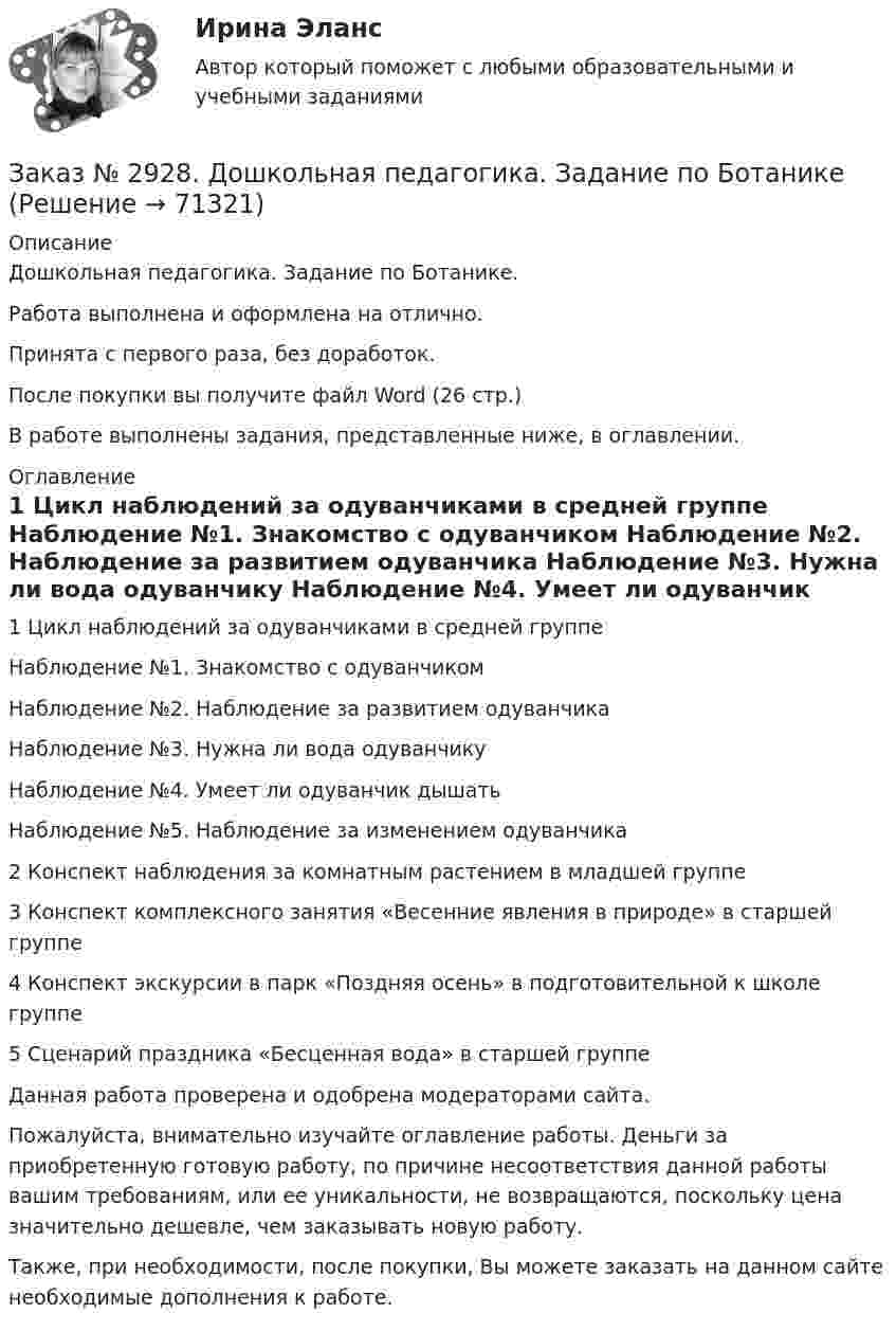      
            Описание
            Дошкольная педагогика. Задание по Ботанике. Работа выполнена и оформлена на отлично.Принята с первого раза, без доработок.После покупки вы получите файл Word (26 стр.)В работе выполнены задания, представленные ниже, в оглавлении. 
            Оглавление
            1 Цикл наблюдений за одуванчиками в средней группе          Наблюдение №1. Знакомство с одуванчиком     Наблюдение №2. Наблюдение за развитием одуванчика         Наблюдение №3. Нужна ли вода одуванчику     Наблюдение №4. Умеет ли одуванчик дышать  Наблюдение №5. Наблюдение за изменением одуванчика      2 Конспект наблюдения за комнатным растением в младшей группе           3 Конспект комплексного занятия «Весенние явления в природе» в старшей группе4 Конспект экскурсии в парк «Поздняя осень» в подготовительной к школе группе5 Сценарий праздника «Бесценная вода» в старшей группе Данная работа проверена и одобрена модераторами сайта. Пожалуйста, внимательно изучайте оглавление работы. Деньги за приобретенную готовую работу, по причине несоответствия данной работы вашим требованиям, или ее уникальности, не возвращаются, поскольку цена значительно дешевле, чем заказывать новую работу.Также, при необходимости, после покупки, Вы можете заказать на данном сайте необходимые дополнения к работе.  
            
            
            Заказ № 2921. Международный открытый колледж. Практическая работа № 3 по дисциплине «Бухгалтерская технология проведения и оформления инвентаризации». Тема 3. Инвентаризация нематериальных активов.Заказ № 2928. Дошкольная педагогика. Задание по БотаникеЗаказ № 2930. Хабаровский техникум городской инфраструктуры и промышленного производства. Инженерная графика. Контрольная работа. Вариант № 11.Заказ № 2943. Советско-Гаванский промышленно-технологический техникум. Индивидуальный проект. Тема «Проценты в нашей жизни».Заказ № 2944. Советско-Гаванский промышленно-технологический техникум. Индивидуальный проект. Тема «Материальная ответственность сторон трудового договора».Заказ № 2944. Советско-Гаванский промышленно-технологический техникум. Индивидуальный проект. Тема «Перестройка» в СССР и ее последствия».Заказ № 2953. Практическая работа. Оборотные средства предприятия. Задачи 1 и 3.Заказ № 2888. Дальневосточный юридический институт Министерства внутренних дел Российской Федерации. Контрольная работа по дисциплине: История государства и права России. Тема № 41 Образование чрезвычайных органов власти и управления в 1917-1922 г.Заказ № 2890. Ответы на вопросы по лекции. Психология. Характеристика наблюдения и его видов.Заказ № 2893. Советско-Гаванский промышленно-технологический техникум. Контрольная работа по Истории. Вариант № 2.Заказ № 2896. Северо-Восточный федеральный университет имени М.К. Аммосова. Практические занятия по русскому языку.Заказ № 2918. Задача.Заказ № 2921. Международный открытый колледж. Дополнительное задание по дисциплине «Бухгалтерская технология проведения и оформления инвентаризации». Заказ № 2921. Международный открытый колледж. Практическая работа № 1 по дисциплине «Бухгалтерская технология проведения и оформления инвентаризации». Тема 1. Основные понятия, требования и порядок проведения инвентаризации.