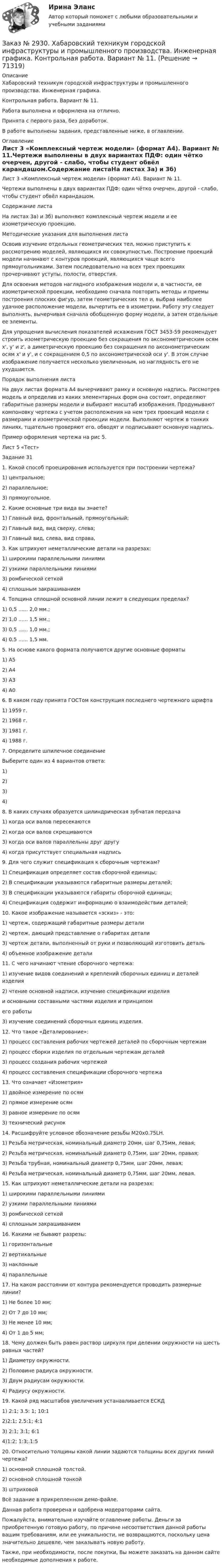     
            Описание
            Хабаровский техникум городской инфраструктуры и промышленного производства. Инженерная графика. Контрольная работа. Вариант № 11.  Работа выполнена и оформлена на отлично.Принята с первого раза, без доработок.В работе выполнены задания, представленные ниже, в оглавлении.  
            Оглавление
            Лист 3 «Комплексный чертеж модели» (формат А4). Вариант № 11.Чертежи выполнены в двух вариантах ПДФ: один чётко очерчен, другой - слабо, чтобы студент обвёл карандашом.Содержание листаНа листах 3а) и 3б) выполняют комплексный чертеж модели и ее изометрическую проекцию.Методические указания для выполнения листаОсвоив изучение отдельных геометрических тел, можно приступить к рассмотрению моделей, являющихся их совокупностью. Построение проекций модели начинают с контуров проекций, являющихся чаще всего прямоугольниками. Затем последовательно на всех трех проекциях прочерчивают уступы, полости, отверстия. Для освоения методов наглядного изображения модели и, в частности, ее изометрической проекции, необходимо сначала повторить методы и приемы построения плоских фигур, затем геометрических тел и, выбрав наиболее удачное расположение модели, вычертить ее в изометрии. Работу эту следует выполнять, вычерчивая сначала обобщенную форму модели, а затем отдельные ее элементы.Для упрощения вычисления показателей искажения ГОСТ 3453-59 рекомендует строить изометрическую проекцию без сокращения по аксонометрическим осям x', у' и z', а диметрическую проекцию без сокращения по аксонометрическим осям х' и y', и с сокращением 0,5 по аксонометрической оси у'. В этом случае изображение получается несколько увеличенным, но наглядность его не ухудшается. Порядок выполнения листа На двух листах формата А4 вычерчивают рамку и основную надпись. Рассмотрев модель и определив из каких элементарных форм она состоит, определяют габаритные размеры модели и выбирают масштаб изображения. Продумывают компоновку чертежа с учетом расположения на нем трех проекций модели с размерами и изометрической проекции модели. Выполняют чертеж в тонких линиях, тщательно проверяют его, обводят и подписывают основную надпись.     Пример оформления чертежа на рис 5. Лист 5 «Тест»Задание 311. Какой способ проецирования  используется при построении чертежа?  1) центральное; 2) параллельное; 3) прямоугольное. 2. Какие основные три вида вы знаете?   1) Главный вид, фронтальный, прямоугольный; 2) Главный вид, вид сверху, слева; 3) Главный вид, слева, вид справа,3. Как штрихуют неметаллические детали на разрезах: 1) широкими параллельными линиями 2) узкими параллельными линиями 3) ромбической сеткой 4) сплошным закрашиванием4. Толщина сплошной основной линии лежит в следующих пределах?1) 0,5 ...... 2,0 мм.;2) 1,0 ...... 1,5 мм.;3) 0,5 ...... 1,0 мм.;4) 0,5 ...... 1,5 мм.5. На основе какого формата получаются другие основные форматы1) А5 2) А43) А3 4) А06. В каком году принята ГОСТом конструкция последнего чертежного шрифта1) 1959 г.                  2) 1968 г.3) 1981 г.               4) 1988 г.7. Определите шпилечное соединениеВыберите один из 4 вариантов ответа:1) 2) 3) 4)  8. В каких случаях образуется цилиндрическая зубчатая передача1) когда оси валов пересекаются2) когда оси валов скрещиваются3) когда оси валов параллельны друг другу4) когда присутствует специальная надпись9. Для чего служит спецификация к сборочным чертежам?1) Спецификация определяет состав сборочной единицы;2) В спецификации указываются габаритные размеры деталей;3) В спецификации указываются габариты сборочной единицы;4) Спецификация содержит информацию о взаимодействии деталей; 10. Какое изображение называется «эскиз» - это:1) чертеж, содержащий габаритные размеры детали2) чертеж, дающий представление о габаритах детали3) чертеж детали, выполненный от руки и позволяющий изготовить деталь4) объемное изображение детали11. С чего начинают чтение сборочного чертежа:1) изучение видов соединений и креплений сборочных единиц и деталей изделия2) чтение основной надписи, изучение спецификации изделия и основными составными частями изделия и принципомего работы3) изучение соединений сборочных единиц изделия.12. Что такое «Деталирование»:1) процесс составления рабочих чертежей деталей по сборочным чертежам2) процесс сборки изделия по отдельным чертежам деталей3) процесс создания рабочих чертежей4) процесс составления спецификации сборочного чертежа13. Что означает «Изометрия»1) двойное измерение по осям 2) прямое измерение осям3) равное измерение по осям 3) технический рисунок14. Расшифруйте условное обозначение резьбы M20х0.75LH.1) Резьба метрическая, номинальный диаметр 20мм, шаг 0,75мм, левая;2) Резьба метрическая, номинальный диаметр 0,75мм, шаг 20мм, правая;3) Резьба трубная, номинальный диаметр 0,75мм, шаг 20мм, левая;4) Резьба метрическая, номинальный диаметр 0,75мм, шаг 20мм, левая.15. Как штрихуют неметаллические детали на разрезах:1) широкими параллельными линиями2) узкими параллельными линиями3) ромбической сеткой4) сплошным закрашиванием16. Какими не бывают разрезы: 1) горизонтальные  2) вертикальные 3) наклонные  4) параллельные17. На каком расстоянии от контура рекомендуется проводить размерные линии?1) Не более 10 мм;2) От 7 до 10 мм;3) Не менее 10 мм;4) От 1 до 5 мм;18. Чему должен быть равен раствор циркуля при делении окружности на шесть равных частей?1) Диаметру окружности.2) Половине радиуса окружности.3) Двум радиусам окружности.4) Радиусу окружности. 19. Какой ряд масштабов увеличения устанавливается ЕСКД 1) 2:1; 3.5: 1; 10:1  2)2:1; 2.5:1; 4:1  3) 2:1; 3:1; 6:1 4)1:2; 1:3;.1:520. Относительно толщины какой линии задаются толщины всех других линий чертежа? 1) основной сплошной толстой.     2) основной сплошной тонкой     3) штриховойВсё задание в прикрепленном демо-файле.Данная работа проверена и одобрена модераторами сайта. Пожалуйста, внимательно изучайте оглавление работы. Деньги за приобретенную готовую работу, по причине несоответствия данной работы вашим требованиям, или ее уникальности, не возвращаются, поскольку цена значительно дешевле, чем заказывать новую работу.Также, при необходимости, после покупки, Вы можете заказать на данном сайте необходимые дополнения к работе.  
            
            
            Заказ № 2928. Дошкольная педагогика. Задание по БотаникеЗаказ № 2930. Хабаровский техникум городской инфраструктуры и промышленного производства. Инженерная графика. Контрольная работа. Вариант № 11.Заказ № 2943. Советско-Гаванский промышленно-технологический техникум. Индивидуальный проект. Тема «Проценты в нашей жизни».Заказ № 2944. Советско-Гаванский промышленно-технологический техникум. Индивидуальный проект. Тема «Материальная ответственность сторон трудового договора».Заказ № 2944. Советско-Гаванский промышленно-технологический техникум. Индивидуальный проект. Тема «Перестройка» в СССР и ее последствия».Заказ № 2953. Практическая работа. Оборотные средства предприятия. Задачи 1 и 3.Заказ № 2957. Хабаровский промышленно-экономический техникум. Контрольная работа по дисциплине «Статистика». 1 вариант.Заказ № 2890. Ответы на вопросы по лекции. Психология. Характеристика наблюдения и его видов.Заказ № 2893. Советско-Гаванский промышленно-технологический техникум. Контрольная работа по Истории. Вариант № 2.Заказ № 2896. Северо-Восточный федеральный университет имени М.К. Аммосова. Практические занятия по русскому языку.Заказ № 2918. Задача.Заказ № 2921. Международный открытый колледж. Дополнительное задание по дисциплине «Бухгалтерская технология проведения и оформления инвентаризации». Заказ № 2921. Международный открытый колледж. Практическая работа № 1 по дисциплине «Бухгалтерская технология проведения и оформления инвентаризации». Тема 1. Основные понятия, требования и порядок проведения инвентаризации.Заказ № 2921. Международный открытый колледж. Практическая работа № 2 по дисциплине «Бухгалтерская технология проведения и оформления инвентаризации». Тема 2. Инвентаризация основных средств.