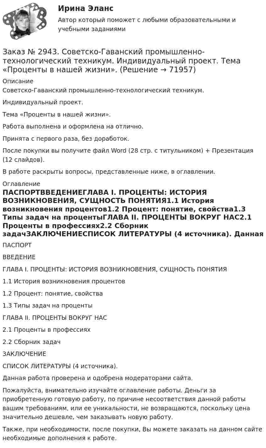      
            Описание
            Советско-Гаванский промышленно-технологический техникум. Индивидуальный проект. Тема «Проценты в нашей жизни».Работа выполнена и оформлена на отлично.Принята с первого раза, без доработок.После покупки вы получите файл Word (28 стр. с титульником) + Презентация (12 слайдов).В работе раскрыты вопросы,  представленные ниже, в оглавлении.  
            Оглавление
            ПАСПОРТВВЕДЕНИЕГЛАВА I. ПРОЦЕНТЫ: ИСТОРИЯ ВОЗНИКНОВЕНИЯ, СУЩНОСТЬ ПОНЯТИЯ1.1 История возникновения процентов1.2 Процент: понятие, свойства1.3 Типы задач на процентыГЛАВА II. ПРОЦЕНТЫ ВОКРУГ НАС2.1 Проценты в профессиях2.2 Сборник задачЗАКЛЮЧЕНИЕСПИСОК ЛИТЕРАТУРЫ (4 источника).  Данная работа проверена и одобрена модераторами сайта. Пожалуйста, внимательно изучайте оглавление работы. Деньги за приобретенную готовую работу, по причине несоответствия данной работы вашим требованиям, или ее уникальности, не возвращаются, поскольку цена значительно дешевле, чем заказывать новую работу.Также, при необходимости, после покупки, Вы можете заказать на данном сайте необходимые дополнения к работе.  
            
            
            Заказ № 2930. Хабаровский техникум городской инфраструктуры и промышленного производства. Инженерная графика. Контрольная работа. Вариант № 11.Заказ № 2943. Советско-Гаванский промышленно-технологический техникум. Индивидуальный проект. Тема «Проценты в нашей жизни».Заказ № 2944. Советско-Гаванский промышленно-технологический техникум. Индивидуальный проект. Тема «Материальная ответственность сторон трудового договора».Заказ № 2944. Советско-Гаванский промышленно-технологический техникум. Индивидуальный проект. Тема «Перестройка» в СССР и ее последствия».Заказ № 2953. Практическая работа. Оборотные средства предприятия. Задачи 1 и 3.Заказ № 2957. Хабаровский промышленно-экономический техникум. Контрольная работа по дисциплине «Статистика». 1 вариант.Заказ № 2961. Практическая работа. Оборотные средства предприятия. Задачи 2 и 4. Заказ № 2893. Советско-Гаванский промышленно-технологический техникум. Контрольная работа по Истории. Вариант № 2.Заказ № 2896. Северо-Восточный федеральный университет имени М.К. Аммосова. Практические занятия по русскому языку.Заказ № 2918. Задача.Заказ № 2921. Международный открытый колледж. Дополнительное задание по дисциплине «Бухгалтерская технология проведения и оформления инвентаризации». Заказ № 2921. Международный открытый колледж. Практическая работа № 1 по дисциплине «Бухгалтерская технология проведения и оформления инвентаризации». Тема 1. Основные понятия, требования и порядок проведения инвентаризации.Заказ № 2921. Международный открытый колледж. Практическая работа № 2 по дисциплине «Бухгалтерская технология проведения и оформления инвентаризации». Тема 2. Инвентаризация основных средств.Заказ № 2921. Международный открытый колледж. Практическая работа № 3 по дисциплине «Бухгалтерская технология проведения и оформления инвентаризации». Тема 3. Инвентаризация нематериальных активов.