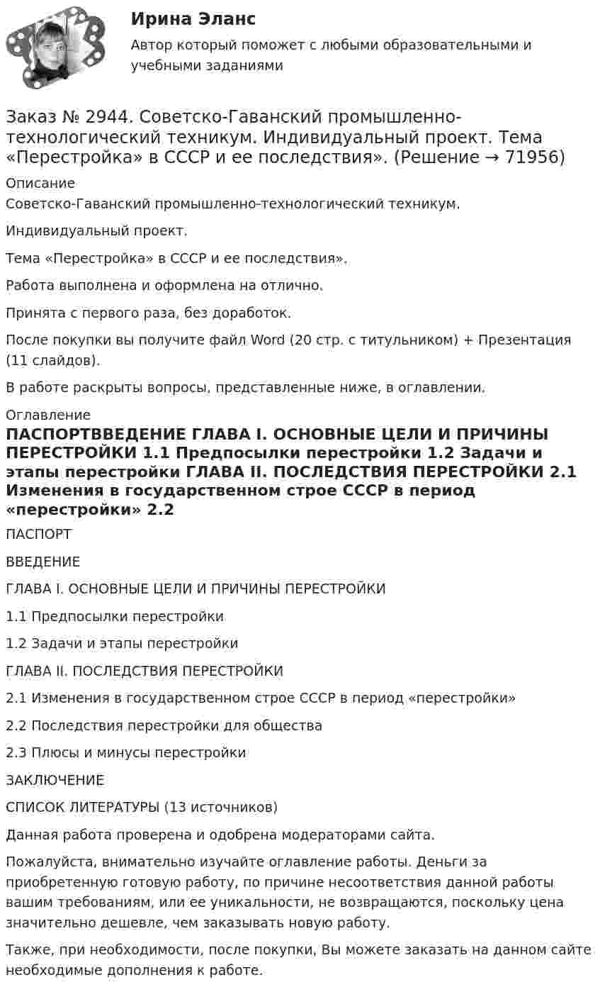      
            Описание
            Советско-Гаванский промышленно-технологический техникум. Индивидуальный проект. Тема «Перестройка» в СССР и ее последствия».Работа выполнена и оформлена на отлично.Принята с первого раза, без доработок.После покупки вы получите файл Word (20 стр. с титульником) + Презентация (11 слайдов).В работе раскрыты вопросы,  представленные ниже, в оглавлении.  
            Оглавление
            ПАСПОРТВВЕДЕНИЕ  ГЛАВА I. ОСНОВНЫЕ ЦЕЛИ И ПРИЧИНЫ ПЕРЕСТРОЙКИ 1.1 Предпосылки перестройки      1.2 Задачи и этапы перестройки   ГЛАВА II. ПОСЛЕДСТВИЯ ПЕРЕСТРОЙКИ     2.1 Изменения в государственном строе СССР в период «перестройки»      2.2 Последствия перестройки для общества       2.3 Плюсы и минусы перестройки ЗАКЛЮЧЕНИЕ       СПИСОК ЛИТЕРАТУРЫ  (13 источников) Данная работа проверена и одобрена модераторами сайта.  Пожалуйста, внимательно изучайте оглавление работы. Деньги за приобретенную готовую работу, по причине несоответствия данной работы вашим требованиям, или ее уникальности, не возвращаются, поскольку цена значительно дешевле, чем заказывать новую работу. Также, при необходимости, после покупки, Вы можете заказать на данном сайте необходимые дополнения к работе.  
            
            
            Заказ № 2944. Советско-Гаванский промышленно-технологический техникум. Индивидуальный проект. Тема «Материальная ответственность сторон трудового договора».Заказ № 2944. Советско-Гаванский промышленно-технологический техникум. Индивидуальный проект. Тема «Перестройка» в СССР и ее последствия».Заказ № 2953. Практическая работа. Оборотные средства предприятия. Задачи 1 и 3.Заказ № 2957. Хабаровский промышленно-экономический техникум. Контрольная работа по дисциплине «Статистика». 1 вариант.Заказ № 2961. Практическая работа. Оборотные средства предприятия. Задачи 2 и 4. Заказ № 2964. Хабаровский техникум железнодорожного транспорта. Домашняя контрольная работа. По дисциплине: «Химия». Тема: «Природный газ». Заказ № 2968. Финансово-экономический колледж. Индивидуальный проект по дисциплине: «Правовая культура специалиста». Тема: «Дееспособность физических лиц». Заказ № 2918. Задача.Заказ № 2921. Международный открытый колледж. Дополнительное задание по дисциплине «Бухгалтерская технология проведения и оформления инвентаризации». Заказ № 2921. Международный открытый колледж. Практическая работа № 1 по дисциплине «Бухгалтерская технология проведения и оформления инвентаризации». Тема 1. Основные понятия, требования и порядок проведения инвентаризации.Заказ № 2921. Международный открытый колледж. Практическая работа № 2 по дисциплине «Бухгалтерская технология проведения и оформления инвентаризации». Тема 2. Инвентаризация основных средств.Заказ № 2921. Международный открытый колледж. Практическая работа № 3 по дисциплине «Бухгалтерская технология проведения и оформления инвентаризации». Тема 3. Инвентаризация нематериальных активов.Заказ № 2928. Дошкольная педагогика. Задание по БотаникеЗаказ № 2930. Хабаровский техникум городской инфраструктуры и промышленного производства. Инженерная графика. Контрольная работа. Вариант № 11.