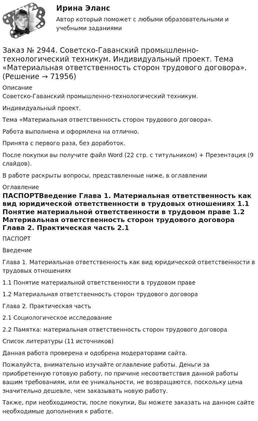      
            Описание
            Советско-Гаванский промышленно-технологический техникум. Индивидуальный проект. Тема «Материальная ответственность сторон трудового договора».Работа выполнена и оформлена на отлично.Принята с первого раза, без доработок.После покупки вы получите файл Word (22 стр. с титульником) + Презентация (9 слайдов).В работе раскрыты вопросы,  представленные ниже, в оглавлении 
            Оглавление
            ПАСПОРТВведение      Глава 1. Материальная ответственность как вид юридической ответственности в трудовых отношениях        1.1 Понятие материальной ответственности в трудовом праве           1.2 Материальная ответственность сторон трудового договора          Глава 2. Практическая часть         2.1 Социологическое исследование         2.2 Памятка: материальная ответственность сторон трудового договора      Список литературы (11 источников) Данная работа проверена и одобрена модераторами сайта. Пожалуйста, внимательно изучайте оглавление работы. Деньги за приобретенную готовую работу, по причине несоответствия данной работы вашим требованиям, или ее уникальности, не возвращаются, поскольку цена значительно дешевле, чем заказывать новую работу.Также, при необходимости, после покупки, Вы можете заказать на данном сайте необходимые дополнения к работе.   
            
            
            Заказ № 2943. Советско-Гаванский промышленно-технологический техникум. Индивидуальный проект. Тема «Проценты в нашей жизни».Заказ № 2944. Советско-Гаванский промышленно-технологический техникум. Индивидуальный проект. Тема «Материальная ответственность сторон трудового договора».Заказ № 2944. Советско-Гаванский промышленно-технологический техникум. Индивидуальный проект. Тема «Перестройка» в СССР и ее последствия».Заказ № 2953. Практическая работа. Оборотные средства предприятия. Задачи 1 и 3.Заказ № 2957. Хабаровский промышленно-экономический техникум. Контрольная работа по дисциплине «Статистика». 1 вариант.Заказ № 2961. Практическая работа. Оборотные средства предприятия. Задачи 2 и 4. Заказ № 2964. Хабаровский техникум железнодорожного транспорта. Домашняя контрольная работа. По дисциплине: «Химия». Тема: «Природный газ». Заказ № 2896. Северо-Восточный федеральный университет имени М.К. Аммосова. Практические занятия по русскому языку.Заказ № 2918. Задача.Заказ № 2921. Международный открытый колледж. Дополнительное задание по дисциплине «Бухгалтерская технология проведения и оформления инвентаризации». Заказ № 2921. Международный открытый колледж. Практическая работа № 1 по дисциплине «Бухгалтерская технология проведения и оформления инвентаризации». Тема 1. Основные понятия, требования и порядок проведения инвентаризации.Заказ № 2921. Международный открытый колледж. Практическая работа № 2 по дисциплине «Бухгалтерская технология проведения и оформления инвентаризации». Тема 2. Инвентаризация основных средств.Заказ № 2921. Международный открытый колледж. Практическая работа № 3 по дисциплине «Бухгалтерская технология проведения и оформления инвентаризации». Тема 3. Инвентаризация нематериальных активов.Заказ № 2928. Дошкольная педагогика. Задание по Ботанике
