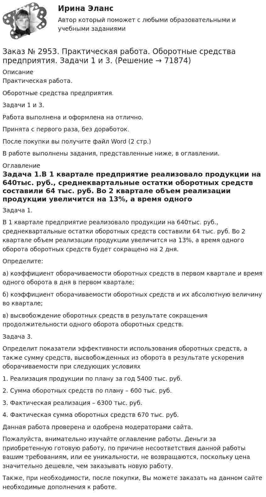      
            Описание
            Практическая работа. Оборотные средства предприятия. Задачи 1 и 3.Работа выполнена и оформлена на отлично.Принята с первого раза, без доработок.После покупки вы получите файл Word (2 стр.) В работе выполнены задания,  представленные ниже, в оглавлении.  
            Оглавление
            Задача 1.В 1 квартале предприятие реализовало продукции на 640тыс. руб., среднеквартальные остатки оборотных средств составили 64 тыс. руб. Во 2 квартале объем реализации продукции увеличится на 13%, а время одного оборота оборотных средств будет сокращено на 2 дня.Определите:а) коэффициент оборачиваемости оборотных средств в первом квартале и время одного оборота в дня в первом квартале;б) коэффициент оборачиваемости оборотных средств и их абсолютную величину во квартале;в) высвобождение оборотных средств в результате сокращения продолжительности одного оборота оборотных средств.Задача 3. Определит показатели эффективности использования оборотных средств, а также сумму средств, высвобожденных из оборота в результате ускорения оборачиваемости при следующих условиях1. Реализация продукции по плану за год 5400 тыс. руб.2. Сумма оборотных средств по плану – 600 тыс. руб.3. Фактическая реализация – 6300 тыс. руб.4. Фактическая сумма оборотных средств 670 тыс. руб. Данная работа проверена и одобрена модераторами сайта.  Пожалуйста, внимательно изучайте оглавление работы. Деньги за приобретенную готовую работу, по причине несоответствия данной работы вашим требованиям, или ее уникальности, не возвращаются, поскольку цена значительно дешевле, чем заказывать новую работу. Также, при необходимости, после покупки, Вы можете заказать на данном сайте необходимые дополнения к работе.  
            
            
            Заказ № 2944. Советско-Гаванский промышленно-технологический техникум. Индивидуальный проект. Тема «Перестройка» в СССР и ее последствия».Заказ № 2953. Практическая работа. Оборотные средства предприятия. Задачи 1 и 3.Заказ № 2957. Хабаровский промышленно-экономический техникум. Контрольная работа по дисциплине «Статистика». 1 вариант.Заказ № 2961. Практическая работа. Оборотные средства предприятия. Задачи 2 и 4. Заказ № 2964. Хабаровский техникум железнодорожного транспорта. Домашняя контрольная работа. По дисциплине: «Химия». Тема: «Природный газ». Заказ № 2968. Финансово-экономический колледж. Индивидуальный проект по дисциплине: «Правовая культура специалиста». Тема: «Дееспособность физических лиц». Заказ № 2975. Международный открытый колледж. Практические основы бухгалтерского учета источников формирования активов организации. Заказ № 2921. Международный открытый колледж. Дополнительное задание по дисциплине «Бухгалтерская технология проведения и оформления инвентаризации». Заказ № 2921. Международный открытый колледж. Практическая работа № 1 по дисциплине «Бухгалтерская технология проведения и оформления инвентаризации». Тема 1. Основные понятия, требования и порядок проведения инвентаризации.Заказ № 2921. Международный открытый колледж. Практическая работа № 2 по дисциплине «Бухгалтерская технология проведения и оформления инвентаризации». Тема 2. Инвентаризация основных средств.Заказ № 2921. Международный открытый колледж. Практическая работа № 3 по дисциплине «Бухгалтерская технология проведения и оформления инвентаризации». Тема 3. Инвентаризация нематериальных активов.Заказ № 2928. Дошкольная педагогика. Задание по БотаникеЗаказ № 2930. Хабаровский техникум городской инфраструктуры и промышленного производства. Инженерная графика. Контрольная работа. Вариант № 11.Заказ № 2943. Советско-Гаванский промышленно-технологический техникум. Индивидуальный проект. Тема «Проценты в нашей жизни».