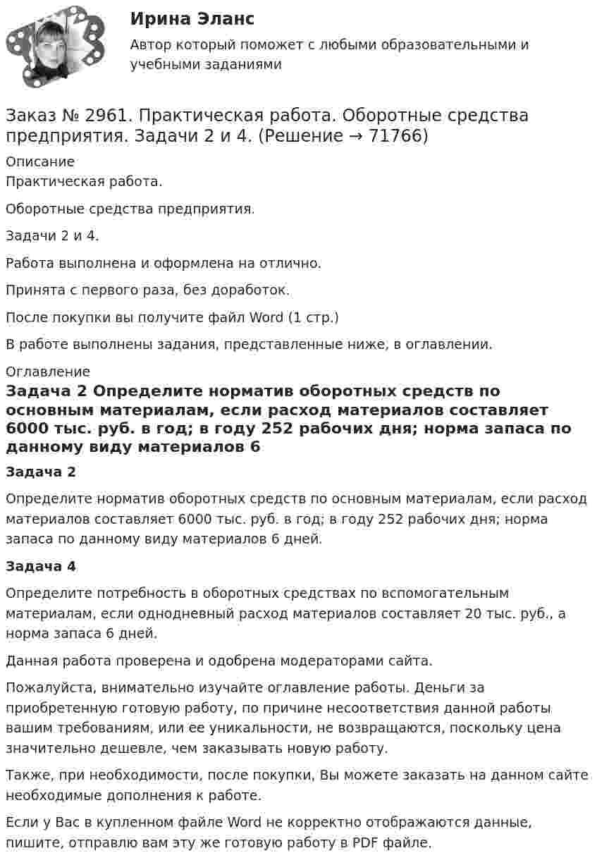      
            Описание
            Практическая работа.Оборотные средства предприятия.Задачи 2 и 4.Работа выполнена и оформлена на отлично.Принята с первого раза, без доработок.После покупки вы получите файл Word (1 стр.)В работе выполнены задания, представленные ниже, в оглавлении. 
            Оглавление
            Задача 2 Определите норматив оборотных средств по основным материалам, если расход материалов составляет 6000 тыс. руб. в год; в году 252 рабочих дня; норма запаса по данному виду материалов 6 дней. Задача 4	Определите потребность в оборотных средствах по вспомогательным материалам, если однодневный расход материалов составляет 20 тыс. руб., а норма запаса 6 дней.  Данная работа проверена и одобрена модераторами сайта.  Пожалуйста, внимательно изучайте оглавление работы. Деньги за приобретенную готовую работу, по причине несоответствия данной работы вашим требованиям, или ее уникальности, не возвращаются, поскольку цена значительно дешевле, чем заказывать новую работу. Также, при необходимости, после покупки, Вы можете заказать на данном сайте необходимые дополнения к работе.  Если у Вас в купленном файле Word не корректно отображаются данные, пишите, отправлю вам эту же готовую работу в PDF файле.   
            
            
            Заказ № 2957. Хабаровский промышленно-экономический техникум. Контрольная работа по дисциплине «Статистика». 1 вариант.Заказ № 2961. Практическая работа. Оборотные средства предприятия. Задачи 2 и 4. Заказ № 2964. Хабаровский техникум железнодорожного транспорта. Домашняя контрольная работа. По дисциплине: «Химия». Тема: «Природный газ». Заказ № 2968. Финансово-экономический колледж. Индивидуальный проект по дисциплине: «Правовая культура специалиста». Тема: «Дееспособность физических лиц». Заказ № 2975. Международный открытый колледж. Практические основы бухгалтерского учета источников формирования активов организации. Заказ № 2975. Международный открытый колледж. Учет на предприятиях малого бизнеса. Заказ № 2976. Финансово-экономический колледж. Практическое задание по СтатистикеЗаказ № 2921. Международный открытый колледж. Практическая работа № 2 по дисциплине «Бухгалтерская технология проведения и оформления инвентаризации». Тема 2. Инвентаризация основных средств.Заказ № 2921. Международный открытый колледж. Практическая работа № 3 по дисциплине «Бухгалтерская технология проведения и оформления инвентаризации». Тема 3. Инвентаризация нематериальных активов.Заказ № 2928. Дошкольная педагогика. Задание по БотаникеЗаказ № 2930. Хабаровский техникум городской инфраструктуры и промышленного производства. Инженерная графика. Контрольная работа. Вариант № 11.Заказ № 2943. Советско-Гаванский промышленно-технологический техникум. Индивидуальный проект. Тема «Проценты в нашей жизни».Заказ № 2944. Советско-Гаванский промышленно-технологический техникум. Индивидуальный проект. Тема «Материальная ответственность сторон трудового договора».Заказ № 2944. Советско-Гаванский промышленно-технологический техникум. Индивидуальный проект. Тема «Перестройка» в СССР и ее последствия».