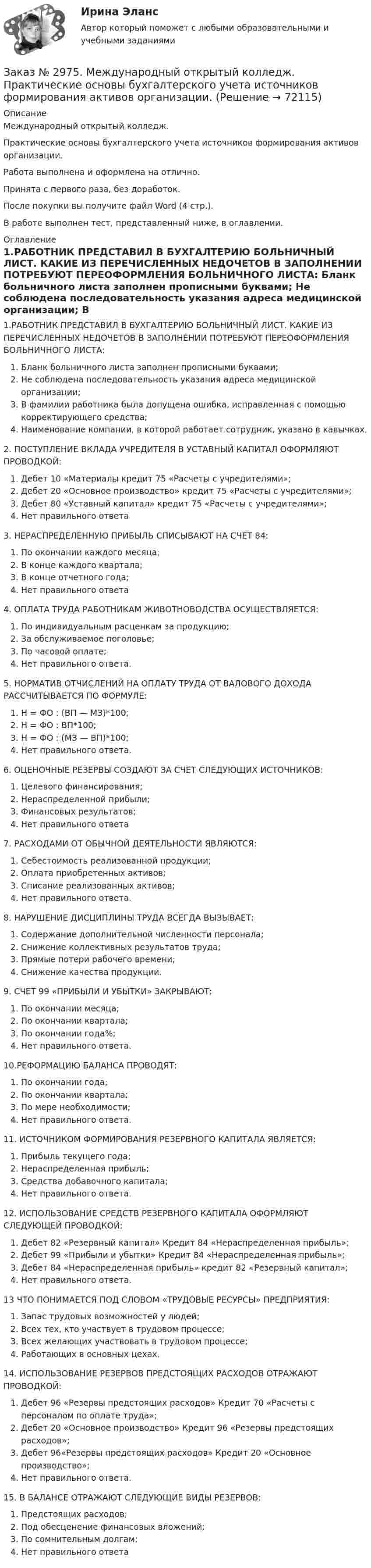      
            Описание
            Международный открытый колледж. Практические основы бухгалтерского учета источников формирования активов организации.Работа выполнена и оформлена на отлично. Принята с первого раза, без доработок.После покупки вы получите файл Word (4 стр.).В работе выполнен тест, представленный ниже, в оглавлении. 
            Оглавление
            1.РАБОТНИК ПРЕДСТАВИЛ В БУХГАЛТЕРИЮ БОЛЬНИЧНЫЙ ЛИСТ. КАКИЕ ИЗ ПЕРЕЧИСЛЕННЫХ НЕДОЧЕТОВ В ЗАПОЛНЕНИИ ПОТРЕБУЮТ ПЕРЕОФОРМЛЕНИЯ БОЛЬНИЧНОГО ЛИСТА: Бланк больничного листа заполнен прописными буквами; Не соблюдена последовательность указания адреса медицинской организации; В фамилии работника была допущена ошибка, исправленная с помощью корректирующего средства;Наименование компании, в которой работает сотрудник, указано в кавычках.2. ПОСТУПЛЕНИЕ ВКЛАДА УЧРЕДИТЕЛЯ В УСТАВНЫЙ КАПИТАЛ ОФОРМЛЯЮТ ПРОВОДКОЙ: Дебет 10 «Материалы кредит 75 «Расчеты с учредителями»; Дебет 20 «Основное производство» кредит 75 «Расчеты с учредителями»; Дебет 80 «Уставный капитал» кредит 75 «Расчеты с учредителями»; Нет правильного ответа3. НЕРАСПРЕДЕЛЕННУЮ ПРИБЫЛЬ СПИСЫВАЮТ НА СЧЕТ 84: По окончании каждого месяца; В конце каждого квартала; В конце отчетного года; Нет правильного ответа4. ОПЛАТА ТРУДА РАБОТНИКАМ ЖИВОТНОВОДСТВА ОСУЩЕСТВЛЯЕТСЯ:По индивидуальным расценкам за продукцию;За обслуживаемое поголовье;По часовой оплате;Нет правильного ответа.5. НОРМАТИВ ОТЧИСЛЕНИЙ НА ОПЛАТУ ТРУДА ОТ ВАЛОВОГО ДОХОДА РАССЧИТЫВАЕТСЯ ПО ФОРМУЛЕ: Н = ФО : (ВП — МЗ)*100;Н = ФО : ВП*100;Н = ФО : (МЗ — ВП)*100;Нет правильного ответа.6. ОЦЕНОЧНЫЕ РЕЗЕРВЫ СОЗДАЮТ ЗА СЧЕТ СЛЕДУЮЩИХ ИСТОЧНИКОВ: Целевого финансирования; Нераспределенной прибыли; Финансовых результатов; Нет правильного ответа7. РАСХОДАМИ ОТ ОБЫЧНОЙ ДЕЯТЕЛЬНОСТИ ЯВЛЯЮТСЯ: Себестоимость реализованной продукции; Оплата приобретенных активов; Списание реализованных активов; Нет правильного ответа.8. НАРУШЕНИЕ ДИСЦИПЛИНЫ ТРУДА ВСЕГДА ВЫЗЫВАЕТ: Содержание дополнительной численности персонала; Снижение коллективных результатов труда; Прямые потери рабочего времени; Снижение качества продукции.9. СЧЕТ 99 «ПРИБЫЛИ И УБЫТКИ» ЗАКРЫВАЮТ:По окончании месяца;По окончании квартала;По окончании года%;Нет правильного ответа.10.РЕФОРМАЦИЮ БАЛАНСА ПРОВОДЯТ:По окончании года;По окончании квартала;По мере необходимости;Нет правильного ответа.11. ИСТОЧНИКОМ ФОРМИРОВАНИЯ РЕЗЕРВНОГО КАПИТАЛА ЯВЛЯЕТСЯ: Прибыль текущего года; Нераспределенная прибыль; Средства добавочного капитала; Нет правильного ответа.12. ИСПОЛЬЗОВАНИЕ СРЕДСТВ РЕЗЕРВНОГО КАПИТАЛА ОФОРМЛЯЮТ СЛЕДУЮЩЕЙ ПРОВОДКОЙ: Дебет 82 «Резервный капитал» Кредит 84 «Нераспределенная прибыль»; Дебет 99 «Прибыли и убытки» Кредит 84 «Нераспределенная прибыль»; Дебет 84 «Нераспределенная прибыль» кредит 82 «Резервный капитал»; Нет правильного ответа.13 ЧТО ПОНИМАЕТСЯ ПОД СЛОВОМ «ТРУДОВЫЕ РЕСУРСЫ» ПРЕДПРИЯТИЯ: Запас трудовых возможностей у людей; Всех тех, кто участвует в трудовом процессе; Всех желающих участвовать в трудовом процессе; Работающих в основных цехах.14. ИСПОЛЬЗОВАНИЕ РЕЗЕРВОВ ПРЕДСТОЯЩИХ РАСХОДОВ ОТРАЖАЮТ ПРОВОДКОЙ:Дебет 96 «Резервы предстоящих расходов» Кредит 70 «Расчеты с персоналом по оплате труда»;Дебет 20 «Основное производство» Кредит 96 «Резервы предстоящих расходов»;Дебет 96«Резервы предстоящих расходов» Кредит 20 «Основное производство»;Нет правильного ответа.15. В БАЛАНСЕ ОТРАЖАЮТ СЛЕДУЮЩИЕ ВИДЫ РЕЗЕРВОВ: Предстоящих расходов; Под обесценение финансовых вложений; По сомнительным долгам; Нет правильного ответа  
            
            
            Заказ № 2968. Финансово-экономический колледж. Индивидуальный проект по дисциплине: «Правовая культура специалиста». Тема: «Дееспособность физических лиц». Заказ № 2975. Международный открытый колледж. Практические основы бухгалтерского учета источников формирования активов организации. Заказ № 2975. Международный открытый колледж. Учет на предприятиях малого бизнеса. Заказ № 2976. Финансово-экономический колледж. Практическое задание по СтатистикеЗаказ № 2977. Финансово-экономический колледж. Экзамен по модулю ПМ.01 Планирование и организация логистического процесса в организациях (подразделениях) различных сфер деятельностиЗаказ № 2977. Финансово-экономический колледж. Экзамен по модулю ПМ. 03 «Оптимизация ресурсов организаций (подразделений), связанных с материальными и нематериальными потоками»Заказ № 2993. Многопрофильная Академия непрерывного образования. Курсовая работа  по дисциплине «Дошкольная педагогика» на тему: «Развитие самостоятельности у детей дошкольного возраста на занятиях рисованием».Заказ № 2930. Хабаровский техникум городской инфраструктуры и промышленного производства. Инженерная графика. Контрольная работа. Вариант № 11.Заказ № 2943. Советско-Гаванский промышленно-технологический техникум. Индивидуальный проект. Тема «Проценты в нашей жизни».Заказ № 2944. Советско-Гаванский промышленно-технологический техникум. Индивидуальный проект. Тема «Материальная ответственность сторон трудового договора».Заказ № 2944. Советско-Гаванский промышленно-технологический техникум. Индивидуальный проект. Тема «Перестройка» в СССР и ее последствия».Заказ № 2953. Практическая работа. Оборотные средства предприятия. Задачи 1 и 3.Заказ № 2957. Хабаровский промышленно-экономический техникум. Контрольная работа по дисциплине «Статистика». 1 вариант.Заказ № 2961. Практическая работа. Оборотные средства предприятия. Задачи 2 и 4. 