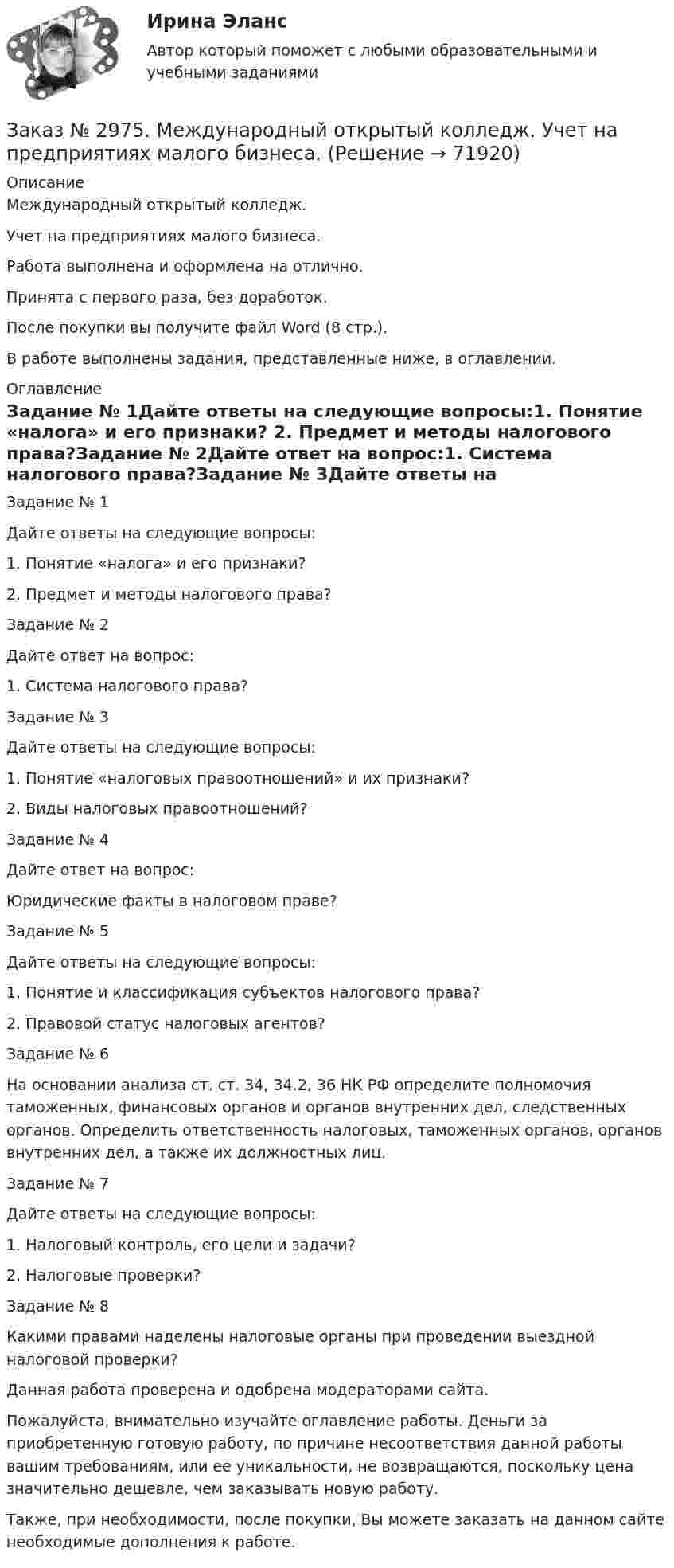      
            Описание
            Международный открытый колледж. Учет на предприятиях малого бизнеса.Работа выполнена и оформлена на отлично. Принята с первого раза, без доработок.После покупки вы получите файл Word (8 стр.).В работе выполнены задания, представленные ниже, в оглавлении. 
            Оглавление
            Задание № 1Дайте ответы на следующие вопросы:1.              Понятие «налога» и его признаки? 2.              Предмет и методы налогового права?Задание № 2Дайте ответ на вопрос:1. Система налогового права?Задание № 3Дайте ответы на следующие вопросы:1.    Понятие «налоговых правоотношений» и их признаки?2.    Виды налоговых правоотношений?Задание № 4Дайте ответ на вопрос:Юридические факты в налоговом праве?Задание № 5Дайте ответы на следующие вопросы:1.        Понятие и классификация субъектов налогового права?2.        Правовой статус налоговых агентов?Задание № 6На основании анализа ст. ст. 34, 34.2, 36 НК РФ определите полномочия таможенных, финансовых органов и органов внутренних дел, следственных органов. Определить ответственность налоговых, таможенных органов, органов внутренних дел, а также их должностных лиц.Задание № 7Дайте ответы на следующие вопросы:1.        Налоговый контроль, его цели и задачи?2.        Налоговые проверки?Задание № 8Какими правами наделены налоговые органы при проведении выездной налоговой проверки?    Данная работа проверена и одобрена модераторами сайта.  Пожалуйста, внимательно изучайте оглавление работы. Деньги за приобретенную готовую работу, по причине несоответствия данной работы вашим требованиям, или ее уникальности, не возвращаются, поскольку цена значительно дешевле, чем заказывать новую работу. Также, при необходимости, после покупки, Вы можете заказать на данном сайте необходимые дополнения к работе.  
            
            
            Заказ № 2975. Международный открытый колледж. Практические основы бухгалтерского учета источников формирования активов организации. Заказ № 2975. Международный открытый колледж. Учет на предприятиях малого бизнеса. Заказ № 2976. Финансово-экономический колледж. Практическое задание по СтатистикеЗаказ № 2977. Финансово-экономический колледж. Экзамен по модулю ПМ.01 Планирование и организация логистического процесса в организациях (подразделениях) различных сфер деятельностиЗаказ № 2977. Финансово-экономический колледж. Экзамен по модулю ПМ. 03 «Оптимизация ресурсов организаций (подразделений), связанных с материальными и нематериальными потоками»Заказ № 2993. Многопрофильная Академия непрерывного образования. Курсовая работа  по дисциплине «Дошкольная педагогика» на тему: «Развитие самостоятельности у детей дошкольного возраста на занятиях рисованием».Заказ № 2995. Задания по математикеЗаказ № 2943. Советско-Гаванский промышленно-технологический техникум. Индивидуальный проект. Тема «Проценты в нашей жизни».Заказ № 2944. Советско-Гаванский промышленно-технологический техникум. Индивидуальный проект. Тема «Материальная ответственность сторон трудового договора».Заказ № 2944. Советско-Гаванский промышленно-технологический техникум. Индивидуальный проект. Тема «Перестройка» в СССР и ее последствия».Заказ № 2953. Практическая работа. Оборотные средства предприятия. Задачи 1 и 3.Заказ № 2957. Хабаровский промышленно-экономический техникум. Контрольная работа по дисциплине «Статистика». 1 вариант.Заказ № 2961. Практическая работа. Оборотные средства предприятия. Задачи 2 и 4. Заказ № 2964. Хабаровский техникум железнодорожного транспорта. Домашняя контрольная работа. По дисциплине: «Химия». Тема: «Природный газ». 
