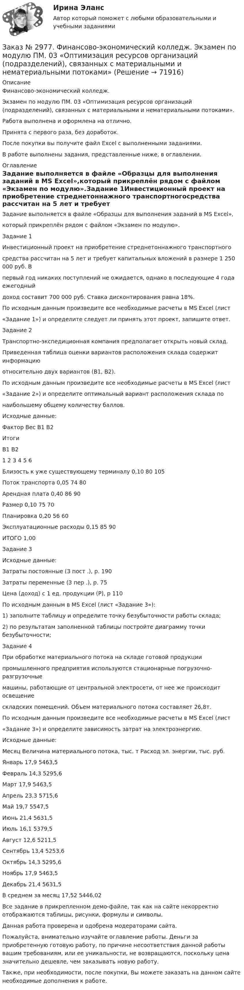     
            Описание
            Финансово-экономический колледж. Экзамен по модулю ПМ. 03 «Оптимизация ресурсов организаций (подразделений), связанных с материальными и нематериальными потоками».Работа выполнена и оформлена на отлично. Принята с первого раза, без доработок.После покупки вы получите файл Excel с выполненными заданиями.В работе выполнены задания, представленные ниже, в оглавлении. 
            Оглавление
            Задание выполняется в файле «Образцы для выполнения заданий в MS Excel»,который прикреплён рядом с файлом «Экзамен по модулю».Задание 1Инвестиционный проект на приобретение стреднетоннажного транспортногосредства рассчитан на 5 лет и требует капитальных вложений в размере 1 250 000 руб. Впервый год никаких поступлений не ожидается, однако в последующие 4 года ежегодныйдоход составит 700 000 руб. Ставка дисконтирования равна 18%.По исходным данным произведите все необходимые расчеты в MS Excel (лист«Задание 1») и определите следует ли принять этот проект, запишите ответ.Задание 2Транспортно-экспедиционная компания предполагает открыть новый склад.Приведенная таблица оценки вариантов расположения склада содержит информациюотносительно двух вариантов (В1, В2).По исходным данным произведите все необходимые расчеты в MS Excel (лист«Задание 2») и определите оптимальный вариант расположения склада понаибольшему общему количеству баллов.Исходные данные:Фактор Вес В1 В2ИтогиВ1 В21 2 3 4 5 6Близость к уже существующему терминалу 0,10 80 105Поток транспорта 0,05 74 80Арендная плата 0,40 86 90Размер 0,10 75 70Планировка 0,20 56 60Эксплуатационные расходы 0,15 85 90ИТОГО 1,00Задание 3Исходные данные:Затраты постоянные (З пост .), р. 190Затраты переменные (З пер .), р. 75Цена (доход) с 1 ед. продукции (Р), р 110По исходным данным в MS Excel (лист «Задание 3»):1) заполните таблицу и определите точку безубыточности работы склада;2) по результатам заполненной таблицы постройте диаграмму точки безубыточности;Задание 4При обработке материального потока на складе готовой продукциипромышленного предприятия используются стационарные погрузочно-разгрузочныемашины, работающие от центральной электросети, от нее же происходит освещениескладских помещений. Объем материального потока составляет 26,8т.По исходным данным произведите все необходимые расчеты в MS Excel (лист«Задание 3») и определите зависимость затрат на электроэнергию. Исходные данные:Месяц Величина материального потока, тыс. т Расход эл. энергии, тыс. руб. Январь 17,9 5463,5Февраль 14,3 5295,6Март 17,9 5463,5Апрель 23,3 5715,6Май 19,7 5547,5Июнь 21,4 5631,5Июль 16,1 5379,5Август 12,6 5211,5Сентябрь 13,4 5253,6Октябрь 14,3 5295,6Ноябрь 17,9 5463,5Декабрь 21,4 5631,5В среднем за месяц 17,52 5446,02 Все задание в прикрепленном демо-файле, так как на сайте некорректно отображаются таблицы, рисунки, формулы и символы. Данная работа проверена и одобрена модераторами сайта.  Пожалуйста, внимательно изучайте оглавление работы. Деньги за приобретенную готовую работу, по причине несоответствия данной работы вашим требованиям, или ее уникальности, не возвращаются, поскольку цена значительно дешевле, чем заказывать новую работу. Также, при необходимости, после покупки, Вы можете заказать на данном сайте необходимые дополнения к работе.  
            
            
            Заказ № 2977. Финансово-экономический колледж. Экзамен по модулю ПМ.01 Планирование и организация логистического процесса в организациях (подразделениях) различных сфер деятельностиЗаказ № 2977. Финансово-экономический колледж. Экзамен по модулю ПМ. 03 «Оптимизация ресурсов организаций (подразделений), связанных с материальными и нематериальными потоками»Заказ № 2993. Многопрофильная Академия непрерывного образования. Курсовая работа  по дисциплине «Дошкольная педагогика» на тему: «Развитие самостоятельности у детей дошкольного возраста на занятиях рисованием».Заказ № 2995. Задания по математикеЗаказ № 2995. Задания по Физике.Заказ № 3003. Математика. Вариант № 1. Заказ № 3004. Математика. Вариант № 5. Заказ № 2953. Практическая работа. Оборотные средства предприятия. Задачи 1 и 3.Заказ № 2957. Хабаровский промышленно-экономический техникум. Контрольная работа по дисциплине «Статистика». 1 вариант.Заказ № 2961. Практическая работа. Оборотные средства предприятия. Задачи 2 и 4. Заказ № 2964. Хабаровский техникум железнодорожного транспорта. Домашняя контрольная работа. По дисциплине: «Химия». Тема: «Природный газ». Заказ № 2968. Финансово-экономический колледж. Индивидуальный проект по дисциплине: «Правовая культура специалиста». Тема: «Дееспособность физических лиц». Заказ № 2975. Международный открытый колледж. Практические основы бухгалтерского учета источников формирования активов организации. Заказ № 2975. Международный открытый колледж. Учет на предприятиях малого бизнеса. 
