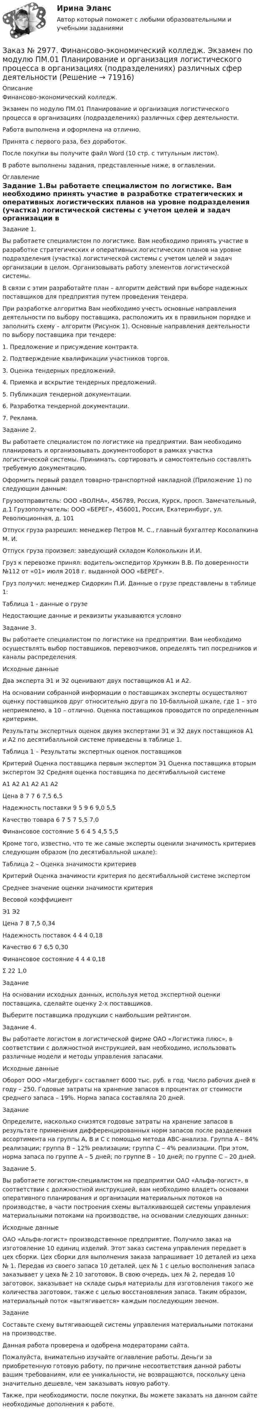      
            Описание
            Финансово-экономический колледж. Экзамен по модулю ПМ.01 Планирование и организация логистического процесса в организациях (подразделениях) различных сфер деятельности.Работа выполнена и оформлена на отлично. Принята с первого раза, без доработок.После покупки вы получите файл Word (10 стр. с титульным листом).В работе выполнены задания, представленные ниже, в оглавлении. 
            Оглавление
            Задание 1.Вы работаете специалистом по логистике. Вам необходимо принять участие в разработке стратегических и оперативных логистических планов на уровне подразделения (участка) логистической системы с учетом целей и задач организации в целом. Организовывать работу элементов логистической системы.В связи с этим разработайте план – алгоритм действий при выборе надежных поставщиков для предприятия путем проведения тендера.При разработке алгоритма Вам необходимо учесть основные направления деятельности по выбору поставщика, расположить их в правильном порядке и заполнить схему – алгоритм (Рисунок 1). Основные направления деятельности по выбору поставщика при тендере:1.  Предложение и присуждение контракта.2.  Подтверждение квалификации участников торгов.3.  Оценка тендерных предложений.4.  Приемка и вскрытие тендерных предложений.5.  Публикация тендерной документации.6.  Разработка тендерной документации.7.  Реклама.Задание 2.Вы работаете специалистом по логистике на предприятии. Вам необходимо планировать и организовывать документооборот в рамках участка логистической системы. Принимать, сортировать и самостоятельно составлять требуемую документацию.Оформить первый раздел товарно-транспортной накладной (Приложение 1) по следующим данным:Грузоотправитель: ООО «ВОЛНА», 456789, Россия, Курск, просп. Замечательный, д.1 Грузополучатель: ООО «БЕРЕГ», 456001, Россия, Екатеринбург, ул. Революционная, д. 101Отпуск груза разрешил: менеджер Петров М. С., главный бухгалтер Косолапкина М. И.Отпуск груза произвел: заведующий складом Колоколькин И.И.Груз к перевозке принял: водитель-экспедитор Хрумкин В.В. По доверенности №112 от «01»     июля 2018 г. выданной ООО «БЕРЕГ».Груз получил: менеджер Сидоркин П.И. Данные о грузе представлены в таблице 1: Таблица 1 - данные о грузеНедостающие данные и реквизиты указываются условно Задание 3.Вы работаете специалистом по логистике на предприятии. Вам необходимо осуществлять выбор поставщиков, перевозчиков, определять тип посредников и каналы распределения.Исходные данныеДва эксперта Э1 и Э2 оценивают двух поставщиков А1 и А2.На основании собранной информации о поставщиках эксперты осуществляют оценку поставщиков друг относительно друга по 10-балльной шкале, где 1 – это неприемлемо, а 10 – отлично. Оценка поставщиков проводится по определенным критериям.Результаты экспертных оценок двумя экспертами Э1 и Э2 двух поставщиков А1 и А2 по десятибалльной системе приведены в таблице 1.Таблица 1 – Результаты экспертных оценок поставщиков Критерий Оценка поставщика первым экспертом Э1         Оценка поставщика вторым экспертом Э2   Средняя оценка поставщика по десятибалльной системе     А1      А2      А1      А2      А1      А2Цена        8         7         7         6         7,5      6,5Надежность поставки   9         5         9         6         9,0      5,5Качество товара 6         7         5         7         5,5      7,0Финансовое состояние 5         6         4         5         4,5      5,5Кроме того, известно, что те же самые эксперты оценили значимость критериев следующим образом (по десятибалльной шкале):Таблица 2 – Оценка значимости критериев Критерий Оценка значимости критерия по десятибалльной системе экспертом     Среднее значение оценки значимости критерия     Весовой коэффициент     Э1      Э2                  Цена        7         8         7,5      0,34Надежность поставок   4         4         4         0,18Качество 6         7         6,5      0,30Финансовое состояние 4         4         4         0,18Σ                          22       1,0ЗаданиеНа основании исходных данных, используя метод экспертной оценки поставщика, сделайте оценку 2-х поставщиков.Выберите поставщика продукции с наибольшим рейтингом. Задание 4.Вы работаете логистом в логистической фирме ОАО «Логистика плюс», в соответствии с должностной инструкцией, вам необходимо, использовать различные модели и методы управления запасами.Исходные данныеОборот ООО «Магдебург» составляет 6000 тыс. руб. в год. Число рабочих дней в году – 250. Годовые затраты на хранение запасов в процентах от стоимости среднего запаса – 19%. Норма запаса составляла 20 дней.ЗаданиеОпределите, насколько снизятся годовые затраты на хранение запасов в результате применения дифференцированных норм запасов после разделения ассортимента на группы А, В и С с помощью метода АВС-анализа. Группа А – 84% реализации; группа В – 12% реализации; группа С – 4% реализации. При этом, норма запаса по группе А – 5 дней; по группе В – 10 дней; по группе С – 20 дней.  Задание 5.Вы работаете логистом-специалистом на предприятии ОАО «Альфа-логист», в соответствии с должностной инструкцией, вам необходимо владеть основами оперативного планирования и организации материальных потоков на производстве, в части построения схемы выталкивающей системы управления материальными потоками на производстве, на основании следующих данных:Исходные данныеОАО «Альфа-логист» производственное предприятие. Получило заказ на изготовление 10 единиц изделий. Этот заказ система управления передает в цех сборки. Цех сборки для выполнения заказа запрашивает 10 деталей из цеха № 1. Передав из своего запаса 10 деталей, цех № 1 с целью восполнения запаса заказывает у цеха № 2 10 заготовок. В свою очередь, цех № 2, передав 10 заготовок, заказывает на складе сырья материалы для изготовления такого же количества заготовок, также с целью восстановления запаса. Таким образом, материальный поток «вытягивается» каждым последующим звеном.ЗаданиеСоставьте схему вытягивающей системы управления материальными потоками на производстве. Данная работа проверена и одобрена модераторами сайта.  Пожалуйста, внимательно изучайте оглавление работы. Деньги за приобретенную готовую работу, по причине несоответствия данной работы вашим требованиям, или ее уникальности, не возвращаются, поскольку цена значительно дешевле, чем заказывать новую работу. Также, при необходимости, после покупки, Вы можете заказать на данном сайте необходимые дополнения к работе.  
            
            
            Заказ № 2976. Финансово-экономический колледж. Практическое задание по СтатистикеЗаказ № 2977. Финансово-экономический колледж. Экзамен по модулю ПМ.01 Планирование и организация логистического процесса в организациях (подразделениях) различных сфер деятельностиЗаказ № 2977. Финансово-экономический колледж. Экзамен по модулю ПМ. 03 «Оптимизация ресурсов организаций (подразделений), связанных с материальными и нематериальными потоками»Заказ № 2993. Многопрофильная Академия непрерывного образования. Курсовая работа  по дисциплине «Дошкольная педагогика» на тему: «Развитие самостоятельности у детей дошкольного возраста на занятиях рисованием».Заказ № 2995. Задания по математикеЗаказ № 2995. Задания по Физике.Заказ № 3003. Математика. Вариант № 1. Заказ № 2944. Советско-Гаванский промышленно-технологический техникум. Индивидуальный проект. Тема «Перестройка» в СССР и ее последствия».Заказ № 2953. Практическая работа. Оборотные средства предприятия. Задачи 1 и 3.Заказ № 2957. Хабаровский промышленно-экономический техникум. Контрольная работа по дисциплине «Статистика». 1 вариант.Заказ № 2961. Практическая работа. Оборотные средства предприятия. Задачи 2 и 4. Заказ № 2964. Хабаровский техникум железнодорожного транспорта. Домашняя контрольная работа. По дисциплине: «Химия». Тема: «Природный газ». Заказ № 2968. Финансово-экономический колледж. Индивидуальный проект по дисциплине: «Правовая культура специалиста». Тема: «Дееспособность физических лиц». Заказ № 2975. Международный открытый колледж. Практические основы бухгалтерского учета источников формирования активов организации. 