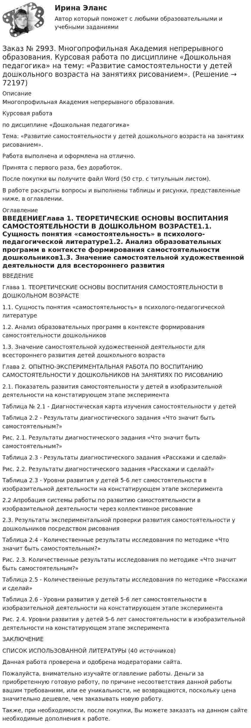      
            Описание
            Многопрофильная Академия непрерывного образования. Курсовая работа по дисциплине «Дошкольная педагогика» Тема: «Развитие самостоятельности у детей дошкольного возраста на занятиях рисованием».Работа выполнена и оформлена на отлично.Принята с первого раза, без доработок.После покупки вы получите файл Word (50 стр. с титульным листом).В работе раскрыты вопросы и выполнены таблицы и рисунки, представленные ниже, в оглавлении. 
            Оглавление
            ВВЕДЕНИЕГлава 1. ТЕОРЕТИЧЕСКИЕ ОСНОВЫ ВОСПИТАНИЯ САМОСТОЯТЕЛЬНОСТИ В ДОШКОЛЬНОМ ВОЗРАСТЕ1.1. Сущность понятия «самостоятельность» в психолого-педагогической литературе1.2. Анализ образовательных программ в контексте формирования самостоятельности дошкольников1.3. Значение самостоятельной художественной деятельности для всестороннего развития детей дошкольного возрастаГлава 2. ОПЫТНО-ЭКСПЕРИМЕНТАЛЬНАЯ РАБОТА ПО ВОСПИТАНИЮ САМОСТОЯТЕЛЬНОСТИ У ДОШКОЛЬНИКОВ НА ЗАНЯТИЯХ ПО РИСОВАНИЮ2.1. Показатель развития самостоятельности у детей в изобразительной деятельности на констатирующем этапе эксперимента     Таблица № 2.1 - Диагностическая карта изучения самостоятельности у детейТаблица 2.2 - Результаты диагностического задания «Что значит быть самостоятельным?»Рис. 2.1. Результаты диагностического задания «Что значит быть самостоятельным?»Таблица 2.3 - Результаты диагностического задания «Расскажи и сделай»Рис. 2.2. Результаты диагностического задания «Расскажи и сделай?»Таблица 2.3 - Уровни развития у детей 5-6 лет самостоятельности в изобразительной деятельности на констатирующем этапе эксперимента2.2 Апробация системы работы по развитию самостоятельности в изобразительной деятельности через коллективное рисование 2.3. Результаты экспериментальной проверки развития самостоятельности у дошкольников посредством рисования         Таблица 2.4 - Количественные результаты исследования по методике «Что значит быть самостоятельным?»Рис. 2.3. Количественные результаты исследования по методике «Что значит быть самостоятельным?»Таблица 2.5 - Количественные результаты исследования по методике «Расскажи и сделай»Таблица 2.6 - Уровни развития у детей 5-6 лет самостоятельности в изобразительной деятельности на констатирующем этапе экспериментаРис. 2.4. Уровни развития у детей 5-6 лет самостоятельности в изобразительной деятельности на констатирующем этапе экспериментаЗАКЛЮЧЕНИЕ СПИСОК ИСПОЛЬЗОВАННОЙ ЛИТЕРАТУРЫ (40 источников)  Данная работа проверена и одобрена модераторами сайта.  Пожалуйста, внимательно изучайте оглавление работы. Деньги за приобретенную готовую работу, по причине несоответствия данной работы вашим требованиям, или ее уникальности, не возвращаются, поскольку цена значительно дешевле, чем заказывать новую работу. Также, при необходимости, после покупки, Вы можете заказать на данном сайте необходимые дополнения к работе.  
            
            
            Заказ № 2977. Финансово-экономический колледж. Экзамен по модулю ПМ. 03 «Оптимизация ресурсов организаций (подразделений), связанных с материальными и нематериальными потоками»Заказ № 2993. Многопрофильная Академия непрерывного образования. Курсовая работа  по дисциплине «Дошкольная педагогика» на тему: «Развитие самостоятельности у детей дошкольного возраста на занятиях рисованием».Заказ № 2995. Задания по математикеЗаказ № 2995. Задания по Физике.Заказ № 3003. Математика. Вариант № 1. Заказ № 3004. Математика. Вариант № 5. Заказ № 3004. Физика. Вариант № 5. Заказ № 2957. Хабаровский промышленно-экономический техникум. Контрольная работа по дисциплине «Статистика». 1 вариант.Заказ № 2961. Практическая работа. Оборотные средства предприятия. Задачи 2 и 4. Заказ № 2964. Хабаровский техникум железнодорожного транспорта. Домашняя контрольная работа. По дисциплине: «Химия». Тема: «Природный газ». Заказ № 2968. Финансово-экономический колледж. Индивидуальный проект по дисциплине: «Правовая культура специалиста». Тема: «Дееспособность физических лиц». Заказ № 2975. Международный открытый колледж. Практические основы бухгалтерского учета источников формирования активов организации. Заказ № 2975. Международный открытый колледж. Учет на предприятиях малого бизнеса. Заказ № 2976. Финансово-экономический колледж. Практическое задание по Статистике