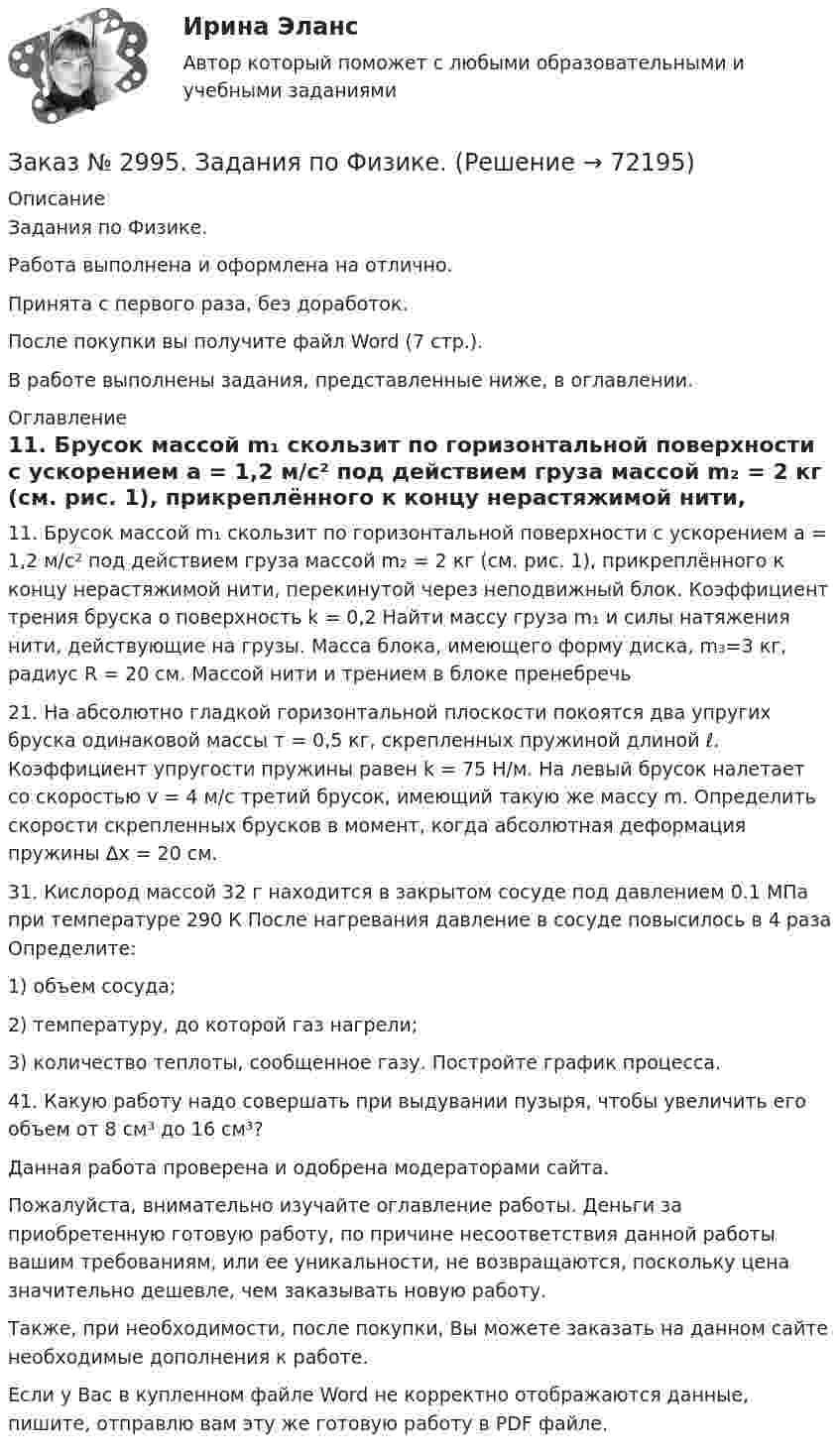      
            Описание
            Задания по Физике.Работа выполнена и оформлена на отлично.Принята с первого раза, без доработок.После покупки вы получите файл Word (7 стр.).В работе выполнены задания, представленные ниже, в оглавлении. 
            Оглавление
            11. Брусок массой m₁ скользит по горизонтальной поверхности  с  ускорением  а = 1,2 м/с²   под действием груза массой m₂ = 2 кг (см. рис. 1), прикреплённого к концу нерастяжимой нити, перекинутой через     неподвижный блок. Коэффициент трения бруска о поверхность k = 0,2 Найти массу груза m₁ и силы натяжения нити, действующие на грузы. Масса блока, имеющего форму диска, m₃=3 кг, радиус R = 20 см. Массой нити и трением в блоке пренебречь 21. На абсолютно гладкой горизонтальной плоскости покоятся два упругих бруска одинаковой массы т = 0,5 кг, скрепленных пружиной длиной ℓ. Коэффициент упругости пружины равен k = 75 Н/м. На левый брусок налетает со скоростью v = 4 м/с третий брусок, имеющий такую же массу m. Определить скорости скрепленных брусков в момент, когда абсолютная деформация пружины ∆х = 20 см. 31. Кислород массой 32 г находится в закрытом сосуде под давлением 0.1 МПа при температуре 290 К После нагревания давление в сосуде повысилось в 4 paза Определите:1) объем сосуда;2) температуру, до которой газ нагрели;3) количество теплоты, сообщенное газу. Постройте график процесса. 41. Какую работу надо совершать при выдувании пузыря, чтобы увеличить его объем от 8 см³ до 16 см³?  Данная работа проверена и одобрена модераторами сайта.  Пожалуйста, внимательно изучайте оглавление работы. Деньги за приобретенную готовую работу, по причине несоответствия данной работы вашим требованиям, или ее уникальности, не возвращаются, поскольку цена значительно дешевле, чем заказывать новую работу. Также, при необходимости, после покупки, Вы можете заказать на данном сайте необходимые дополнения к работе.  Если у Вас в купленном файле Word не корректно отображаются данные, пишите, отправлю вам эту же готовую работу в PDF файле.    
            
            
            Заказ № 2995. Задания по математикеЗаказ № 2995. Задания по Физике.Заказ № 3003. Математика. Вариант № 1. Заказ № 3004. Математика. Вариант № 5. Заказ № 3004. Физика. Вариант № 5. Заказ № 3005. Психология общения. Заказ № 3014. Советско-Гаванский промышленно-технологический техникум. Контрольная работа по дисциплине ЕН.02 Информатика. Вариант № 10.Заказ № 2964. Хабаровский техникум железнодорожного транспорта. Домашняя контрольная работа. По дисциплине: «Химия». Тема: «Природный газ». Заказ № 2968. Финансово-экономический колледж. Индивидуальный проект по дисциплине: «Правовая культура специалиста». Тема: «Дееспособность физических лиц». Заказ № 2975. Международный открытый колледж. Практические основы бухгалтерского учета источников формирования активов организации. Заказ № 2975. Международный открытый колледж. Учет на предприятиях малого бизнеса. Заказ № 2976. Финансово-экономический колледж. Практическое задание по СтатистикеЗаказ № 2977. Финансово-экономический колледж. Экзамен по модулю ПМ.01 Планирование и организация логистического процесса в организациях (подразделениях) различных сфер деятельностиЗаказ № 2977. Финансово-экономический колледж. Экзамен по модулю ПМ. 03 «Оптимизация ресурсов организаций (подразделений), связанных с материальными и нематериальными потоками»