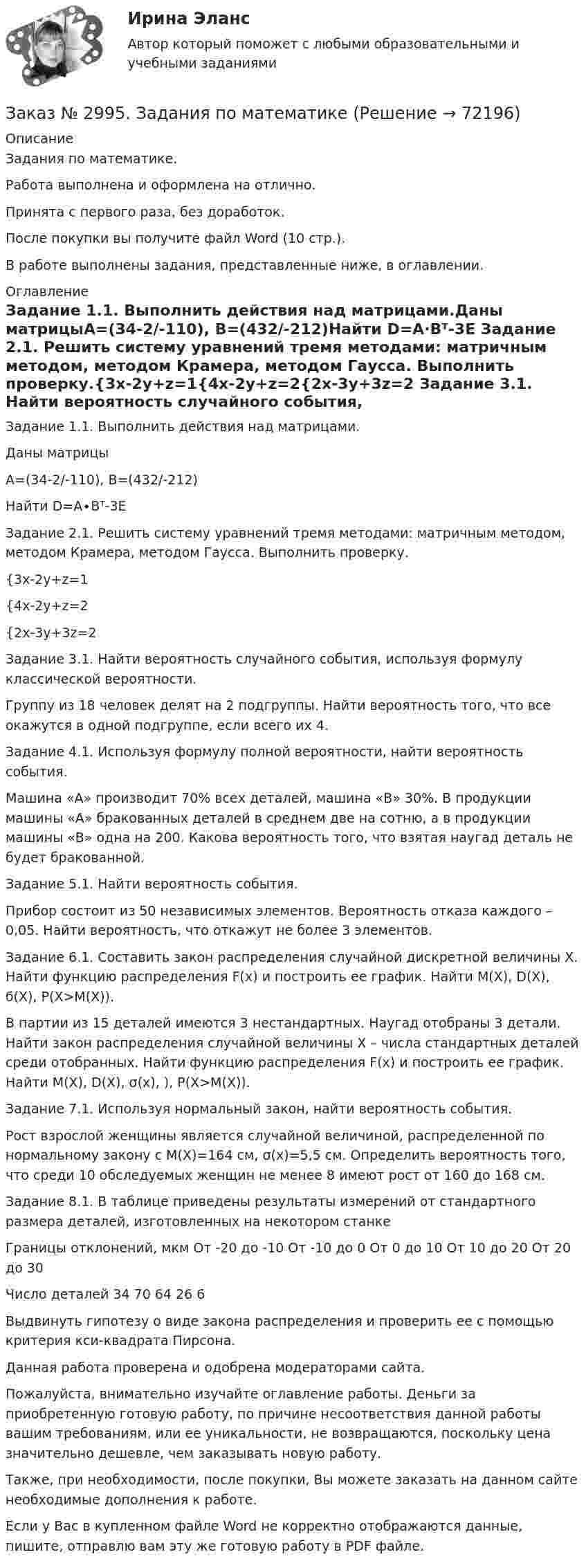      
            Описание
             Задания по математике.Работа выполнена и оформлена на отлично.Принята с первого раза, без доработок.После покупки вы получите файл Word (10 стр.).В работе выполнены задания, представленные ниже, в оглавлении. 
            Оглавление
            Задание 1.1. Выполнить действия над матрицами.Даны матрицыА=(34-2/-110), В=(432/-212)Найти D=A∙Bᵀ-3E Задание 2.1. Решить систему уравнений тремя методами: матричным методом, методом Крамера, методом Гаусса. Выполнить проверку.{3x-2y+z=1{4x-2y+z=2{2x-3y+3z=2 Задание 3.1. Найти вероятность случайного события, используя формулу классической вероятности.Группу из 18 человек делят на 2 подгруппы. Найти вероятность того, что все окажутся в одной подгруппе, если всего их 4. Задание 4.1. Используя формулу полной вероятности, найти вероятность события.Машина «А» производит 70% всех деталей, машина «В» 30%. В продукции машины «А» бракованных деталей в среднем две на сотню, а в продукции машины «В» одна на 200. Какова вероятность того, что взятая наугад деталь не будет бракованной. Задание 5.1. Найти вероятность события.Прибор состоит из 50 независимых элементов. Вероятность отказа каждого – 0,05. Найти вероятность, что откажут не более 3 элементов. Задание 6.1. Составить закон распределения случайной дискретной величины X. Найти функцию распределения F(х) и построить ее график. Найти M(X), D(X), ϭ(X), P(X>M(X)).В партии из 15 деталей имеются 3 нестандартных. Наугад отобраны 3 детали. Найти закон распределения случайной величины Х – числа стандартных деталей среди отобранных. Найти функцию распределения F(x) и построить ее график. Найти M(X), D(X), σ(x), ), P(X>M(X)). Задание 7.1. Используя нормальный закон, найти вероятность события.Рост взрослой женщины является случайной величиной, распределенной по нормальному закону с М(Х)=164 см, σ(х)=5,5 см. Определить вероятность того, что среди 10 обследуемых женщин не менее 8 имеют рост от 160 до 168 см. Задание 8.1. В таблице приведены результаты измерений от стандартного размера деталей, изготовленных на некотором станкеГраницы отклонений, мкм      От -20 до -10 От -10 до 0    От 0 до 10     От 10 до 20     От 20 до 30Число деталей   34       70       64       26       6 Выдвинуть гипотезу о виде закона распределения и проверить ее с помощью критерия кси-квадрата Пирсона.    Данная работа проверена и одобрена модераторами сайта.  Пожалуйста, внимательно изучайте оглавление работы. Деньги за приобретенную готовую работу, по причине несоответствия данной работы вашим требованиям, или ее уникальности, не возвращаются, поскольку цена значительно дешевле, чем заказывать новую работу. Также, при необходимости, после покупки, Вы можете заказать на данном сайте необходимые дополнения к работе.  Если у Вас в купленном файле Word не корректно отображаются данные, пишите, отправлю вам эту же готовую работу в PDF файле.   
            
            
            Заказ № 2993. Многопрофильная Академия непрерывного образования. Курсовая работа  по дисциплине «Дошкольная педагогика» на тему: «Развитие самостоятельности у детей дошкольного возраста на занятиях рисованием».Заказ № 2995. Задания по математикеЗаказ № 2995. Задания по Физике.Заказ № 3003. Математика. Вариант № 1. Заказ № 3004. Математика. Вариант № 5. Заказ № 3004. Физика. Вариант № 5. Заказ № 3005. Психология общения. Заказ № 2961. Практическая работа. Оборотные средства предприятия. Задачи 2 и 4. Заказ № 2964. Хабаровский техникум железнодорожного транспорта. Домашняя контрольная работа. По дисциплине: «Химия». Тема: «Природный газ». Заказ № 2968. Финансово-экономический колледж. Индивидуальный проект по дисциплине: «Правовая культура специалиста». Тема: «Дееспособность физических лиц». Заказ № 2975. Международный открытый колледж. Практические основы бухгалтерского учета источников формирования активов организации. Заказ № 2975. Международный открытый колледж. Учет на предприятиях малого бизнеса. Заказ № 2976. Финансово-экономический колледж. Практическое задание по СтатистикеЗаказ № 2977. Финансово-экономический колледж. Экзамен по модулю ПМ.01 Планирование и организация логистического процесса в организациях (подразделениях) различных сфер деятельности