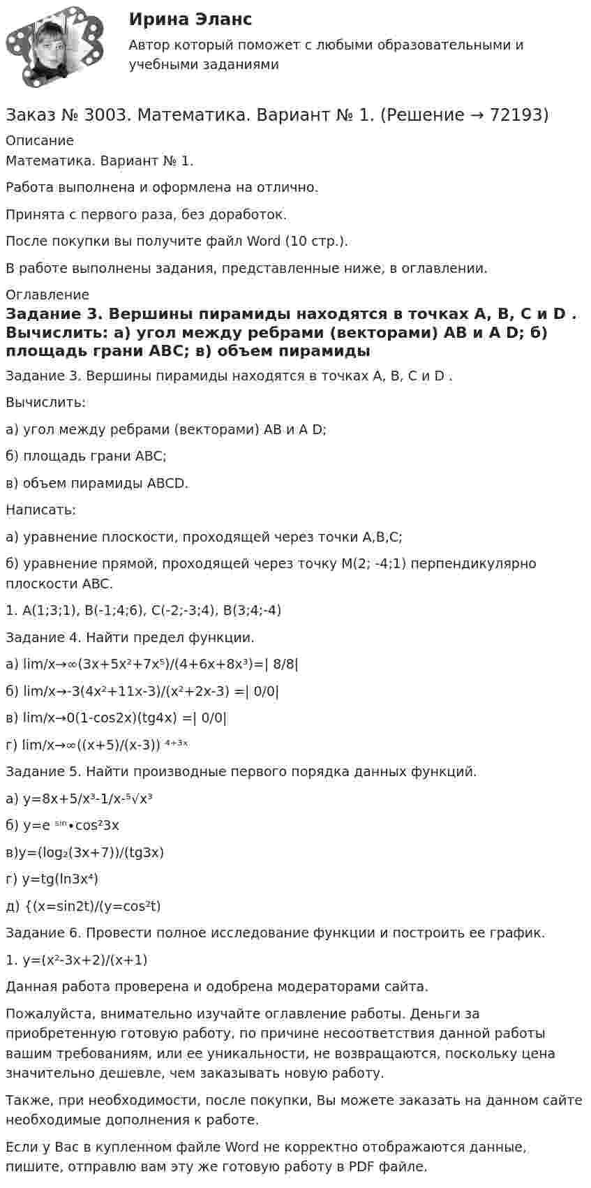      
            Описание
            Математика. Вариант № 1.Работа выполнена и оформлена на отлично.Принята с первого раза, без доработок.После покупки вы получите файл Word (10 стр.).В работе выполнены задания, представленные ниже, в оглавлении. 
            Оглавление
            Задание 3. Вершины пирамиды находятся в точках A, B, C и D . Вычислить: а) угол между ребрами (векторами) AB и A D; б) площадь грани ABC; в) объем пирамиды ABCD.Написать: а) уравнение плоскости, проходящей через точки A,B,C; б) уравнение прямой, проходящей через точку M(2; -4;1)  перпендикулярно  плоскости ABC.1. А(1;3;1), В(-1;4;6), С(-2;-3;4), В(3;4;-4) Задание 4. Найти предел функции.а) lim/х→∞(3х+5х²+7х⁵)/(4+6х+8х³)=| 8/8|б) lim/х→-3(4х²+11х-3)/(х²+2х-3) =| 0/0|в) lim/х→0(1-cos2х)(tg4x) =| 0/0|г) lim/х→∞((х+5)/(х-3)) ⁴⁺³ˣ Задание 5. Найти производные первого порядка данных функций.а) у=8х+5/х³-1/х-⁵√х³б) у=е ˢⁱⁿ∙соs²3xв)y=(log₂(3x+7))/(tg3x)г) у=tg(ln3x⁴)д) {(х=sin2t)/(y=cos²t)Задание 6. Провести полное исследование функции и построить ее график.1.    y=(x²-3x+2)/(x+1)  Данная работа проверена и одобрена модераторами сайта.  Пожалуйста, внимательно изучайте оглавление работы. Деньги за приобретенную готовую работу, по причине несоответствия данной работы вашим требованиям, или ее уникальности, не возвращаются, поскольку цена значительно дешевле, чем заказывать новую работу. Также, при необходимости, после покупки, Вы можете заказать на данном сайте необходимые дополнения к работе. Если у Вас в купленном файле Word не корректно отображаются данные, пишите, отправлю вам эту же готовую работу в PDF файле.   
            
            
            Заказ № 2995. Задания по Физике.Заказ № 3003. Математика. Вариант № 1. Заказ № 3004. Математика. Вариант № 5. Заказ № 3004. Физика. Вариант № 5. Заказ № 3005. Психология общения. Заказ № 3014. Советско-Гаванский промышленно-технологический техникум. Контрольная работа по дисциплине ЕН.02 Информатика. Вариант № 10.Заказ № 3014. Советско-Гаванский промышленно-технологический техникум. Контрольная работа по дисциплине Иностранный язык в профессиональной деятельности. Вариант № 4.Заказ № 2968. Финансово-экономический колледж. Индивидуальный проект по дисциплине: «Правовая культура специалиста». Тема: «Дееспособность физических лиц». Заказ № 2975. Международный открытый колледж. Практические основы бухгалтерского учета источников формирования активов организации. Заказ № 2975. Международный открытый колледж. Учет на предприятиях малого бизнеса. Заказ № 2976. Финансово-экономический колледж. Практическое задание по СтатистикеЗаказ № 2977. Финансово-экономический колледж. Экзамен по модулю ПМ.01 Планирование и организация логистического процесса в организациях (подразделениях) различных сфер деятельностиЗаказ № 2977. Финансово-экономический колледж. Экзамен по модулю ПМ. 03 «Оптимизация ресурсов организаций (подразделений), связанных с материальными и нематериальными потоками»Заказ № 2993. Многопрофильная Академия непрерывного образования. Курсовая работа  по дисциплине «Дошкольная педагогика» на тему: «Развитие самостоятельности у детей дошкольного возраста на занятиях рисованием».