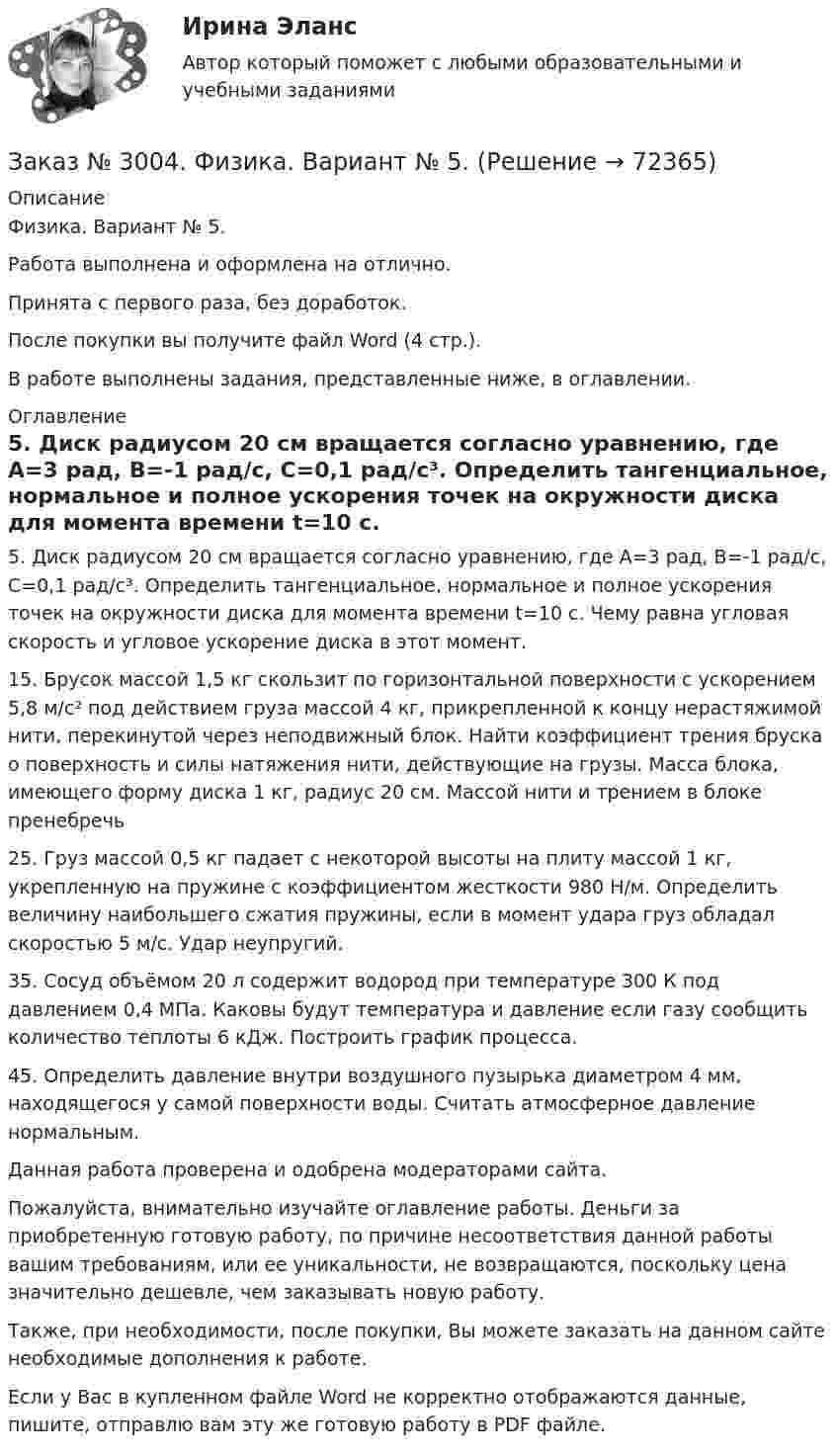      
            Описание
            Физика. Вариант № 5.Работа выполнена и оформлена на отлично.Принята с первого раза, без доработок.После покупки вы получите файл Word (4 стр.).В работе выполнены задания, представленные ниже, в оглавлении. 
            Оглавление
            5. Диск радиусом 20 см вращается согласно уравнению, где A=3 рад, В=-1 рад/c,               С=0,1 рад/с³. Определить тангенциальное, нормальное и полное ускорения точек на окружности диска для момента времени t=10 с. Чему равна угловая скорость и угловое ускорение диска в этот момент. 15. Брусок массой 1,5 кг скользит по горизонтальной поверхности с ускорением 5,8 м/с² под действием груза массой 4 кг, прикрепленной к концу нерастяжимой нити, перекинутой через неподвижный блок. Найти коэффициент трения бруска о поверхность и силы натяжения нити, действующие на грузы. Масса блока, имеющего форму диска          1 кг, радиус 20 см. Массой нити и трением в блоке пренебречь 25. Груз массой 0,5 кг падает с некоторой высоты на плиту массой 1 кг, укрепленную на пружине с коэффициентом жесткости 980 Н/м. Определить величину наибольшего сжатия пружины, если в момент удара груз обладал скоростью 5 м/с. Удар неупругий. 35. Сосуд объёмом 20 л содержит водород при температуре 300 К под давлением 0,4 МПа. Каковы будут температура и давление если газу сообщить количество теплоты 6 кДж. Построить график процесса. 45. Определить давление внутри воздушного пузырька диаметром 4 мм, находящегося у самой поверхности воды. Считать атмосферное давление нормальным.  Данная работа проверена и одобрена модераторами сайта.  Пожалуйста, внимательно изучайте оглавление работы. Деньги за приобретенную готовую работу, по причине несоответствия данной работы вашим требованиям, или ее уникальности, не возвращаются, поскольку цена значительно дешевле, чем заказывать новую работу. Также, при необходимости, после покупки, Вы можете заказать на данном сайте необходимые дополнения к работе.  Если у Вас в купленном файле Word не корректно отображаются данные, пишите, отправлю вам эту же готовую работу в PDF файле.   
            
            
            Заказ № 3004. Математика. Вариант № 5. Заказ № 3004. Физика. Вариант № 5. Заказ № 3005. Психология общения. Заказ № 3014. Советско-Гаванский промышленно-технологический техникум. Контрольная работа по дисциплине ЕН.02 Информатика. Вариант № 10.Заказ № 3014. Советско-Гаванский промышленно-технологический техникум. Контрольная работа по дисциплине Иностранный язык в профессиональной деятельности. Вариант № 4.Заказ № 3014. Советско-Гаванский промышленно-технологический техникум. Контрольная работа по дисциплине Математика. Вариант № 1.Заказ № 3014. Советско-Гаванский промышленно-технологический техникум. Контрольная работа по дисциплине Материаловедение. Вариант № 4.Заказ № 2975. Международный открытый колледж. Учет на предприятиях малого бизнеса. Заказ № 2976. Финансово-экономический колледж. Практическое задание по СтатистикеЗаказ № 2977. Финансово-экономический колледж. Экзамен по модулю ПМ.01 Планирование и организация логистического процесса в организациях (подразделениях) различных сфер деятельностиЗаказ № 2977. Финансово-экономический колледж. Экзамен по модулю ПМ. 03 «Оптимизация ресурсов организаций (подразделений), связанных с материальными и нематериальными потоками»Заказ № 2993. Многопрофильная Академия непрерывного образования. Курсовая работа  по дисциплине «Дошкольная педагогика» на тему: «Развитие самостоятельности у детей дошкольного возраста на занятиях рисованием».Заказ № 2995. Задания по математикеЗаказ № 2995. Задания по Физике.
