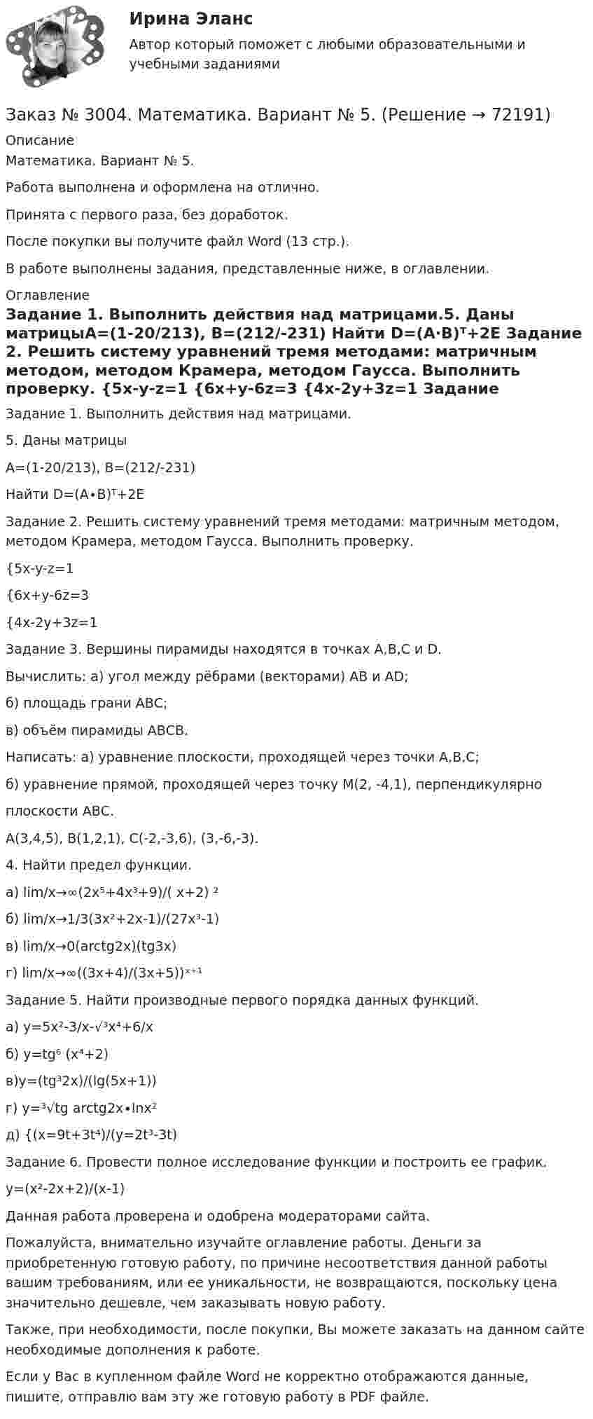      
            Описание
            Математика. Вариант № 5.Работа выполнена и оформлена на отлично.Принята с первого раза, без доработок.После покупки вы получите файл Word (13 стр.).В работе выполнены задания, представленные ниже, в оглавлении. 
            Оглавление
            Задание 1. Выполнить действия над матрицами.5. Даны матрицыА=(1-20/213), В=(212/-231) Найти D=(A∙B)ᵀ+2E  Задание 2. Решить систему уравнений тремя методами: матричным методом, методом Крамера, методом Гаусса. Выполнить проверку. {5x-y-z=1 {6x+y-6z=3 {4x-2y+3z=1 Задание 3. Вершины пирамиды находятся в точках A,B,C и D.Вычислить: а) угол между рёбрами (векторами) АВ и АD;б) площадь грани АВС;в) объём пирамиды АВСВ.Написать: а) уравнение плоскости, проходящей через точки А,В,С;б) уравнение прямой, проходящей через точку М(2, -4,1), перпендикулярноплоскости АВС.А(3,4,5), В(1,2,1), С(-2,-3,6), (3,-6,-3). 4. Найти предел функции.а) lim/х→∞(2х⁵+4х³+9)/( х+2) ² б) lim/х→1/3(3х²+2х-1)/(27х³-1)  в) lim/х→0(arctg2х)(tg3x)  г) lim/х→∞((3х+4)/(3х+5))ˣ⁺¹ Задание 5. Найти производные первого порядка данных функций.а) у=5х²-3/х-√³х⁴+6/x б) у=tg⁶ (x⁴+2) в)y=(tg³2x)/(lg(5x+1)) г) у=³√tg arctg2x∙lnx² д) {(х=9t+3t⁴)/(y=2t³-3t)Задание 6. Провести полное исследование функции и построить ее график.y=(x²-2x+2)/(x-1)   Данная работа проверена и одобрена модераторами сайта.  Пожалуйста, внимательно изучайте оглавление работы. Деньги за приобретенную готовую работу, по причине несоответствия данной работы вашим требованиям, или ее уникальности, не возвращаются, поскольку цена значительно дешевле, чем заказывать новую работу. Также, при необходимости, после покупки, Вы можете заказать на данном сайте необходимые дополнения к работе.  Если у Вас в купленном файле Word не корректно отображаются данные, пишите, отправлю вам эту же готовую работу в PDF файле.    
            
            
            Заказ № 3003. Математика. Вариант № 1. Заказ № 3004. Математика. Вариант № 5. Заказ № 3004. Физика. Вариант № 5. Заказ № 3005. Психология общения. Заказ № 3014. Советско-Гаванский промышленно-технологический техникум. Контрольная работа по дисциплине ЕН.02 Информатика. Вариант № 10.Заказ № 3014. Советско-Гаванский промышленно-технологический техникум. Контрольная работа по дисциплине Иностранный язык в профессиональной деятельности. Вариант № 4.Заказ № 3014. Советско-Гаванский промышленно-технологический техникум. Контрольная работа по дисциплине Математика. Вариант № 1.Заказ № 2975. Международный открытый колледж. Практические основы бухгалтерского учета источников формирования активов организации. Заказ № 2975. Международный открытый колледж. Учет на предприятиях малого бизнеса. Заказ № 2976. Финансово-экономический колледж. Практическое задание по СтатистикеЗаказ № 2977. Финансово-экономический колледж. Экзамен по модулю ПМ.01 Планирование и организация логистического процесса в организациях (подразделениях) различных сфер деятельностиЗаказ № 2977. Финансово-экономический колледж. Экзамен по модулю ПМ. 03 «Оптимизация ресурсов организаций (подразделений), связанных с материальными и нематериальными потоками»Заказ № 2993. Многопрофильная Академия непрерывного образования. Курсовая работа  по дисциплине «Дошкольная педагогика» на тему: «Развитие самостоятельности у детей дошкольного возраста на занятиях рисованием».Заказ № 2995. Задания по математике