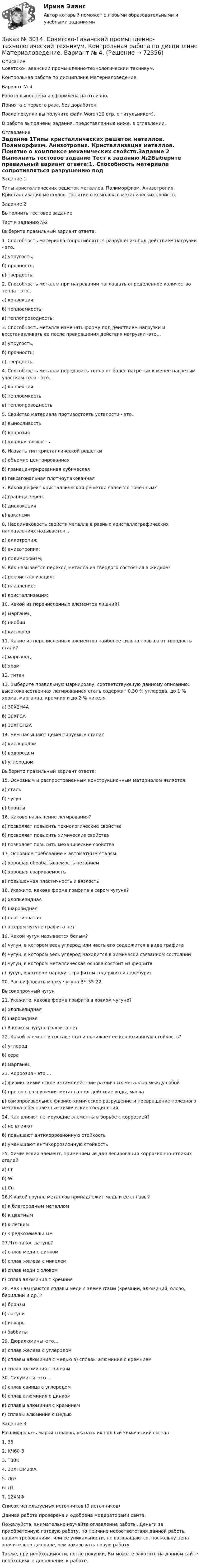      
            Описание
            Советско-Гаванский промышленно-технологический техникум. Контрольная работа по дисциплине Материаловедение. Вариант № 4.Работа выполнена и оформлена на отлично.Принята с первого раза, без доработок.После покупки вы получите файл Word (10 стр. с титульником).В работе выполнены задания, представленные ниже, в оглавлении. 
            Оглавление
            Задание 1Типы кристаллических решеток металлов. Полиморфизм. Анизотропия. Кристаллизация металлов. Понятие о комплексе механических свойств.Задание 2 Выполнить тестовое задание Тест к заданию №2Выберите правильный вариант ответа:1. Способность материала сопротивляться разрушению под действием нагрузки - это..а) упругость;б) прочность;в) твердость;2. Способность металла при нагревании поглощать определенное количество тепла - это…а) конвекция;б) теплоемкость;в) теплопроводность;3. Способность металла изменять форму под действием нагрузки и восстанавливать ее после прекращения действия нагрузки -это…а) упругость;б) прочность;в) твердость;4. Способность металла передавать тепло от более нагретых к менее нагретым участкам тела - это…а) конвекцияб) теплоемкостьв) теплопроводность5. Свойство материала противостоять усталости - это..а) выносливостьб) коррозияв) ударная вязкость6. Назвать тип кристаллической решетки а) объемно центрированнаяб) гранецентрированная кубическаяв) гексагональная плотноупакованная7. Какой дефект кристаллической решетки является точечным?а) граница зеренб) дислокацияв) вакансии8. Неодинаковость свойств металла в разных кристаллографических направлениях называется …а) аллотропия;б) анизотропия;в) полиморфизм;9. Как называется переход металла из твердого состояния в жидкое?а) рекристаллизация;б) плавление;в) кристаллизация;10. Какой из перечисленных элементов лишний?а) марганецб) ниобийв) кислород11. Какие из перечисленных элементов наиболее сильно повышают твердость стали?а) марганецб) хром12. титан13. Выберите правильную маркировку, соответствующую данному описанию: высококачественная легированная сталь содержит 0,30 % углерода, до 1 % хрома, марганца, кремния и до 2 % никеля.а) 30Х2Н4Аб) 30ХГСАв) 30ХГСН2А14. Чем насыщают цементируемые стали?а) кислородомб) водородомв) углеродомВыберите правильный вариант ответа:15. Основным и распространенным конструкционным материалом является:а) стальб) чугунв) бронзы16. Каково назначение легирования?а) позволяет повысить технологические свойстваб) позволяет повысить химические свойствав) позволяет повысить механические свойства17. Основное требование к автоматным сталям:а) хорошая обрабатываемость резаниемб) хорошая свариваемостьв) повышенная пластичность и вязкость18. Укажите, какова форма графита в сером чугуне?а) хлопьевиднаяб) шаровиднаяв) пластинчатаяг) в сером чугуне графита нет19. Какой чугун называется белым?а) чугун, в котором весь углерод или часть его содержится в виде графитаб) чугун, в котором весь углерод находится в химически связанном состояниив) чугун, в котором металлическая основа состоит из ферритаг) чугун, в котором наряду с графитом содержится ледебурит20. Расшифровать марку чугуна ВЧ 35-22.Высокопрочный чугун21. Укажите, какова форма графита в ковком чугуне?а) хлопьевиднаяб) шаровиднаяг) В ковком чугуне графита нет22. Какой элемент в составе стали понижает ее коррозионную стойкость?а) углеродб) серав) марганец23. Коррозия - это …а) физико-химическое взаимодействие различных металлов между собойб) процесс разрушения металла под действие воды, маслав) самопроизвольное физико-химическое разрушение и превращение полезного металла в бесполезные химические соединения.24. Как влияют легирующие элементы в борьбе с коррозией?а) не влияютб) повышают антикоррозионную стойкостьв) уменьшают антикоррозионную стойкость25. Химический элемент, применяемый для легирования коррозионно-стойких сталейа) Crб) Wв) Cu26.К какой группе металлов принадлежит медь и ее сплавы?а) к благородным металломб) к цветнымв) к легкимг) к редкоземельным27.Что такое латунь?а) сплав меди с цинкомб) сплав железа с никелемв) сплав меди с оловомг) сплав алюминия с кремния28. Как называются сплавы меди с элементами (кремний, алюминий, олово, бериллий и др.)?а) бронзыб) латунив) инварыг) баббиты29. Дюралюмины -это…а) сплав железа с углеродомб) сплавы алюминия с медью в) сплавы алюминия с кремниемг) сплав алюминия с цинком30. Силумины -это …а) сплав свинца с углеродомб) сплав алюминия с цинкомв) сплавы алюминия с кремниемг) сплавы алюминия с медьюЗадание 3 Расшифровать марки сплавов, указать их полный химический состав1. 352. КЧ60-33. Т30К4. 30ХНЗМ2ФА5. Л636. Д17. 12ХМФСписок используемых источников (9 источников) Данная работа проверена и одобрена модераторами сайта. Пожалуйста, внимательно изучайте оглавление работы. Деньги за приобретенную готовую работу, по причине несоответствия данной работы вашим требованиям, или ее уникальности, не возвращаются, поскольку цена значительно дешевле, чем заказывать новую работу. Также, при необходимости, после покупки, Вы можете заказать на данном сайте необходимые дополнения к работе.  
            
            
            Заказ № 3014. Советско-Гаванский промышленно-технологический техникум. Контрольная работа по дисциплине Математика. Вариант № 1.Заказ № 3014. Советско-Гаванский промышленно-технологический техникум. Контрольная работа по дисциплине Материаловедение. Вариант № 4.Заказ № 3014. Советско-Гаванский промышленно-технологический техникум. Контрольная работа по дисциплине Техническая механика. Вариант № 10.Заказ № 3026. Финансово-экономический колледж. Практическая работа по дисциплине «Информатика»Заказ № 3028. Тульский государственный университет. Тест по дисциплине: «Безопасность жизнедеятельности».Заказ № 3030. Советско-Гаванский промышленно-технологический техникум. Контрольная работа по дисциплине ЕН.02 Информатика. Вариант № 6.Заказ № 3031. Владивостокский морской колледж. Контрольная работа №1 и №2 по дисциплине «Электроника и электротехника». Вариант № 5Заказ № 2995. Задания по математикеЗаказ № 2995. Задания по Физике.Заказ № 3003. Математика. Вариант № 1. Заказ № 3004. Математика. Вариант № 5. Заказ № 3004. Физика. Вариант № 5. Заказ № 3005. Психология общения. Заказ № 3014. Советско-Гаванский промышленно-технологический техникум. Контрольная работа по дисциплине ЕН.02 Информатика. Вариант № 10.