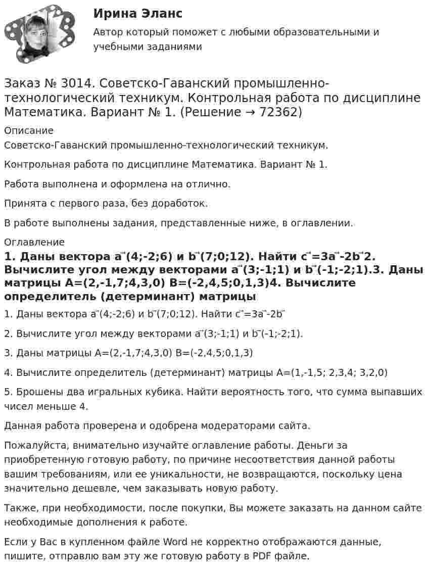      
            Описание
            Советско-Гаванский промышленно-технологический техникум. Контрольная работа по дисциплине Математика. Вариант № 1.Работа выполнена и оформлена на отлично.Принята с первого раза, без доработок.В работе выполнены задания, представленные ниже, в оглавлении. 
            Оглавление
             1.    Даны вектора a ⃗(4;-2;6) и b ⃗(7;0;12). Найти c ⃗=3a ⃗-2b ⃗2.    Вычислите угол между векторами a ⃗(3;-1;1) и b ⃗(-1;-2;1).3.    Даны матрицы А=(2,-1,7;4,3,0) В=(-2,4,5;0,1,3)4.    Вычислите определитель (детерминант) матрицы А=(1,-1,5; 2,3,4; 3,2,0)5.    Брошены два игральных кубика. Найти вероятность того, что сумма выпавших чисел меньше 4.  Данная работа проверена и одобрена модераторами сайта. Пожалуйста, внимательно изучайте оглавление работы. Деньги за приобретенную готовую работу, по причине несоответствия данной работы вашим требованиям, или ее уникальности, не возвращаются, поскольку цена значительно дешевле, чем заказывать новую работу. Также, при необходимости, после покупки, Вы можете заказать на данном сайте необходимые дополнения к работе.  Если у Вас в купленном файле Word не корректно отображаются данные, пишите, отправлю вам эту же готовую работу в PDF файле.    
            
            
            Заказ № 3014. Советско-Гаванский промышленно-технологический техникум. Контрольная работа по дисциплине Иностранный язык в профессиональной деятельности. Вариант № 4.Заказ № 3014. Советско-Гаванский промышленно-технологический техникум. Контрольная работа по дисциплине Математика. Вариант № 1.Заказ № 3014. Советско-Гаванский промышленно-технологический техникум. Контрольная работа по дисциплине Материаловедение. Вариант № 4.Заказ № 3014. Советско-Гаванский промышленно-технологический техникум. Контрольная работа по дисциплине Техническая механика. Вариант № 10.Заказ № 3026. Финансово-экономический колледж. Практическая работа по дисциплине «Информатика»Заказ № 3028. Тульский государственный университет. Тест по дисциплине: «Безопасность жизнедеятельности».Заказ № 3030. Советско-Гаванский промышленно-технологический техникум. Контрольная работа по дисциплине ЕН.02 Информатика. Вариант № 6.Заказ № 2993. Многопрофильная Академия непрерывного образования. Курсовая работа  по дисциплине «Дошкольная педагогика» на тему: «Развитие самостоятельности у детей дошкольного возраста на занятиях рисованием».Заказ № 2995. Задания по математикеЗаказ № 2995. Задания по Физике.Заказ № 3003. Математика. Вариант № 1. Заказ № 3004. Математика. Вариант № 5. Заказ № 3004. Физика. Вариант № 5. Заказ № 3005. Психология общения. 