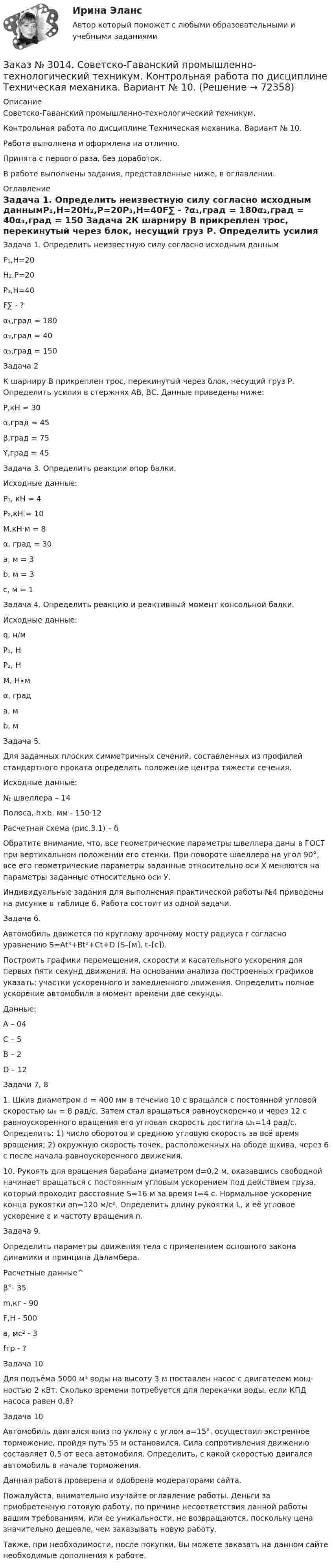      
            Описание
            Советско-Гаванский промышленно-технологический техникум. Контрольная работа по дисциплине Техническая механика. Вариант № 10.Работа выполнена и оформлена на отлично.Принята с первого раза, без доработок.В работе выполнены задания, представленные ниже, в оглавлении. 
            Оглавление
            Задача 1. Определить неизвестную силу согласно исходным даннымР₁,Н=20Н₂,Р=20Р₃,Н=40F∑ - ?α₁,град = 180α₂,град = 40α₃,град = 150 Задача 2К шарниру В прикреплен трос, перекинутый через блок, несущий груз Р. Определить усилия в стержнях АВ, ВС. Данные приведены ниже:P,кH = 30α,град = 45β,град = 75Y,град = 45 Задача 3. Определить реакции опор балки.Исходные данные:P₁, кH = 4P₂,кH = 10M,кH·м = 8α, град = 30a, м = 3b, м = 3c, м = 1 Задача 4. Определить реакцию и реактивный момент консольной балки.Исходные данные:q, н/м P₁, Н  P₂, Н  M, Н∙м          α, града, м    b, м Задача 5.Для заданных плоских симметричных сечений, составленных из профилей стандартного проката определить положение центра тяжести сечения.Исходные данные:№ швеллера – 14Полоса, h×b, мм - 150⋅12Расчетная схема (рис.3.1) – бОбратите внимание, что, все геометрические параметры швеллера даны в ГОСТ при вертикальном положении его стенки. При повороте швеллера на угол 90°, все его геометрические параметры заданные относительно оси Х меняются на параметры заданные относительно оси У.Индивидуальные задания для выполнения практической работы №4 приведены на рисунке в таблице 6. Работа состоит из одной задачи.  Задача 6.Автомобиль движется по круглому арочному мосту радиуса r согласно уравнению S=Аt³+Вt²+Сt+D (S–[м], t–[с]).Построить графики перемещения, скорости и касательного ускорения для первых пяти секунд движения. На основании анализа построенных графиков указать: участки ускоренного и замедленного движения. Определить полное ускорение автомобиля в момент времени две секунды. Данные:А – 04С – 5В – 2D – 12 Задачи 7, 8  1. Шкив диаметром d = 400 мм в течение 10 с вращался с постоянной угловой скоростью ω₀ = 8 рад/с. Затем стал вращаться равноускоренно и через 12 с равноускоренного вращения его угловая скорость достигла ω₁=14 рад/с. Определить: 1) число оборотов и среднюю угловую скорость за всё время вращения; 2) окружную скорость точек, расположенных на ободе шкива, через 6 с после начала равноускоренного движения.  10. Рукоять для вращения барабана диаметром d=0,2 м, оказавшись свободной начинает вращаться с постоянным угловым ускорением под действием груза, который проходит расстояние S=16 м за время t=4 c. Нормальное ускорение конца рукоятки an=120 м/с². Определить длину рукоятки L, и её угловое ускорение ε и частоту вращения n. Задача 9.Определить параметры движения тела с применением основного закона динамики и принципа Даламбера. Расчетные данные^β°- 35 m,кг - 90       F,H - 500       a, м̷̷с² - 3        fтр - ?  Задача 10Для подъёма 5000 м³ воды на высоту 3 м поставлен насос с двигателем мощ-ностью 2 кВт. Сколько времени потребуется для перекачки воды, если КПД насоса равен 0,8?  Задача 10Автомобиль двигался вниз по уклону с углом а=15°, осуществил экстренное торможение, пройдя путь 55 м остановился. Сила сопротивления движению составляет 0,5 от веса автомобиля. Определить, с какой скоростью двигался автомобиль в начале торможения.  Данная работа проверена и одобрена модераторами сайта.  Пожалуйста, внимательно изучайте оглавление работы. Деньги за приобретенную готовую работу, по причине несоответствия данной работы вашим требованиям, или ее уникальности, не возвращаются, поскольку цена значительно дешевле, чем заказывать новую работу. Также, при необходимости, после покупки, Вы можете заказать на данном сайте необходимые дополнения к работе.  
            
            
            Заказ № 3014. Советско-Гаванский промышленно-технологический техникум. Контрольная работа по дисциплине Материаловедение. Вариант № 4.Заказ № 3014. Советско-Гаванский промышленно-технологический техникум. Контрольная работа по дисциплине Техническая механика. Вариант № 10.Заказ № 3026. Финансово-экономический колледж. Практическая работа по дисциплине «Информатика»Заказ № 3028. Тульский государственный университет. Тест по дисциплине: «Безопасность жизнедеятельности».Заказ № 3030. Советско-Гаванский промышленно-технологический техникум. Контрольная работа по дисциплине ЕН.02 Информатика. Вариант № 6.Заказ № 3031. Владивостокский морской колледж. Контрольная работа №1 и №2 по дисциплине «Электроника и электротехника». Вариант № 5Заказ № 3031. Владивостокский морской колледж. Контрольная работа № 1 по дисциплине «Математика». Вариант № 5Заказ № 2995. Задания по Физике.Заказ № 3003. Математика. Вариант № 1. Заказ № 3004. Математика. Вариант № 5. Заказ № 3004. Физика. Вариант № 5. Заказ № 3005. Психология общения. Заказ № 3014. Советско-Гаванский промышленно-технологический техникум. Контрольная работа по дисциплине ЕН.02 Информатика. Вариант № 10.Заказ № 3014. Советско-Гаванский промышленно-технологический техникум. Контрольная работа по дисциплине Иностранный язык в профессиональной деятельности. Вариант № 4.